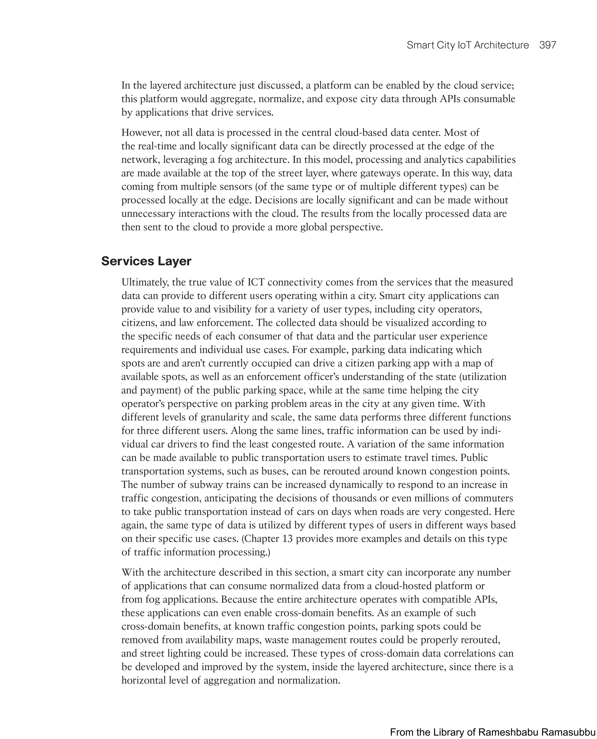 Smart City IoT Architecture 397
In the layered architecture just discussed, a platform can be enabled by the cloud service;
this platform would aggregate, normalize, and expose city data through APIs consumable
by applications that drive services.
However, not all data is processed in the central cloud-based data center. Most of
the real-time and locally significant data can be directly processed at the edge of the
network, leveraging a fog architecture. In this model, processing and analytics capabilities
are made available at the top of the street layer, where gateways operate. In this way, data
coming from multiple sensors (of the same type or of multiple different types) can be
processed locally at the edge. Decisions are locally significant and can be made without
unnecessary interactions with the cloud. The results from the locally processed data are
then sent to the cloud to provide a more global perspective.
Services Layer
Ultimately, the true value of ICT connectivity comes from the services that the measured
data can provide to different users operating within a city. Smart city applications can
provide value to and visibility for a variety of user types, including city operators,
citizens, and law enforcement. The collected data should be visualized according to
the specific needs of each consumer of that data and the particular user experience
requirements and individual use cases. For example, parking data indicating which
spots are and aren’t currently occupied can drive a citizen parking app with a map of
available spots, as well as an enforcement officer’s understanding of the state (utilization
and payment) of the public parking space, while at the same time helping the city
operator’s perspective on parking problem areas in the city at any given time. With
different levels of granularity and scale, the same data performs three different functions
for three different users. Along the same lines, traffic information can be used by indi-
vidual car drivers to find the least congested route. A variation of the same information
can be made available to public transportation users to estimate travel times. Public
transportation systems, such as buses, can be rerouted around known congestion points.
The number of subway trains can be increased dynamically to respond to an increase in
traffic congestion, anticipating the decisions of thousands or even millions of commuters
to take public transportation instead of cars on days when roads are very congested. Here
again, the same type of data is utilized by different types of users in different ways based
on their specific use cases. (Chapter 13 provides more examples and details on this type
of traffic information processing.)
With the architecture described in this section, a smart city can incorporate any number
of applications that can consume normalized data from a cloud-hosted platform or
from fog applications. Because the entire architecture operates with compatible APIs,
these applications can even enable cross-domain benefits. As an example of such
cross-domain benefits, at known traffic congestion points, parking spots could be
removed from availability maps, waste management routes could be properly rerouted,
and street lighting could be increased. These types of cross-domain data correlations can
be developed and improved by the system, inside the layered architecture, since there is a
horizontal level of aggregation and normalization.
From the Library of Rameshbabu Ramasubbu
 