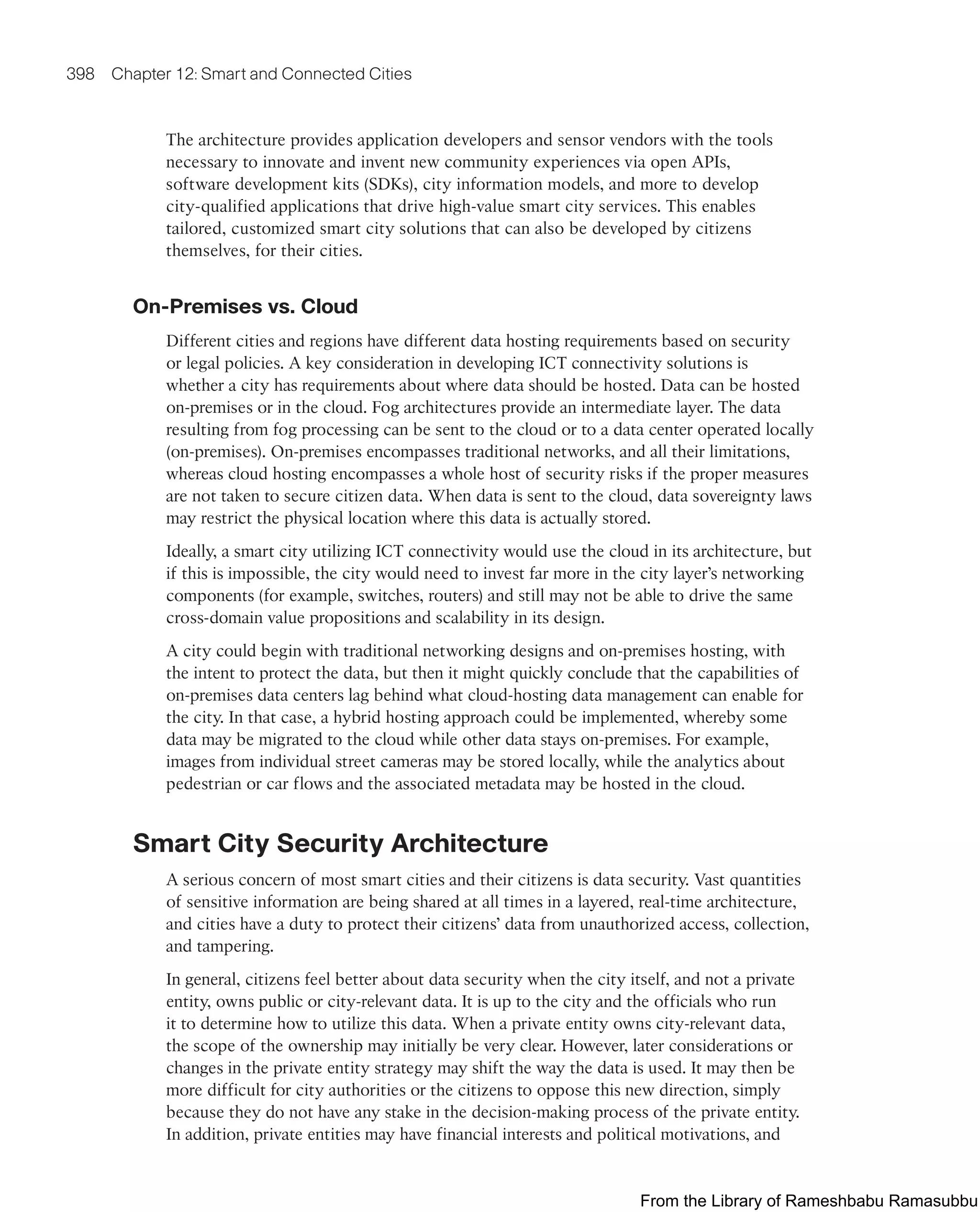 398 Chapter 12: Smart and Connected Cities
The architecture provides application developers and sensor vendors with the tools
necessary to innovate and invent new community experiences via open APIs,
software development kits (SDKs), city information models, and more to develop
city-qualified applications that drive high-value smart city services. This enables
tailored, customized smart city solutions that can also be developed by citizens
themselves, for their cities.
On-Premises vs. Cloud
Different cities and regions have different data hosting requirements based on security
or legal policies. A key consideration in developing ICT connectivity solutions is
whether a city has requirements about where data should be hosted. Data can be hosted
on-premises or in the cloud. Fog architectures provide an intermediate layer. The data
resulting from fog processing can be sent to the cloud or to a data center operated locally
(on-premises). On-premises encompasses traditional networks, and all their limitations,
whereas cloud hosting encompasses a whole host of security risks if the proper measures
are not taken to secure citizen data. When data is sent to the cloud, data sovereignty laws
may restrict the physical location where this data is actually stored.
Ideally, a smart city utilizing ICT connectivity would use the cloud in its architecture, but
if this is impossible, the city would need to invest far more in the city layer’s networking
components (for example, switches, routers) and still may not be able to drive the same
cross-domain value propositions and scalability in its design.
A city could begin with traditional networking designs and on-premises hosting, with
the intent to protect the data, but then it might quickly conclude that the capabilities of
on-premises data centers lag behind what cloud-hosting data management can enable for
the city. In that case, a hybrid hosting approach could be implemented, whereby some
data may be migrated to the cloud while other data stays on-premises. For example,
images from individual street cameras may be stored locally, while the analytics about
pedestrian or car flows and the associated metadata may be hosted in the cloud.
Smart City Security Architecture
A serious concern of most smart cities and their citizens is data security. Vast quantities
of sensitive information are being shared at all times in a layered, real-time architecture,
and cities have a duty to protect their citizens’ data from unauthorized access, collection,
and tampering.
In general, citizens feel better about data security when the city itself, and not a private
entity, owns public or city-relevant data. It is up to the city and the officials who run
it to determine how to utilize this data. When a private entity owns city-relevant data,
the scope of the ownership may initially be very clear. However, later considerations or
changes in the private entity strategy may shift the way the data is used. It may then be
more difficult for city authorities or the citizens to oppose this new direction, simply
because they do not have any stake in the decision-making process of the private entity.
In addition, private entities may have financial interests and political motivations, and
From the Library of Rameshbabu Ramasubbu
 