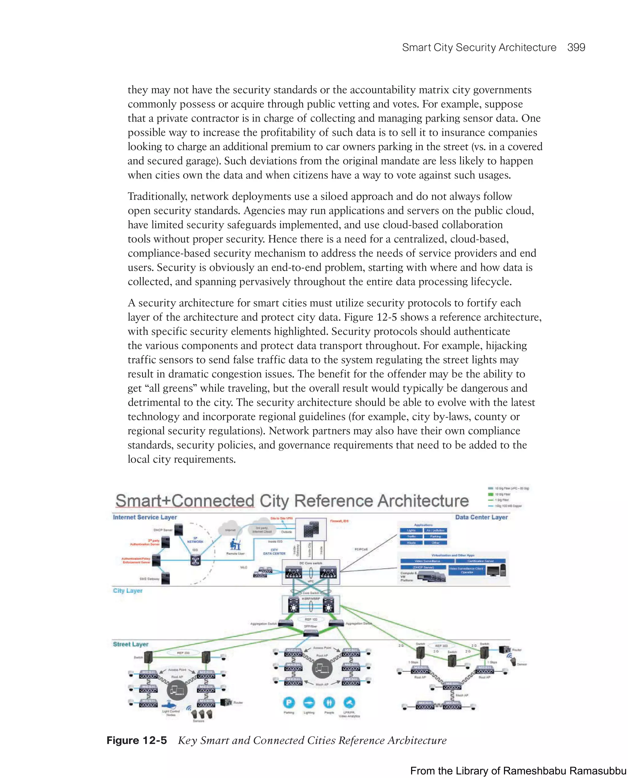 Smart City Security Architecture 399
they may not have the security standards or the accountability matrix city governments
commonly possess or acquire through public vetting and votes. For example, suppose
that a private contractor is in charge of collecting and managing parking sensor data. One
possible way to increase the profitability of such data is to sell it to insurance companies
looking to charge an additional premium to car owners parking in the street (vs. in a covered
and secured garage). Such deviations from the original mandate are less likely to happen
when cities own the data and when citizens have a way to vote against such usages.
Traditionally, network deployments use a siloed approach and do not always follow
open security standards. Agencies may run applications and servers on the public cloud,
have limited security safeguards implemented, and use cloud-based collaboration
tools without proper security. Hence there is a need for a centralized, cloud-based,
compliance-based security mechanism to address the needs of service providers and end
users. Security is obviously an end-to-end problem, starting with where and how data is
collected, and spanning pervasively throughout the entire data processing lifecycle.
A security architecture for smart cities must utilize security protocols to fortify each
layer of the architecture and protect city data. Figure 12-5 shows a reference architecture,
with specific security elements highlighted. Security protocols should authenticate
the various components and protect data transport throughout. For example, hijacking
traffic sensors to send false traffic data to the system regulating the street lights may
result in dramatic congestion issues. The benefit for the offender may be the ability to
get “all greens” while traveling, but the overall result would typically be dangerous and
detrimental to the city. The security architecture should be able to evolve with the latest
technology and incorporate regional guidelines (for example, city by-laws, county or
regional security regulations). Network partners may also have their own compliance
standards, security policies, and governance requirements that need to be added to the
local city requirements.
Figure 12-5 Key Smart and Connected Cities Reference Architecture
From the Library of Rameshbabu Ramasubbu
 