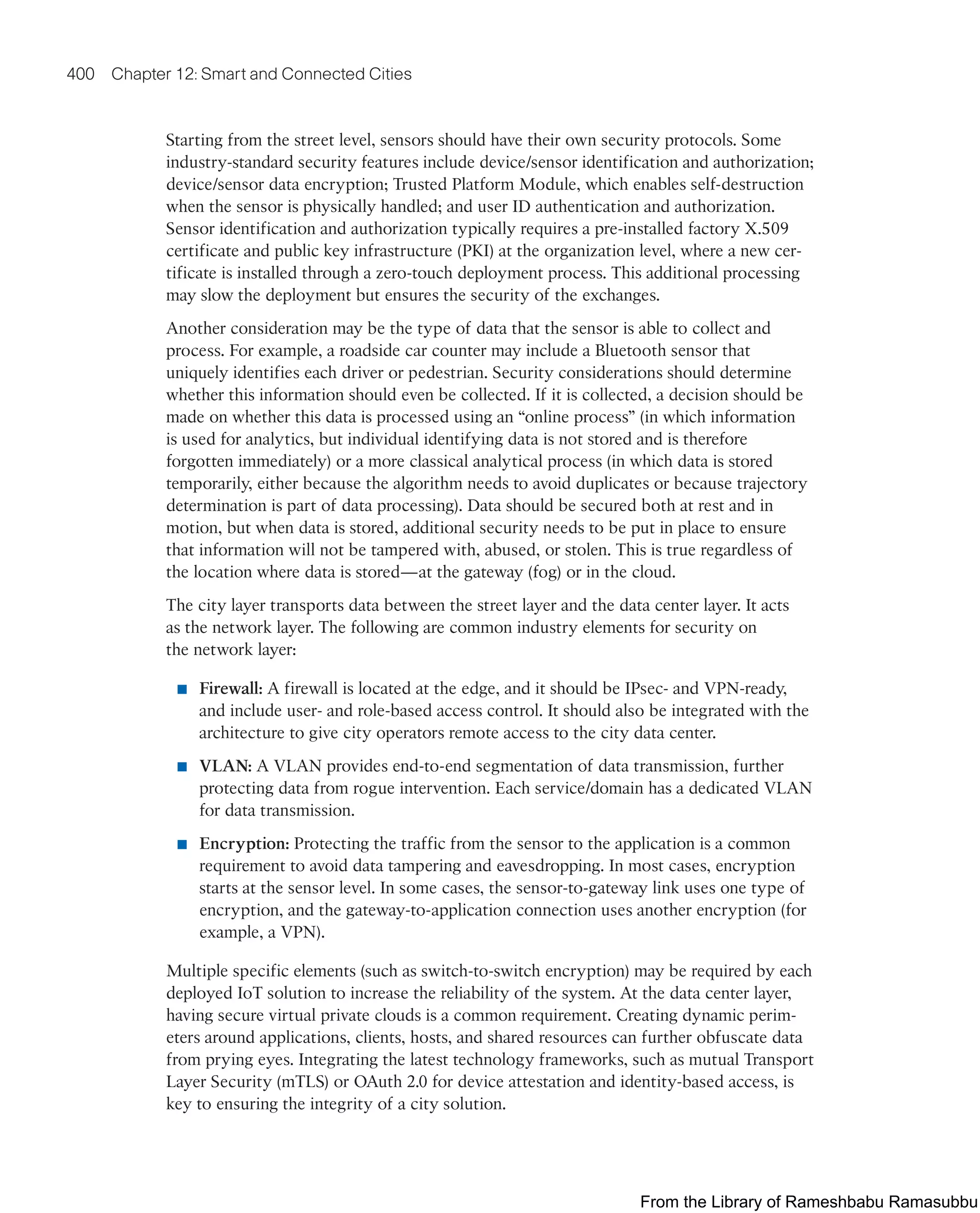 400 Chapter 12: Smart and Connected Cities
Starting from the street level, sensors should have their own security protocols. Some
industry-standard security features include device/sensor identification and authorization;
device/sensor data encryption; Trusted Platform Module, which enables self-destruction
when the sensor is physically handled; and user ID authentication and authorization.
Sensor identification and authorization typically requires a pre-installed factory X.509
certificate and public key infrastructure (PKI) at the organization level, where a new cer-
tificate is installed through a zero-touch deployment process. This additional processing
may slow the deployment but ensures the security of the exchanges.
Another consideration may be the type of data that the sensor is able to collect and
process. For example, a roadside car counter may include a Bluetooth sensor that
uniquely identifies each driver or pedestrian. Security considerations should determine
whether this information should even be collected. If it is collected, a decision should be
made on whether this data is processed using an “online process” (in which information
is used for analytics, but individual identifying data is not stored and is therefore
forgotten immediately) or a more classical analytical process (in which data is stored
temporarily, either because the algorithm needs to avoid duplicates or because trajectory
determination is part of data processing). Data should be secured both at rest and in
motion, but when data is stored, additional security needs to be put in place to ensure
that information will not be tampered with, abused, or stolen. This is true regardless of
the location where data is stored—at the gateway (fog) or in the cloud.
The city layer transports data between the street layer and the data center layer. It acts
as the network layer. The following are common industry elements for security on
the network layer:
■ Firewall: A firewall is located at the edge, and it should be IPsec- and VPN-ready,
and include user- and role-based access control. It should also be integrated with the
architecture to give city operators remote access to the city data center.
■ VLAN: A VLAN provides end-to-end segmentation of data transmission, further
protecting data from rogue intervention. Each service/domain has a dedicated VLAN
for data transmission.
■ Encryption: Protecting the traffic from the sensor to the application is a common
requirement to avoid data tampering and eavesdropping. In most cases, encryption
starts at the sensor level. In some cases, the sensor-to-gateway link uses one type of
encryption, and the gateway-to-application connection uses another encryption (for
example, a VPN).
Multiple specific elements (such as switch-to-switch encryption) may be required by each
deployed IoT solution to increase the reliability of the system. At the data center layer,
having secure virtual private clouds is a common requirement. Creating dynamic perim-
eters around applications, clients, hosts, and shared resources can further obfuscate data
from prying eyes. Integrating the latest technology frameworks, such as mutual Transport
Layer Security (mTLS) or OAuth 2.0 for device attestation and identity-based access, is
key to ensuring the integrity of a city solution.
From the Library of Rameshbabu Ramasubbu
 