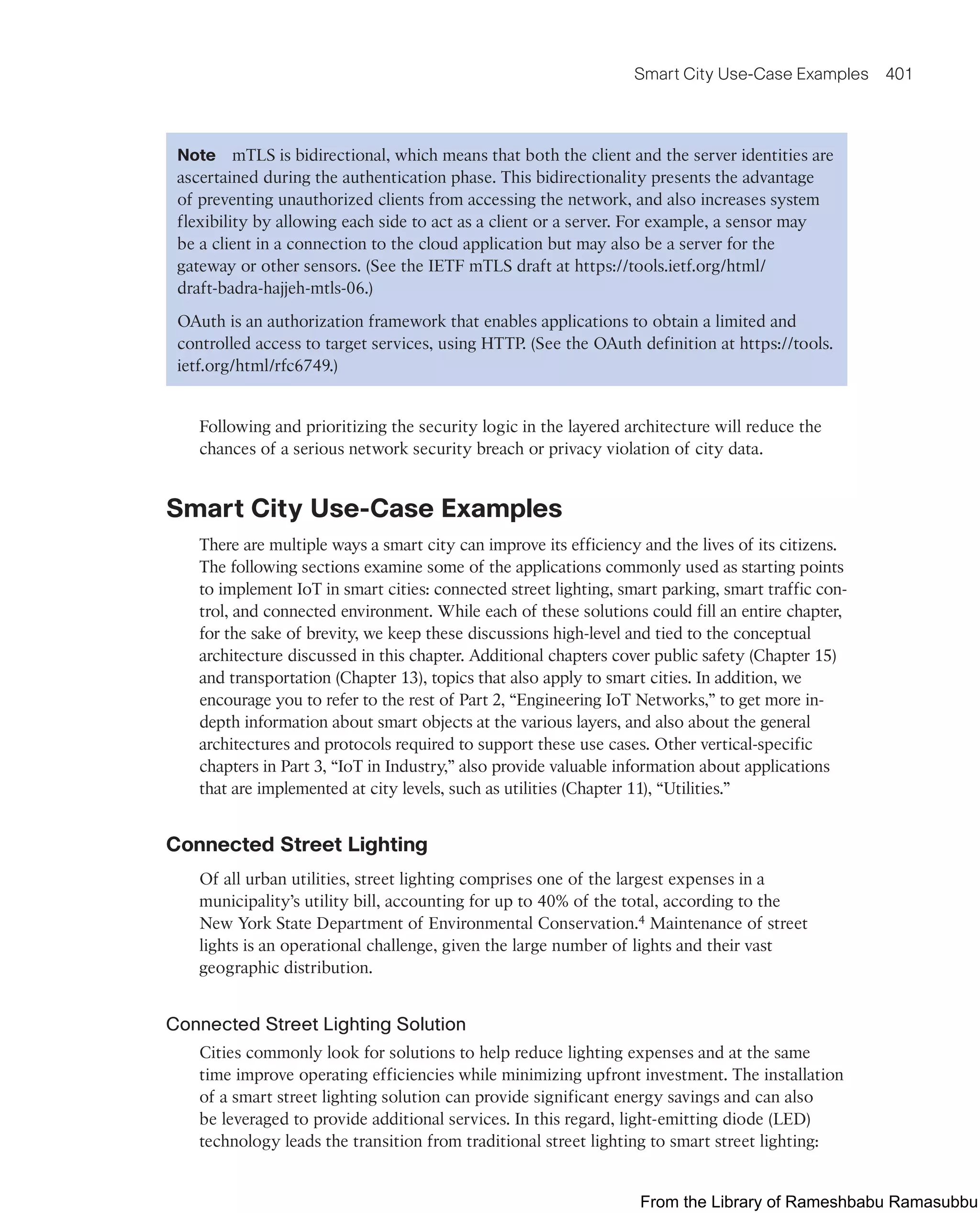 Smart City Use-Case Examples 401
Note mTLS is bidirectional, which means that both the client and the server identities are
ascertained during the authentication phase. This bidirectionality presents the advantage
of preventing unauthorized clients from accessing the network, and also increases system
flexibility by allowing each side to act as a client or a server. For example, a sensor may
be a client in a connection to the cloud application but may also be a server for the
gateway or other sensors. (See the IETF mTLS draft at https://tools.ietf.org/html/
draft-badra-hajjeh-mtls-06.)
OAuth is an authorization framework that enables applications to obtain a limited and
controlled access to target services, using HTTP. (See the OAuth definition at https://tools.
ietf.org/html/rfc6749.)
Following and prioritizing the security logic in the layered architecture will reduce the
chances of a serious network security breach or privacy violation of city data.
Smart City Use-Case Examples
There are multiple ways a smart city can improve its efficiency and the lives of its citizens.
The following sections examine some of the applications commonly used as starting points
to implement IoT in smart cities: connected street lighting, smart parking, smart traffic con-
trol, and connected environment. While each of these solutions could fill an entire chapter,
for the sake of brevity, we keep these discussions high-level and tied to the conceptual
architecture discussed in this chapter. Additional chapters cover public safety (Chapter 15)
and transportation (Chapter 13), topics that also apply to smart cities. In addition, we
encourage you to refer to the rest of Part 2, “Engineering IoT Networks,” to get more in-
depth information about smart objects at the various layers, and also about the general
architectures and protocols required to support these use cases. Other vertical-specific
chapters in Part 3, “IoT in Industry,” also provide valuable information about applications
that are implemented at city levels, such as utilities (Chapter 11), “Utilities.”
Connected Street Lighting
Of all urban utilities, street lighting comprises one of the largest expenses in a
municipality’s utility bill, accounting for up to 40% of the total, according to the
New York State Department of Environmental Conservation.4 Maintenance of street
lights is an operational challenge, given the large number of lights and their vast
geographic distribution.
Connected Street Lighting Solution
Cities commonly look for solutions to help reduce lighting expenses and at the same
time improve operating efficiencies while minimizing upfront investment. The installation
of a smart street lighting solution can provide significant energy savings and can also
be leveraged to provide additional services. In this regard, light-emitting diode (LED)
technology leads the transition from traditional street lighting to smart street lighting:
From the Library of Rameshbabu Ramasubbu
 