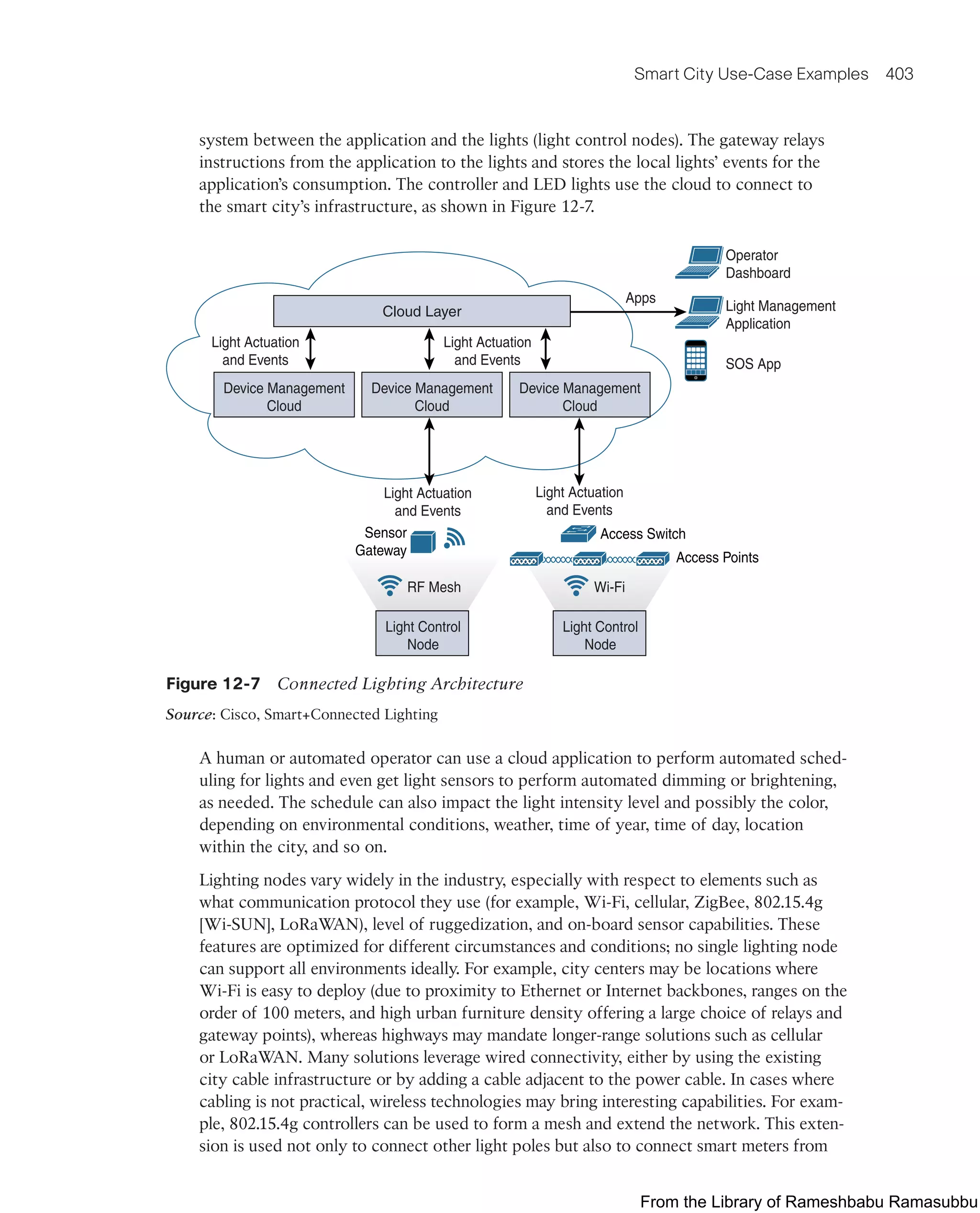 Smart City Use-Case Examples 403
system between the application and the lights (light control nodes). The gateway relays
instructions from the application to the lights and stores the local lights’ events for the
application’s consumption. The controller and LED lights use the cloud to connect to
the smart city’s infrastructure, as shown in Figure 12-7.
Device Management
Cloud
Light Control
Node
RF Mesh
Light Control
Node
Wi-Fi
Device Management
Cloud
Device Management
Cloud
Light Actuation
and Events
Light Actuation
and Events
Light Actuation
and Events
Light Actuation
and Events
Operator
Dashboard
Light Management
Application
SOS App
Apps
Access Points
Access Switch
Sensor
Gateway
Cloud Layer
Figure 12-7 Connected Lighting Architecture
Source: Cisco, Smart+Connected Lighting
A human or automated operator can use a cloud application to perform automated sched-
uling for lights and even get light sensors to perform automated dimming or brightening,
as needed. The schedule can also impact the light intensity level and possibly the color,
depending on environmental conditions, weather, time of year, time of day, location
within the city, and so on.
Lighting nodes vary widely in the industry, especially with respect to elements such as
what communication protocol they use (for example, Wi-Fi, cellular, ZigBee, 802.15.4g
[Wi-SUN], LoRaWAN), level of ruggedization, and on-board sensor capabilities. These
features are optimized for different circumstances and conditions; no single lighting node
can support all environments ideally. For example, city centers may be locations where
Wi-Fi is easy to deploy (due to proximity to Ethernet or Internet backbones, ranges on the
order of 100 meters, and high urban furniture density offering a large choice of relays and
gateway points), whereas highways may mandate longer-range solutions such as cellular
or LoRaWAN. Many solutions leverage wired connectivity, either by using the existing
city cable infrastructure or by adding a cable adjacent to the power cable. In cases where
cabling is not practical, wireless technologies may bring interesting capabilities. For exam-
ple, 802.15.4g controllers can be used to form a mesh and extend the network. This exten-
sion is used not only to connect other light poles but also to connect smart meters from
From the Library of Rameshbabu Ramasubbu
 