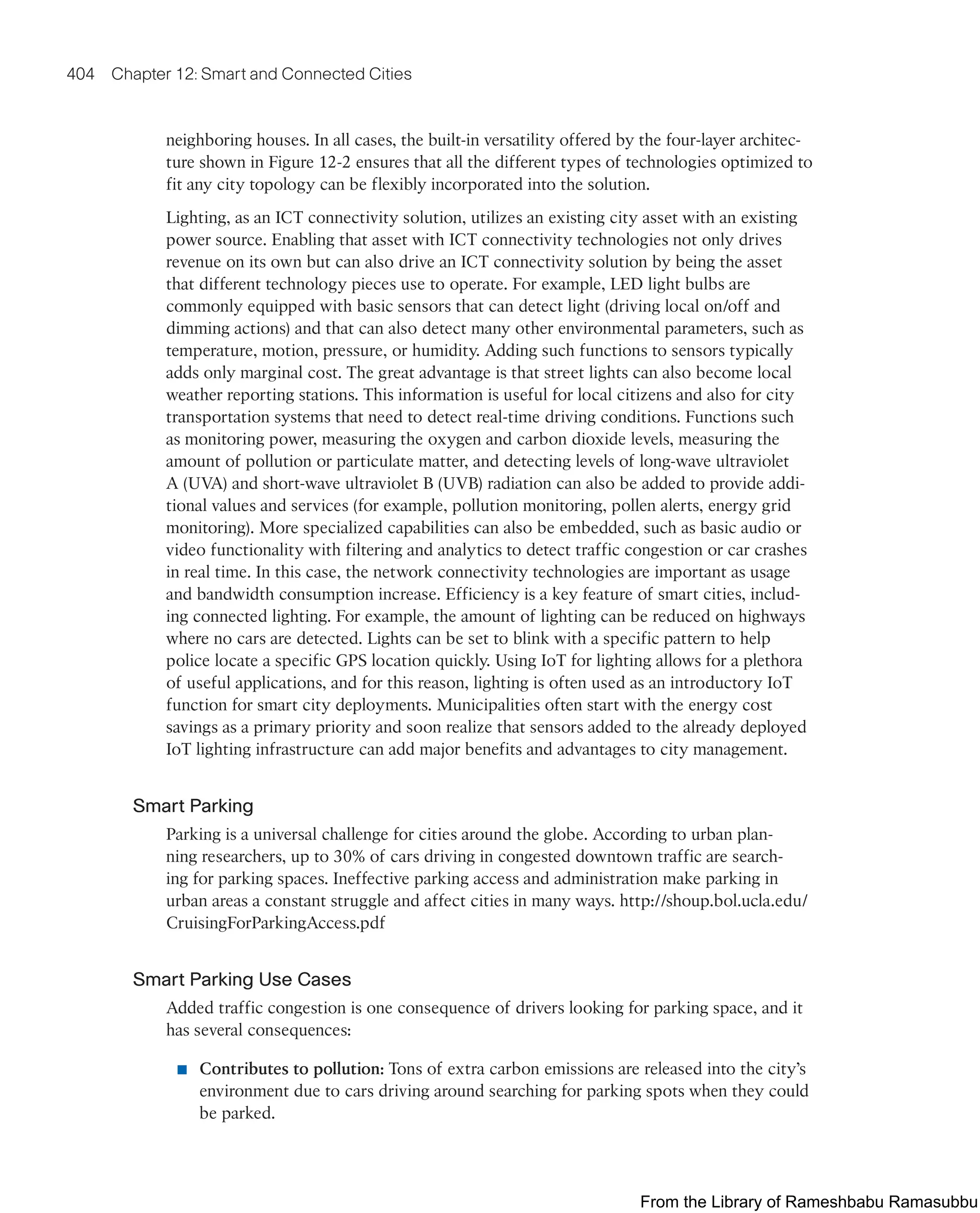 404 Chapter 12: Smart and Connected Cities
neighboring houses. In all cases, the built-in versatility offered by the four-layer architec-
ture shown in Figure 12-2 ensures that all the different types of technologies optimized to
fit any city topology can be flexibly incorporated into the solution.
Lighting, as an ICT connectivity solution, utilizes an existing city asset with an existing
power source. Enabling that asset with ICT connectivity technologies not only drives
revenue on its own but can also drive an ICT connectivity solution by being the asset
that different technology pieces use to operate. For example, LED light bulbs are
commonly equipped with basic sensors that can detect light (driving local on/off and
dimming actions) and that can also detect many other environmental parameters, such as
temperature, motion, pressure, or humidity. Adding such functions to sensors typically
adds only marginal cost. The great advantage is that street lights can also become local
weather reporting stations. This information is useful for local citizens and also for city
transportation systems that need to detect real-time driving conditions. Functions such
as monitoring power, measuring the oxygen and carbon dioxide levels, measuring the
amount of pollution or particulate matter, and detecting levels of long-wave ultraviolet
A (UVA) and short-wave ultraviolet B (UVB) radiation can also be added to provide addi-
tional values and services (for example, pollution monitoring, pollen alerts, energy grid
monitoring). More specialized capabilities can also be embedded, such as basic audio or
video functionality with filtering and analytics to detect traffic congestion or car crashes
in real time. In this case, the network connectivity technologies are important as usage
and bandwidth consumption increase. Efficiency is a key feature of smart cities, includ-
ing connected lighting. For example, the amount of lighting can be reduced on highways
where no cars are detected. Lights can be set to blink with a specific pattern to help
police locate a specific GPS location quickly. Using IoT for lighting allows for a plethora
of useful applications, and for this reason, lighting is often used as an introductory IoT
function for smart city deployments. Municipalities often start with the energy cost
savings as a primary priority and soon realize that sensors added to the already deployed
IoT lighting infrastructure can add major benefits and advantages to city management.
Smart Parking
Parking is a universal challenge for cities around the globe. According to urban plan-
ning researchers, up to 30% of cars driving in congested downtown traffic are search-
ing for parking spaces. Ineffective parking access and administration make parking in
urban areas a constant struggle and affect cities in many ways. http://shoup.bol.ucla.edu/
CruisingForParkingAccess.pdf
Smart Parking Use Cases
Added traffic congestion is one consequence of drivers looking for parking space, and it
has several consequences:
■ Contributes to pollution: Tons of extra carbon emissions are released into the city’s
environment due to cars driving around searching for parking spots when they could
be parked.
From the Library of Rameshbabu Ramasubbu
 