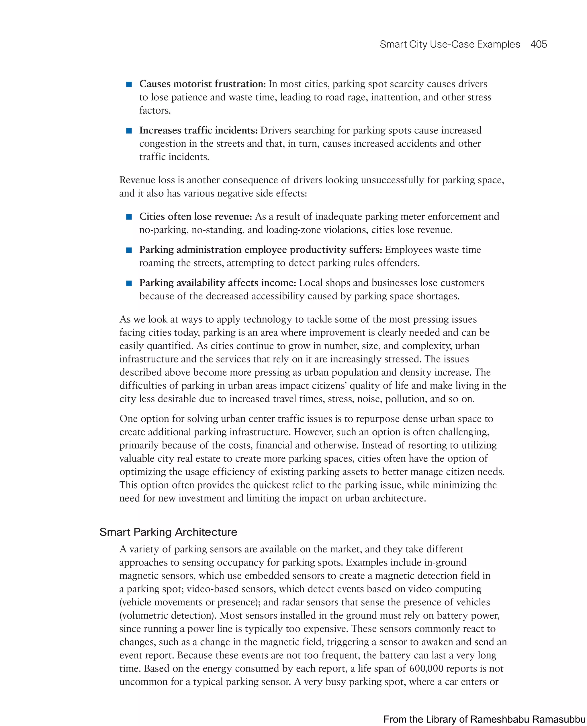 Smart City Use-Case Examples 405
■ Causes motorist frustration: In most cities, parking spot scarcity causes drivers
to lose patience and waste time, leading to road rage, inattention, and other stress
factors.
■ Increases traffic incidents: Drivers searching for parking spots cause increased
congestion in the streets and that, in turn, causes increased accidents and other
traffic incidents.
Revenue loss is another consequence of drivers looking unsuccessfully for parking space,
and it also has various negative side effects:
■ Cities often lose revenue: As a result of inadequate parking meter enforcement and
no-parking, no-standing, and loading-zone violations, cities lose revenue.
■ Parking administration employee productivity suffers: Employees waste time
roaming the streets, attempting to detect parking rules offenders.
■ Parking availability affects income: Local shops and businesses lose customers
because of the decreased accessibility caused by parking space shortages.
As we look at ways to apply technology to tackle some of the most pressing issues
facing cities today, parking is an area where improvement is clearly needed and can be
easily quantified. As cities continue to grow in number, size, and complexity, urban
infrastructure and the services that rely on it are increasingly stressed. The issues
described above become more pressing as urban population and density increase. The
difficulties of parking in urban areas impact citizens’ quality of life and make living in the
city less desirable due to increased travel times, stress, noise, pollution, and so on.
One option for solving urban center traffic issues is to repurpose dense urban space to
create additional parking infrastructure. However, such an option is often challenging,
primarily because of the costs, financial and otherwise. Instead of resorting to utilizing
valuable city real estate to create more parking spaces, cities often have the option of
optimizing the usage efficiency of existing parking assets to better manage citizen needs.
This option often provides the quickest relief to the parking issue, while minimizing the
need for new investment and limiting the impact on urban architecture.
Smart Parking Architecture
A variety of parking sensors are available on the market, and they take different
approaches to sensing occupancy for parking spots. Examples include in-ground
magnetic sensors, which use embedded sensors to create a magnetic detection field in
a parking spot; video-based sensors, which detect events based on video computing
(vehicle movements or presence); and radar sensors that sense the presence of vehicles
(volumetric detection). Most sensors installed in the ground must rely on battery power,
since running a power line is typically too expensive. These sensors commonly react to
changes, such as a change in the magnetic field, triggering a sensor to awaken and send an
event report. Because these events are not too frequent, the battery can last a very long
time. Based on the energy consumed by each report, a life span of 600,000 reports is not
uncommon for a typical parking sensor. A very busy parking spot, where a car enters or
From the Library of Rameshbabu Ramasubbu
 