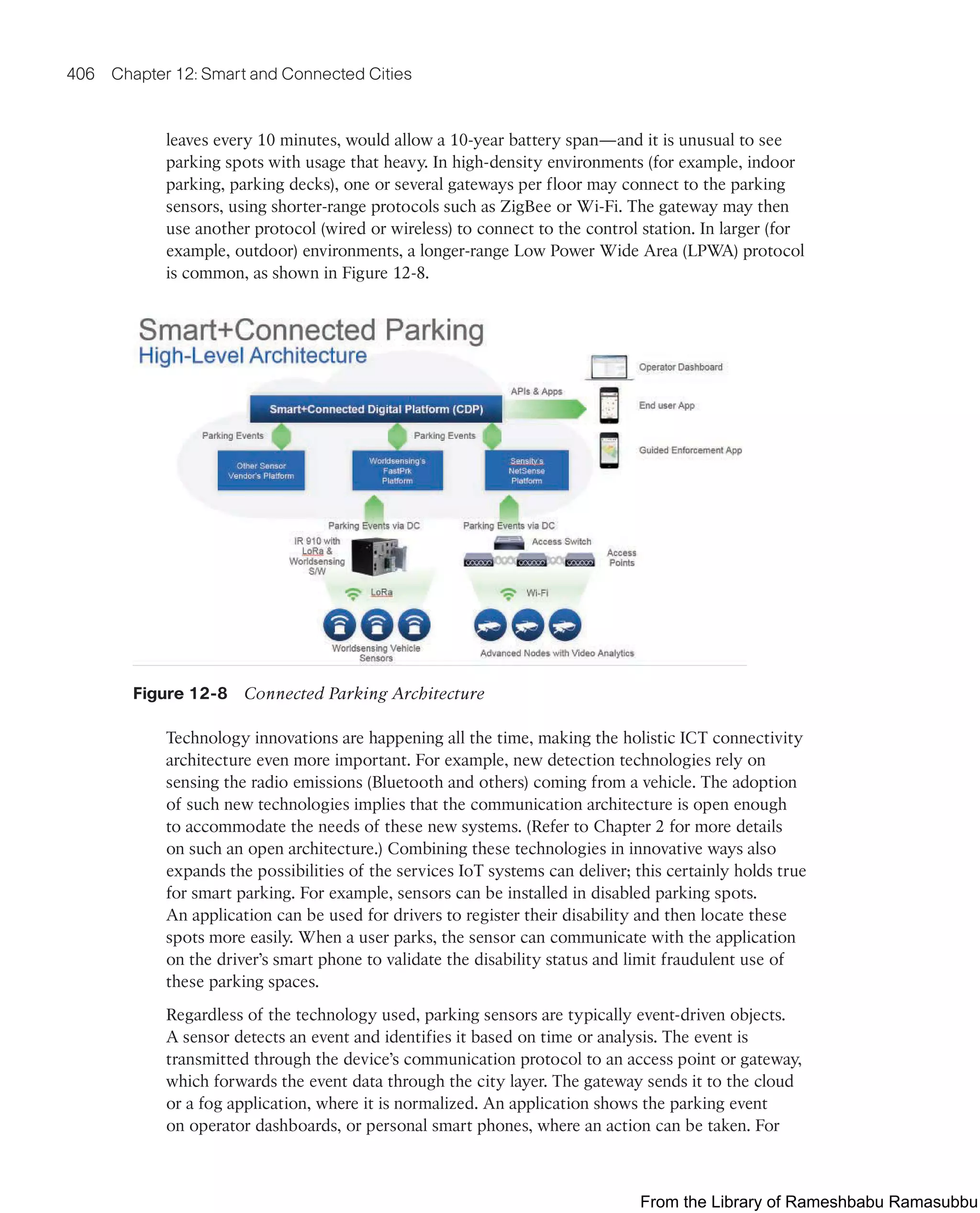 406 Chapter 12: Smart and Connected Cities
leaves every 10 minutes, would allow a 10-year battery span—and it is unusual to see
parking spots with usage that heavy. In high-density environments (for example, indoor
parking, parking decks), one or several gateways per floor may connect to the parking
sensors, using shorter-range protocols such as ZigBee or Wi-Fi. The gateway may then
use another protocol (wired or wireless) to connect to the control station. In larger (for
example, outdoor) environments, a longer-range Low Power Wide Area (LPWA) protocol
is common, as shown in Figure 12-8.
Figure 12-8 Connected Parking Architecture
Technology innovations are happening all the time, making the holistic ICT connectivity
architecture even more important. For example, new detection technologies rely on
sensing the radio emissions (Bluetooth and others) coming from a vehicle. The adoption
of suc