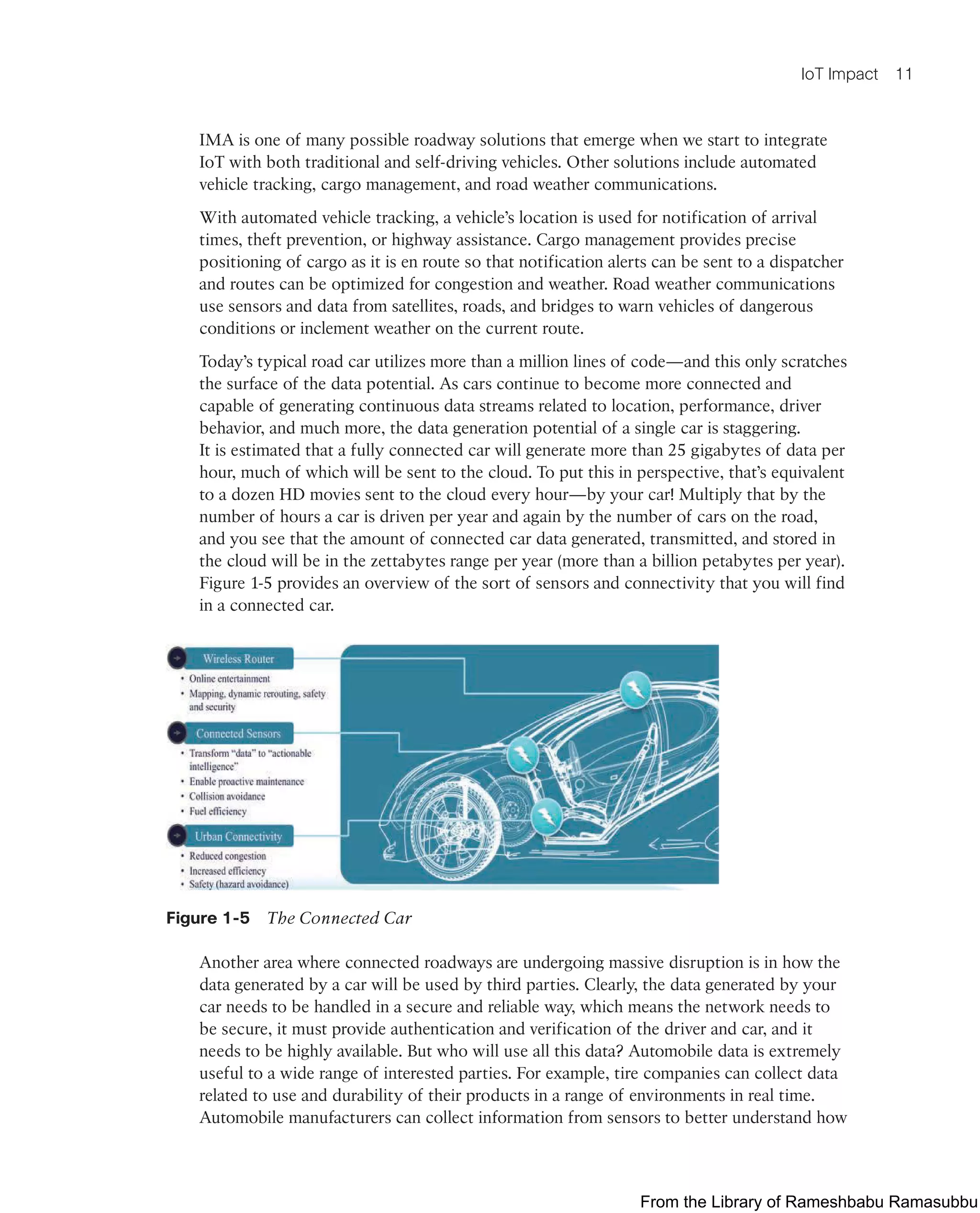 IoT Impact 11
IMA is one of many possible roadway solutions that emerge when we start to integrate
IoT with both traditional and self-driving vehicles. Other solutions include automated
vehicle tracking, cargo management, and road weather communications.
With automated vehicle tracking, a vehicle’s location is used for notification of arrival
times, theft prevention, or highway assistance. Cargo management provides precise
positioning of cargo as it is en route so that notification alerts can be sent to a dispatcher
and routes can be optimized for congestion and weather. Road weather communications
use sensors and data from satellites, roads, and bridges to warn vehicles of dangerous
conditions or inclement weather on the current route.
Today’s typical road car utilizes more than a million lines of code—and this only scratches
the surface of the data potential. As cars continue to become more connected and
capable of generating continuous data streams related to location, performance, driver
behavior, and much more, the data generation potential of a single car is staggering.
It is estimated that a fully connected car will generate more than 25 gigabytes of data per
hour, much of which will be sent to the cloud. To put this in perspective, that’s equivalent
to a dozen HD movies sent to the cloud every hour—by your car! Multiply that by the
number of hours a car is driven per year and again by the number of cars on the road,
and you see that the amount of connected car data generated, transmitted, and stored in
the cloud will be in the zettabytes range per year (more than a billion petabytes per year).
Figure 1-5 provides an overview of the sort of sensors and connectivity that you will find
in a connected car.
Figure 1-5 The Connected Car
Another area where connected roadways are undergoing massive disruption is in how the
data generated by a car will be used by third parties. Clearly, the data generated by your
car needs to be handled in a secure and reliable way, which means the network needs to
be secure, it must provide authentication and verification of the driver and car, and it
needs to be highly available. But who will use all this data? Automobile data is extremely
useful to a wide range of interested parties. For example, tire companies can collect data
related to use and durability of their products in a range of environments in real time.
Automobile manufacturers can collect information from sensors to better understand how
From the Library of Rameshbabu Ramasubbu
 