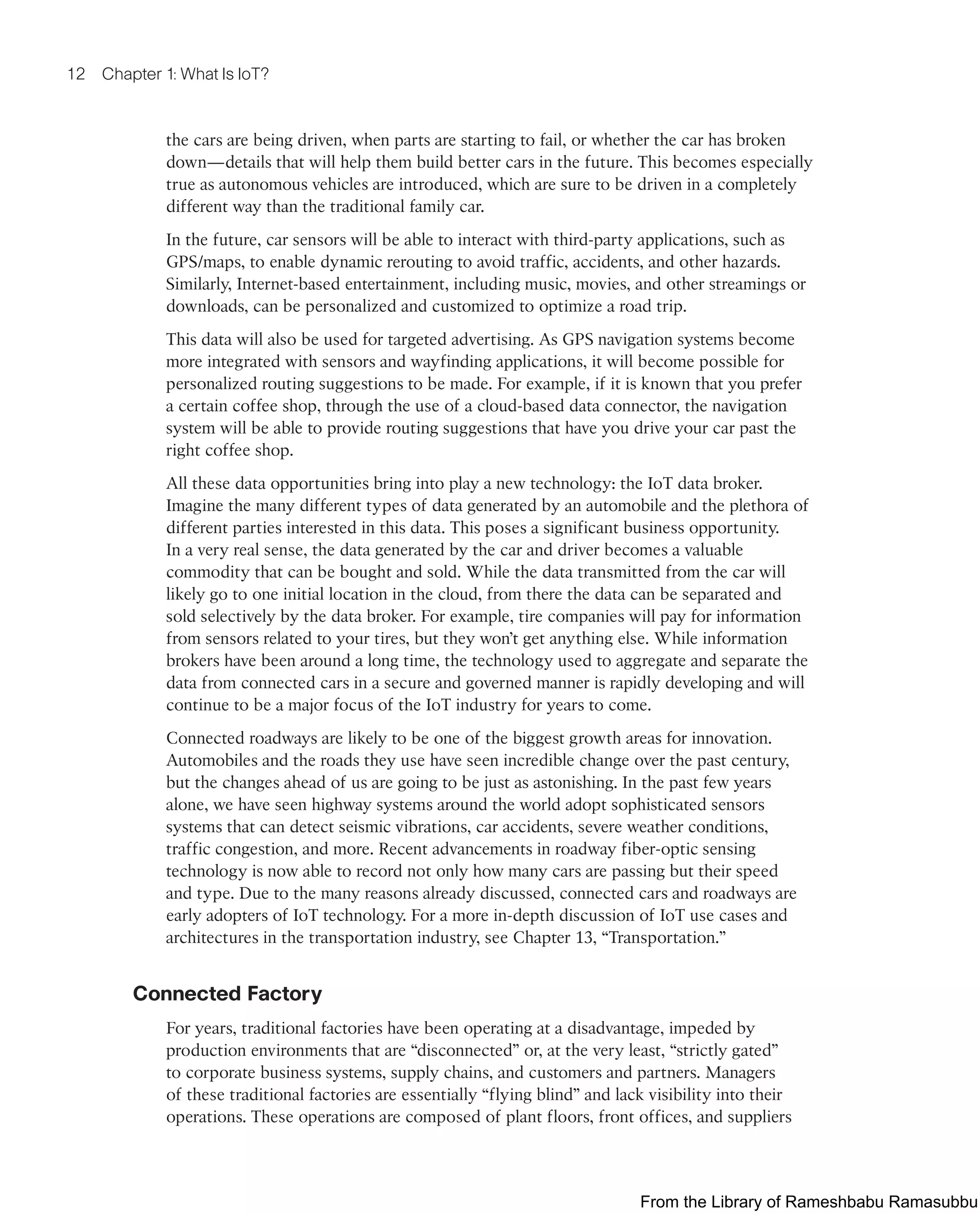 12 Chapter 1: What Is IoT?
the cars are being driven, when parts are starting to fail, or whether the car has broken
down—details that will help them build better cars in the future. This becomes especially
true as autonomous vehicles are introduced, which are sure to be driven in a completely
different way than the traditional family car.
In the future, car sensors will be able to interact with third-party applications, such as
GPS/maps, to enable dynamic rerouting to avoid traffic, accidents, and other hazards.
Similarly, Internet-based entertainment, including music, movies, and other streamings or
downloads, can be personalized and customized to optimize a road trip.
This data will also be used for targeted advertising. As GPS navigation systems become
more integrated with sensors and wayfinding applications, it will become possible for
personalized routing suggestions to be made. For example, if it is known that you prefer
a certain coffee shop, through the use of a cloud-based data connector, the navigation
system will be able to provide routing suggestions that have you drive your car past the
right coffee shop.
All these data opportunities bring into play a new technology: the IoT data broker.
Imagine the many different types of data generated by an automobile and the plethora of
different parties interested in this data. This poses a significant business opportunity.
In a very real sense, the data generated by the car and driver becomes a valuable
commodity that can be bought and sold. While the data transmitted from the car will
likely go to one initial location in the cloud, from there the data can be separated and
sold selectively by the data broker. For example, tire companies will pay for information
from sensors related to your tires, but they won’t get anything else. While information
brokers have been around a long time, the technology used to aggregate and separate the
data from connected cars in a secure and governed manner is rapidly developing and will
continue to be a major focus of the IoT industry for years to come.
Connected roadways are likely to be one of the biggest growth areas for innovation.
Automobiles and the roads they use have seen incredible change over the past century,
but the changes ahead of us are going to be just as astonishing. In the past few years
alone, we have seen highway systems around the world adopt sophisticated sensors
systems that can detect seismic vibrations, car accidents, severe weather conditions,
traffic congestion, and more. Recent advancements in roadway fiber-optic sensing
technology is now able to record not only how many cars are passing but their speed
and type. Due to the many reasons already discussed, connected cars and roadways are
early adopters of IoT technology. For a more in-depth discussion of IoT use cases and
architectures in the transportation industry, see Chapter 13, “Transportation.”
Connected Factory
For years, traditional factories have been operating at a disadvantage, impeded by
production environments that are “disconnected” or, at the very least, “strictly gated”
to corporate business systems, supply chains, and customers and partners. Managers
of these traditional factories are essentially “flying blind” and lack visibility into their
operations. These operations are composed of plant floors, front offices, and suppliers
From the Library of Rameshbabu Ramasubbu
 