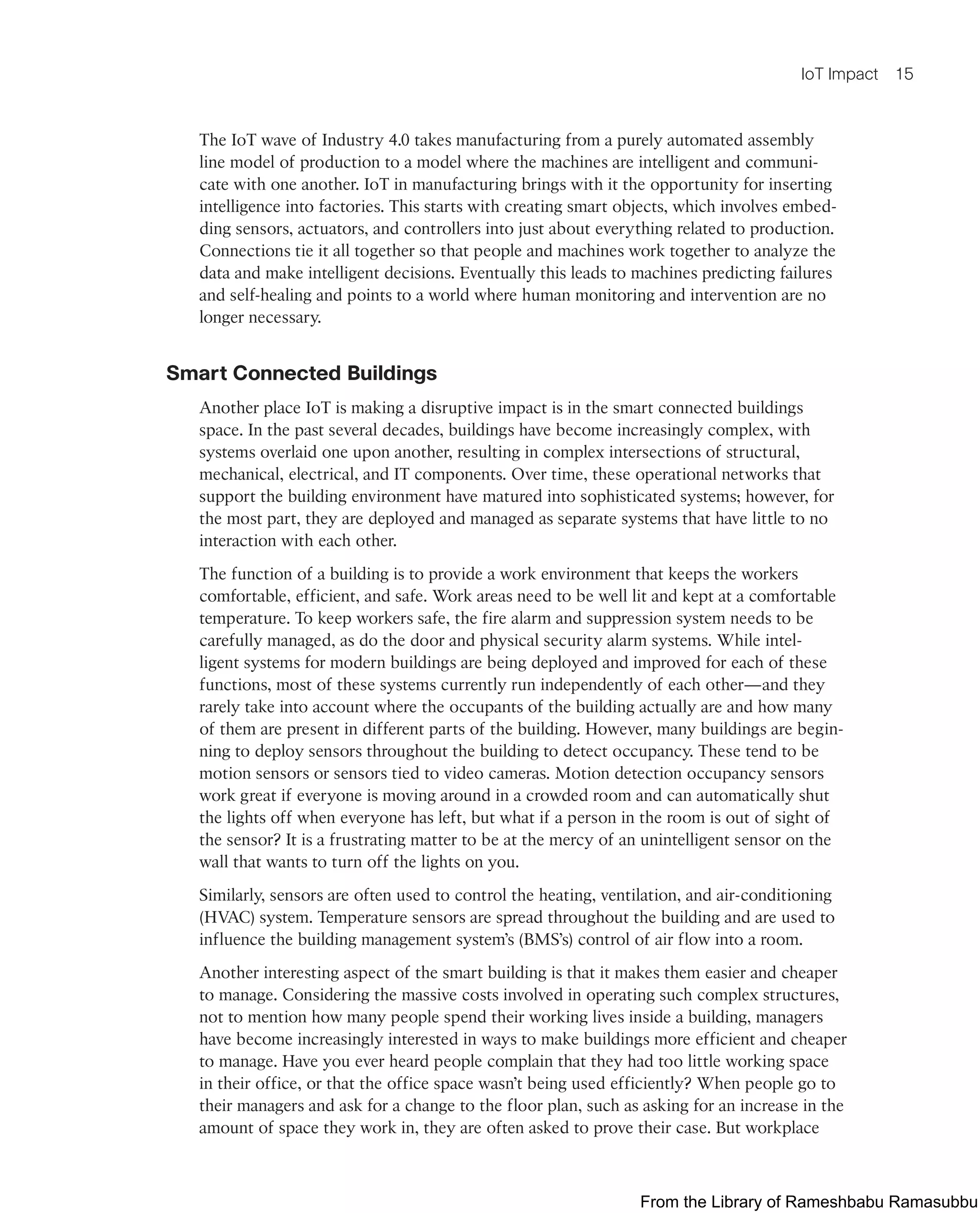 IoT Impact 15
The IoT wave of Industry 4.0 takes manufacturing from a purely automated assembly
line model of production to a model where the machines are intelligent and communi-
cate with one another. IoT in manufacturing brings with it the opportunity for inserting
intelligence into factories. This starts with creating smart objects, which involves embed-
ding sensors, actuators, and controllers into just about everything related to production.
Connections tie it all together so that people and machines work together to analyze the
data and make intelligent decisions. Eventually this leads to machines predicting failures
and self-healing and points to a world where human monitoring and intervention are no
longer necessary.
Smart Connected Buildings
Another place IoT is making a disruptive impact is in the smart connected buildings
space. In the past several decades, buildings have become increasingly complex, with
systems overlaid one upon another, resulting in complex intersections of structural,
mechanical, electrical, and IT components. Over time, these operational networks that
support the building environment have matured into sophisticated systems; however, for
the most part, they are deployed and managed as separate systems that have little to no
interaction with each other.
The function of a building is to provide a work environment that keeps the workers
comfortable, efficient, and safe. Work areas need to be well lit and kept at a comfortable
temperature. To keep workers safe, the fire alarm and suppression system needs to be
carefully managed, as do the door and physical security alarm systems. While intel-
ligent systems for modern buildings are being deployed and improved for each of these
functions, most of these systems currently run independently of each other—and they
rarely take into account where the occupants of the building actually are and how many
of them are present in different parts of the building. However, many buildings are begin-
ning to deploy sensors throughout the building to detect occupancy. These tend to be
motion sensors or sensors tied to video cameras. Motion detection occupancy sensors
work great if everyone is moving around in a crowded room and can automatically shut
the lights off when everyone has left, but what if a person in the room is out of sight of
the sensor? It is a frustrating matter to be at the mercy of an unintelligent sensor on the
wall that wants to turn off the lights on you.
Similarly, sensors are often used to control the heating, ventilation, and air-conditioning
(HVAC) system. Temperature sensors are spread throughout the building and are used to
influence the building management system’s (BMS’s) control of air flow into a room.
Another interesting aspect of the smart building is that it makes them easier and cheaper
to manage. Considering the massive costs involved in operating such complex structures,
not to mention how many people spend their working lives inside a building, managers
have become increasingly interested in ways to make buildings more efficient and cheaper
to manage. Have you ever heard people complain that they had too little working space
in their office, or that the office space wasn’t being used efficiently? When people go to
their managers and ask for a change to the floor plan, such as asking for an increase in the
amount of space they work in, they are often asked to prove their case. But workplace
From the Library of Rameshbabu Ramasubbu
 