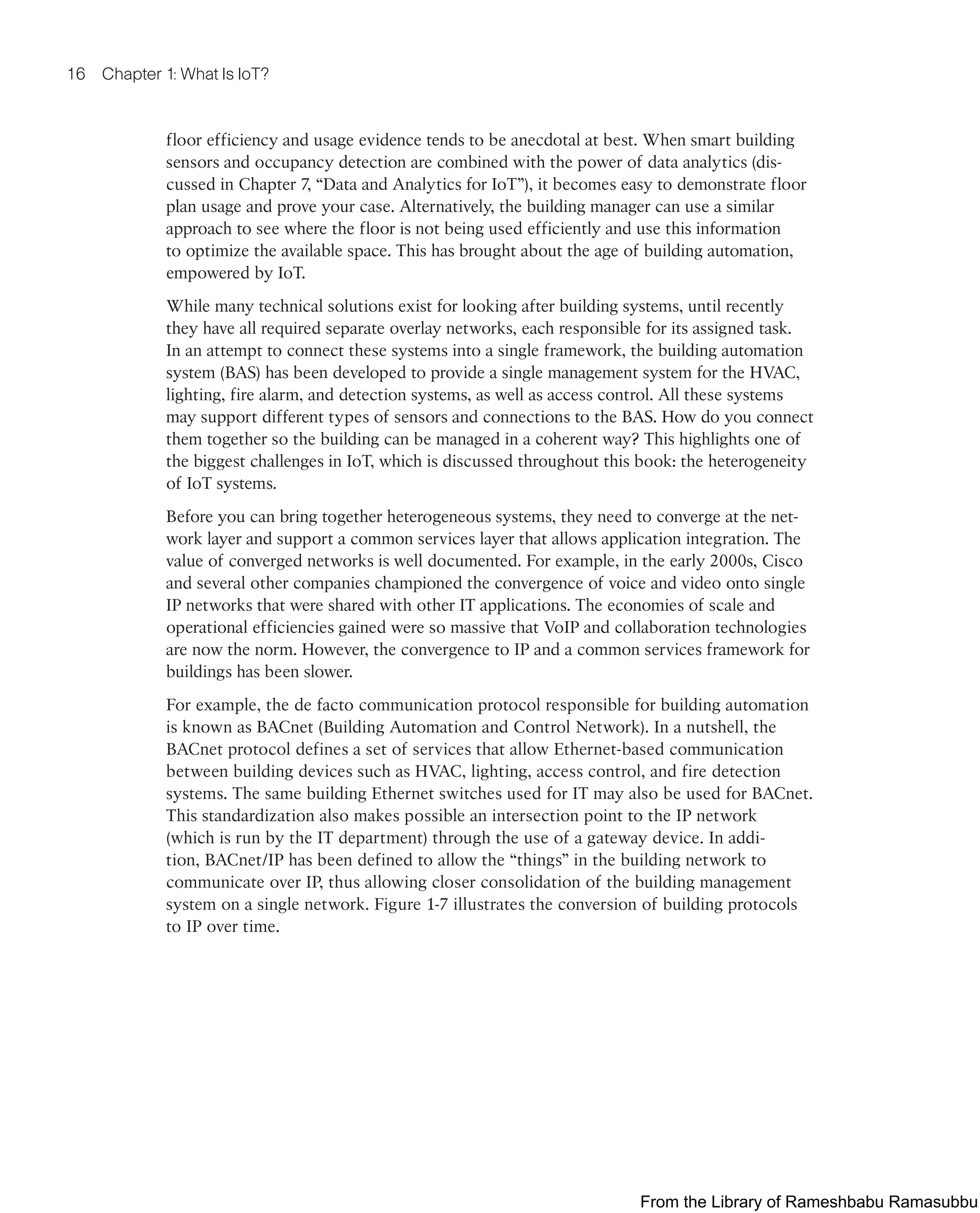 16 Chapter 1: What Is IoT?
floor efficiency and usage evidence tends to be anecdotal at best. When smart building
sensors and occupancy detection are combined with the power of data analytics (dis-
cussed in Chapter 7, “Data and Analytics for IoT”), it becomes easy to demonstrate floor
plan usage and prove your case. Alternatively, the building manager can use a similar
approach to see where the floor is not being used efficiently and use this information
to optimize the available space. This has brought about the age of building automation,
empowered by IoT.
While many technical solutions exist for looking after building systems, until recently
they have all required separate overlay networks, each responsible for its assigned task.
In an attempt to connect these systems into a single framework, the building automation
system (BAS) has been developed to provide a single management system for the HVAC,
lighting, fire alarm, and detection systems, as well as access control. All these systems
may support different types of sensors and connections to the BAS. How do you connect
them together so the building can be managed in a coherent way? This highlights one of
the biggest challenges in IoT, which is discussed throughout this book: the heterogeneity
of IoT systems.
Before you can bring together heterogeneous systems, they need to converge at the net-
work layer and support a common services layer that allows application integration. The
value of converged networks is well documented. For example, in the early 2000s, Cisco
and several other companies championed the convergence of voice and video onto single
IP networks that were shared with other IT applications. The economies of scale and
operational efficiencies gained were so massive that VoIP and collaboration technologies
are now the norm. However, the convergence to IP and a common services framework for
buildings has been slower.
For example, the de facto communication protocol responsible for building automation
is known as BACnet (Building Automation and Control Network). In a nutshell, the
BACnet protocol defines a set of services that allow Ethernet-based communication
between building devices such as HVAC, lighting, access control, and fire detection
systems. The same building Ethernet switches used for IT may also be used for BACnet.
This standardization also makes possible an intersection point to the IP network
(which is run by the IT department) through the use of a gateway device. In addi-
tion, BACnet/IP has been defined to allow the “things” in the building network to
communicate over IP, thus allowing closer consolidation of the building management
system on a single network. Figure 1-7 illustrates the conversion of building protocols
to IP over time.
From the Library of Rameshbabu Ramasubbu
 