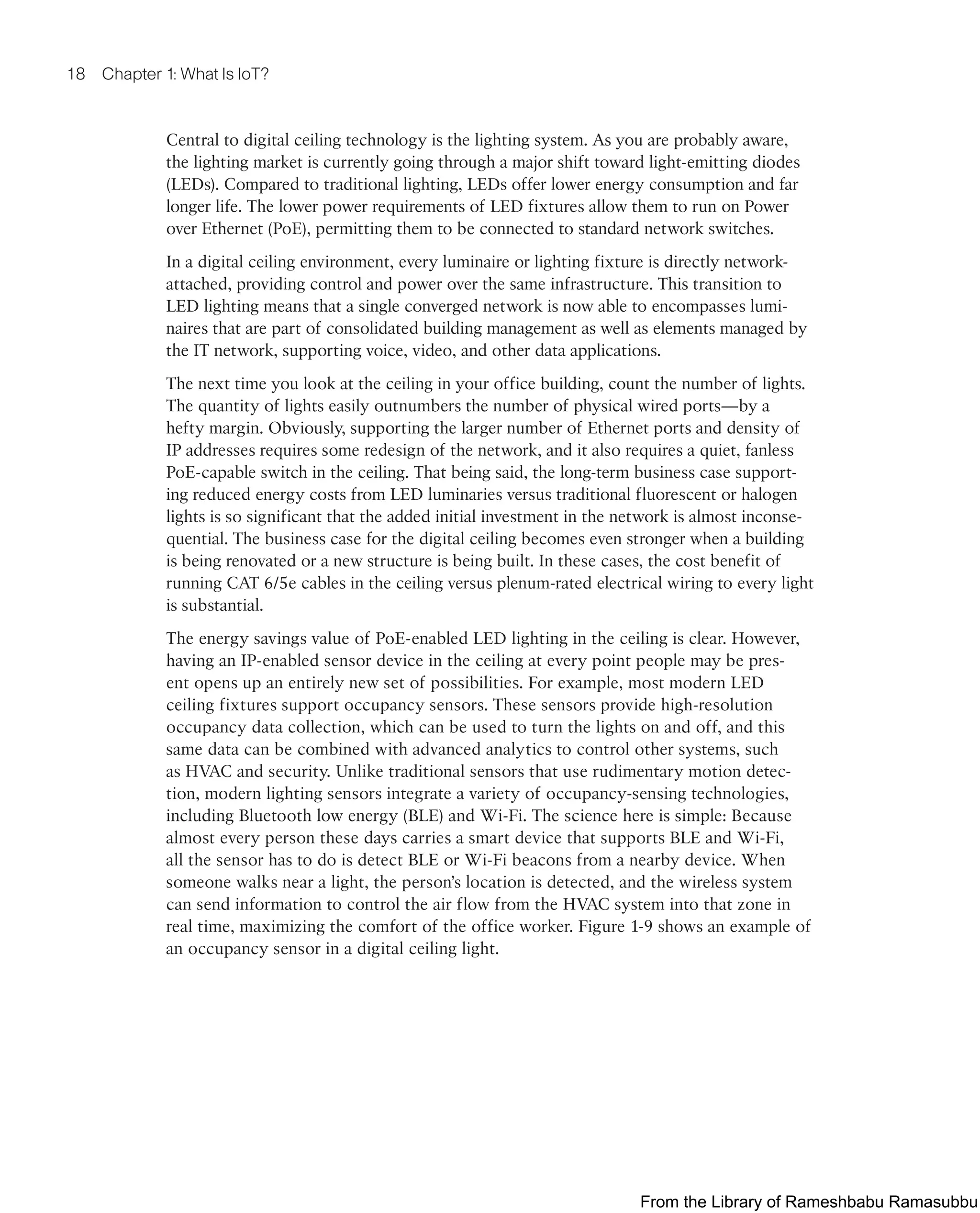 18 Chapter 1: What Is IoT?
Central to digital ceiling technology is the lighting system. As you are probably aware,
the lighting market is currently going through a major shift toward light-emitting diodes
(LEDs). Compared to traditional lighting, LEDs offer lower energy consumption and far
longer life. The lower power requirements of LED fixtures allow them to run on Power
over Ethernet (PoE), permitting them to be connected to standard network switches.
In a digital ceiling environment, every luminaire or lighting fixture is directly network-
attached, providing control and power over the same infrastructure. This transition to
LED lighting means that a single converged network is now able to encompasses lumi-
naires that are part of consolidated building management as well as elements managed by
the IT network, supporting voice, video, and other data applications.
The next time you look at the ceiling in your office building, count the number of lights.
The quantity of lights easily outnumbers the number of physical wired ports—by a
hefty margin. Obviously, supporting the larger number of Ethernet ports and density of
IP addresses requires some redesign of the network, and it also requires a quiet, fanless
PoE-capable switch in the ceiling. That being said, the long-term business case support-
ing reduced energy costs from LED luminaries versus traditional fluorescent or halogen
lights is so significant that the added initial investment in the network is almost inconse-
quential. The business case for the digital ceiling becomes even stronger when a building
is being renovated or a new structure is being built. In these cases, the cost benefit of
running CAT 6/5e cables in the ceiling versus plenum-rated electrical wiring to every light
is substantial.
The energy savings value of PoE-enabled LED lighting in the ceiling is clear. However,
having an IP-enabled sensor device in the ceiling at every point people may be pres-
ent opens up an entirely new set of possibilities. For example, most modern LED
ceiling fixtures support occupancy sensors. These sensors provide high-resolution
occupancy data collection, which can be used to turn the lights on and off, and this
same data can be combined with advanced analytics to control other systems, such
as HVAC and security. Unlike traditional sensors that use rudimentary motion detec-
tion, modern lighting sensors integrate a variety of occupancy-sensing technologies,
including Bluetooth low energy (BLE) and Wi-Fi. The science here is simple: Because
almost every person these days carries a smart device that supports BLE and Wi-Fi,
all the sensor has to do is detect BLE or Wi-Fi beacons from a nearby device. When
someone walks near a light, the person’s location is detected, and the wireless system
can send information to control the air flow from the HVAC system into that zone in
real time, maximizing the comfort of the office worker. Figure 1-9 shows an example of
an occupancy sensor in a digital ceiling light.
From the Library of Rameshbabu Ramasubbu
 