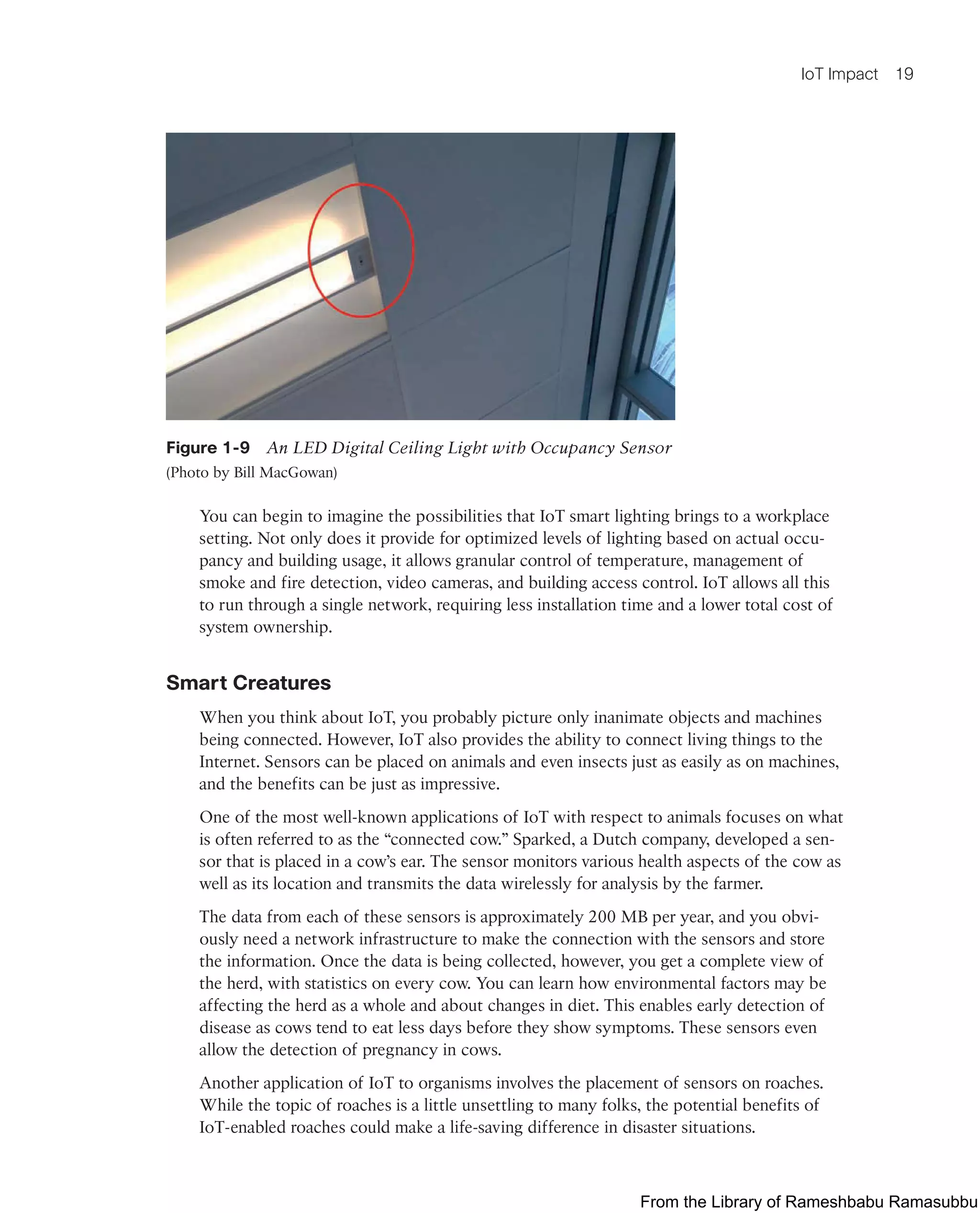 IoT Impact 19
Figure 1-9 An LED Digital Ceiling Light with Occupancy Sensor
(Photo by Bill MacGowan)
You can begin to imagine the possibilities that IoT smart lighting brings to a workplace
setting. Not only does it provide for optimized levels of lighting based on actual occu-
pancy and building usage, it allows granular control of temperature, management of
smoke and fire detection, video cameras, and building access control. IoT allows all this
to run through a single network, requiring less installation time and a lower total cost of
system ownership.
Smart Creatures
When you think about IoT, you probably picture only inanimate objects and machines
being connected. However, IoT also provides the ability to connect living things to the
Internet. Sensors can be placed on animals and even insects just as easily as on machines,
and the benefits can be just as impressive.
One of the most well-known applications of IoT with respect to animals focuses on what
is often referred to as the “connected cow.” Sparked, a Dutch company, developed a sen-
sor that is placed in a cow’s ear. The sensor monitors various health aspects of the cow as
well as its location and transmits the data wirelessly for analysis by the farmer.
The data from each of these sensors is approximately 200 MB per year, and you obvi-
ously need a network infrastructure to make the connection with the sensors and store
the information. Once the data is being collected, however, you get a complete view of
the herd, with statistics on every cow. You can learn how environmental factors may be
affecting the herd as a whole and about changes in diet. This enables early detection of
disease as cows tend to eat less days before they show symptoms. These sensors even
allow the detection of pregnancy in cows.
Another application of IoT to organisms involves the placement of sensors on roaches.
While the topic of roaches is a little unsettling to many folks, the potential benefits of
IoT-enabled roaches could make a life-saving difference in disaster situations.
From the Library of Rameshbabu Ramasubbu
 