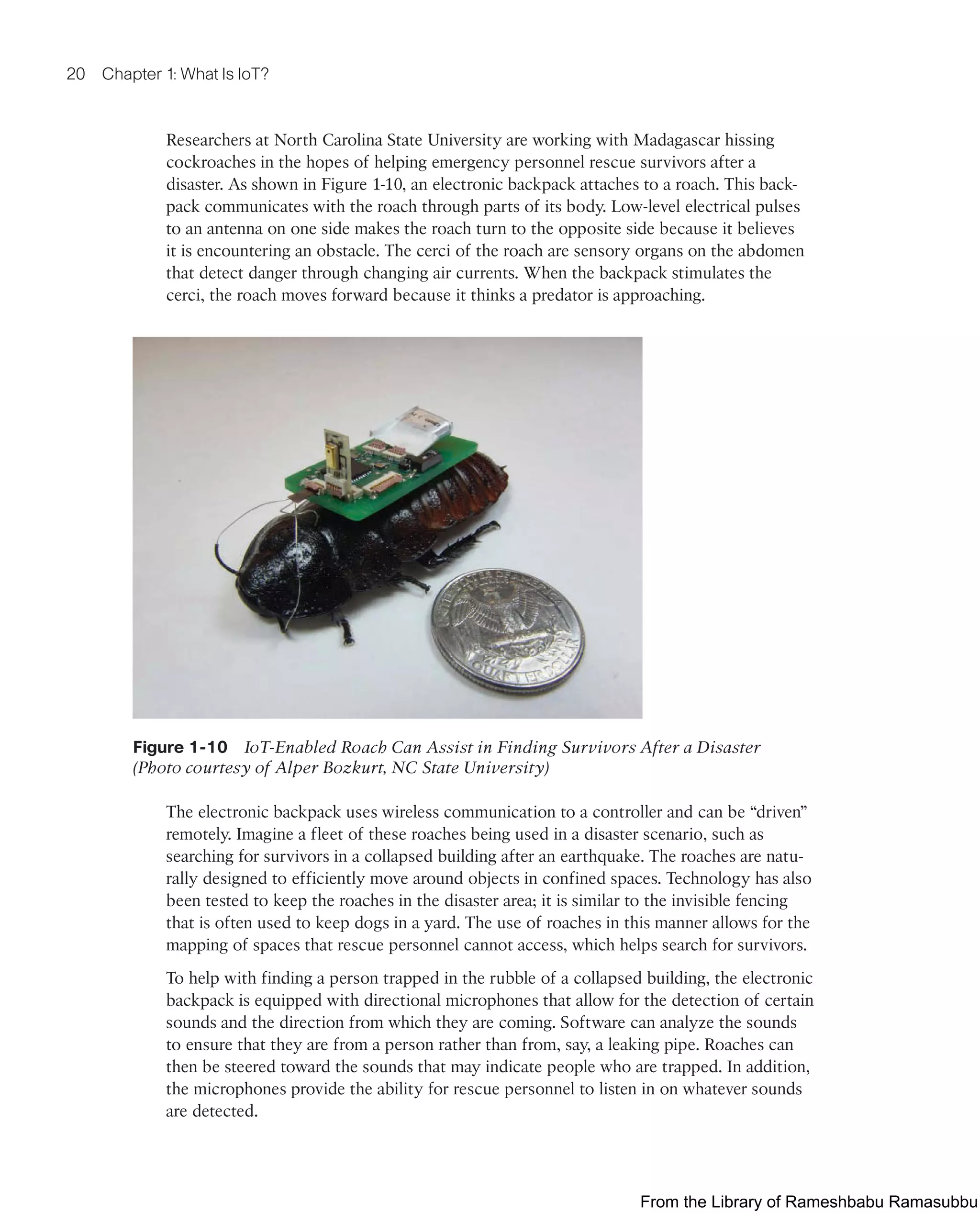 20 Chapter 1: What Is IoT?
Researchers at North Carolina State University are working with Madagascar hissing
cockroaches in the hopes of helping emergency personnel rescue survivors after a
disaster. As shown in Figure 1-10, an electronic backpack attaches to a roach. This back-
pack communicates with the roach through parts of its body. Low-level electrical pulses
to an antenna on one side makes the roach turn to the opposite side because it believes
it is encountering an obstacle. The cerci of the roach are sensory organs on the abdomen
that detect danger through changing air currents. When the backpack stimulates the
cerci, the roach moves forward because it thinks a predator is approaching.
Figure 1-10 IoT-Enabled Roach Can Assist in Finding Survivors After a Disaster
(Photo courtesy of Alper Bozkurt, NC State University)
The electronic backpack uses wireless communication to a controller and can be “driven”
remotely. Imagine a fleet of these roaches being used in a disaster scenario, such as
searching for survivors in a collapsed building after an earthquake. The roaches are natu-
rally designed to efficiently move around objects in confined spaces. Technology has also
been tested to keep the roaches in the disaster area; it is similar to the invisible fencing
that is often used to keep dogs in a yard. The use of roaches in this manner allows for the
mapping of spaces that rescue personnel cannot access, which helps search for survivors.
To help with finding a person trapped in the rubble of a collapsed building, the electronic
backpack is equipped with directional microphones that allow for the detection of certain
sounds and the direction from which they are coming. Software can analyze the sounds
to ensure that they are from a person rather than from, say, a leaking pipe. Roaches can
then be steered toward the sounds that may indicate people who are trapped. In addition,
the microphones provide the ability for rescue personnel to listen in on whatever sounds
are detected.
From the Library of Rameshbabu Ramasubbu
 