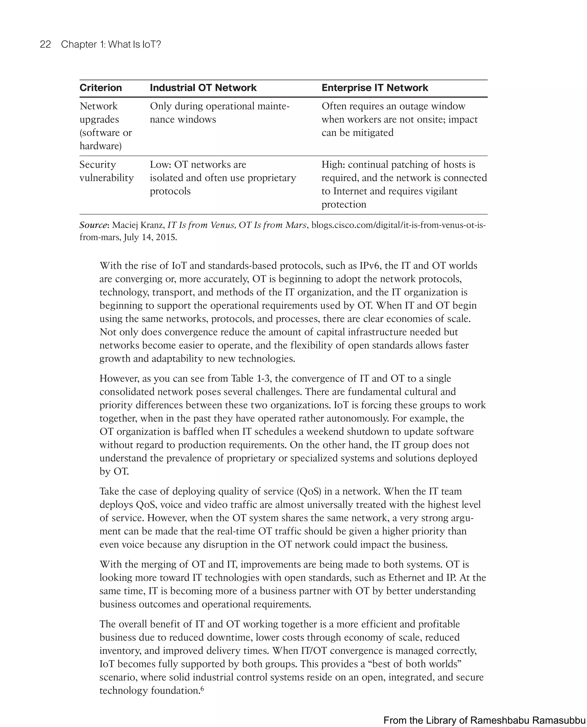 22 Chapter 1: What Is IoT?
Criterion Industrial OT Network Enterprise IT Network
Network
upgrades
(software or
hardware)
Only during operational mainte-
nance windows
Often requires an outage window
when workers are not onsite; impact
can be mitigated
Security
vulnerability
Low: OT networks are
isolated and often use proprietary
protocols
High: continual patching of hosts is
required, and the network is connected
to Internet and requires vigilant
protection
Source: Maciej Kranz, IT Is from Venus, OT Is from Mars, blogs.cisco.com/digital/it-is-from-venus-ot-is-
from-mars, July 14, 2015.
With the rise of IoT and standards-based protocols, such as IPv6, the IT and OT worlds
are converging or, more accurately, OT is beginning to adopt the network protocols,
technology, transport, and methods of the IT organization, and the IT organization is
beginning to support the operational requirements used by OT. When IT and OT begin
using the same networks, protocols, and processes, there are clear economies of scale.
Not only does convergence reduce the amount of capital infrastructure needed but
networks become easier to operate, and the flexibility of open standards allows faster
growth and adaptability to new technologies.
However, as you can see from Table 1-3, the convergence of IT and OT to a single
consolidated network poses several challenges. There are fundamental cultural and
priority differences between these two organizations. IoT is forcing these groups to work
together, when in the past they have operated rather autonomously. For example, the
OT organization is baffled when IT schedules a weekend shutdown to update software
without regard to production requirements. On the other hand, the IT group does not
understand the prevalence of proprietary or specialized systems and solutions deployed
by OT.
Take the case of deploying quality of service (QoS) in a network. When the IT team
deploys QoS, voice and video traffic are almost universally treated with the highest level
of service. However, when the OT system shares the same network, a very strong argu-
ment can be made that the real-time OT traffic should be given a higher priority than
even voice because any disruption in the OT network could impact the business.
With the merging of OT and IT, improvements are being made to both systems. OT is
looking more toward IT technologies with open standards, such as Ethernet and IP. At the
same time, IT is becoming more of a business partner with OT by better understanding
business outcomes and operational requirements.
The overall benefit of IT and OT working together is a more efficient and profitable
business due to reduced downtime, lower costs through economy of scale, reduced
inventory, and improved delivery times. When IT/OT convergence is managed correctly,
IoT becomes fully supported by both groups. This provides a “best of both worlds”
scenario, where solid industrial control systems reside on an open, integrated, and secure
technology foundation.6
From the Library of Rameshbabu Ramasubbu
 