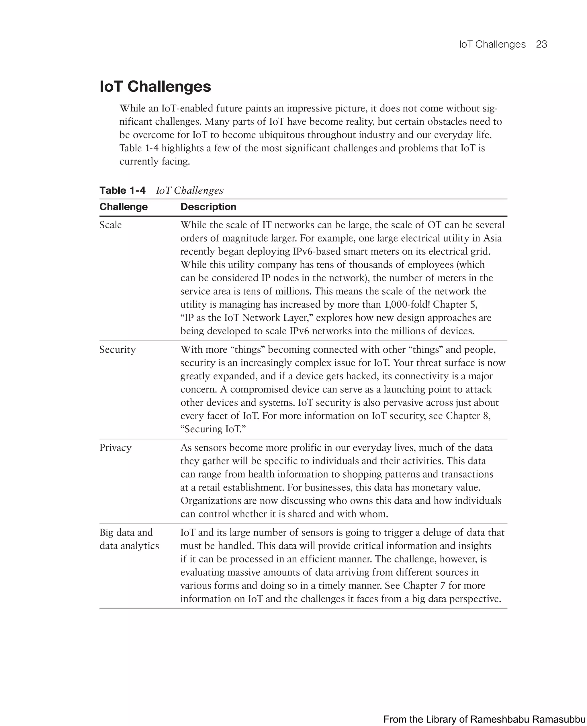 IoT Challenges 23
IoT Challenges
While an IoT-enabled future paints an impressive picture, it does not come without sig-
nificant challenges. Many parts of IoT have become reality, but certain obstacles need to
be overcome for IoT to become ubiquitous throughout industry and our everyday life.
Table 1-4 highlights a few of the most significant challenges and problems that IoT is
currently facing.
Table 1-4 IoT Challenges
Challenge Description
Scale While the scale of IT networks can be large, the scale of OT can be several
orders of magnitude larger. For example, one large electrical utility in Asia
recently began deploying IPv6-based smart meters on its electrical grid.
While this utility company has tens of thousands of employees (which
can be considered IP nodes in the network), the number of meters in the
service area is tens of millions. This means the scale of the network the
utility is managing has increased by more than 1,000-fold! Chapter 5,
“IP as the IoT Network Layer,” explores how new design approaches are
being developed to scale IPv6 networks into the millions of devices.
Security With more “things” becoming connected with other “things” and people,
security is an increasingly complex issue for IoT. Your threat surface is now
greatly expanded, and if a device gets hacked, its connectivity is a major
concern. A compromised device can serve as a launching point to attack
other devices and systems. IoT security is also pervasive across just about
every facet of IoT. For more information on IoT security, see Chapter 8,
“Securing IoT.”
Privacy As sensors become more prolific in our everyday lives, much of the data
they gather will be specific to individuals and their activities. This data
can range from health information to shopping patterns and transactions
at a retail establishment. For businesses, this data has monetary value.
Organizations are now discussing who owns this data and how individuals
can control whether it is shared and with whom.
Big data and
data analytics
IoT and its large number of sensors is going to trigger a deluge of data that
must be handled. This data will provide critical information and insights
if it can be processed in an efficient manner. The challenge, however, is
evaluating massive amounts of data arriving from different sources in
various forms and doing so in a timely manner. See Chapter 7 for more
information on IoT and the challenges it faces from a big data perspective.
From the Library of Rameshbabu Ramasubbu
 
