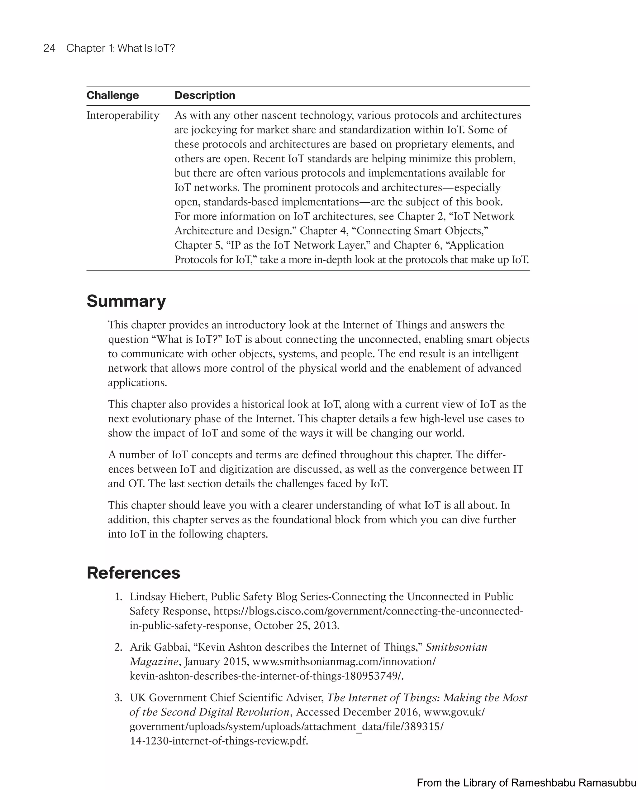 24 Chapter 1: What Is IoT?
Challenge Description
Interoperability As with any other nascent technology, various protocols and architectures
are jockeying for market share and standardization within IoT. Some of
these protocols and architectures are based on proprietary elements, and
others are open. Recent IoT standards are helping minimize this problem,
but there are often various protocols and implementations available for
IoT networks. The prominent protocols and architectures—especially
open, standards-based implementations—are the subject of this book.
For more information on IoT architectures, see Chapter 2, “IoT Network
Architecture and Design.” Chapter 4, “Connecting Smart Objects,”
Chapter 5, “IP as the IoT Network Layer,” and Chapter 6, “Application
Protocols for IoT,” take a more in-depth look at the protocols that make up IoT.
Summary
This chapter provides an introductory look at the Internet of Things and answers the
question “What is IoT?” IoT is about connecting the unconnected, enabling smart objects
to communicate with other objects, systems, and people. The end result is an intelligent
network that allows more control of the physical world and the enablement of advanced
applications.
This chapter also provides a historical look at IoT, along with a current view of IoT as the
next evolutionary phase of the Internet. This chapter details a few high-level use cases to
show the impact of IoT and some of the ways it will be changing our world.
A number of IoT concepts and terms are defined throughout this chapter. The differ-
ences between IoT and digitization are discussed, as well as the convergence between IT
and OT. The last section details the challenges faced by IoT.
This chapter should leave you with a clearer understanding of what IoT is all about. In
addition, this chapter serves as the foundational block from which you can dive further
into IoT in the following chapters.
References
1. Lindsay Hiebert, Public Safety Blog Series-Connecting the Unconnected in Public
Safety Response, https://blogs.cisco.com/government/connecting-the-unconnected-
in-public-safety-response, October 25, 2013.
2. Arik Gabbai, “Kevin Ashton describes the Internet of Things,” Smithsonian
Magazine, January 2015, www.smithsonianmag.com/innovation/
kevin-ashton-describes-the-internet-of-things-180953749/.
3. UK Government Chief Scientific Adviser, The Internet of Things: Making the Most
of the Second Digital Revolution, Accessed December 2016, www.gov.uk/
government/uploads/system/uploads/attachment_data/file/389315/
14-1230-internet-of-things-review.pdf.
From the Library of Rameshbabu Ramasubbu
 