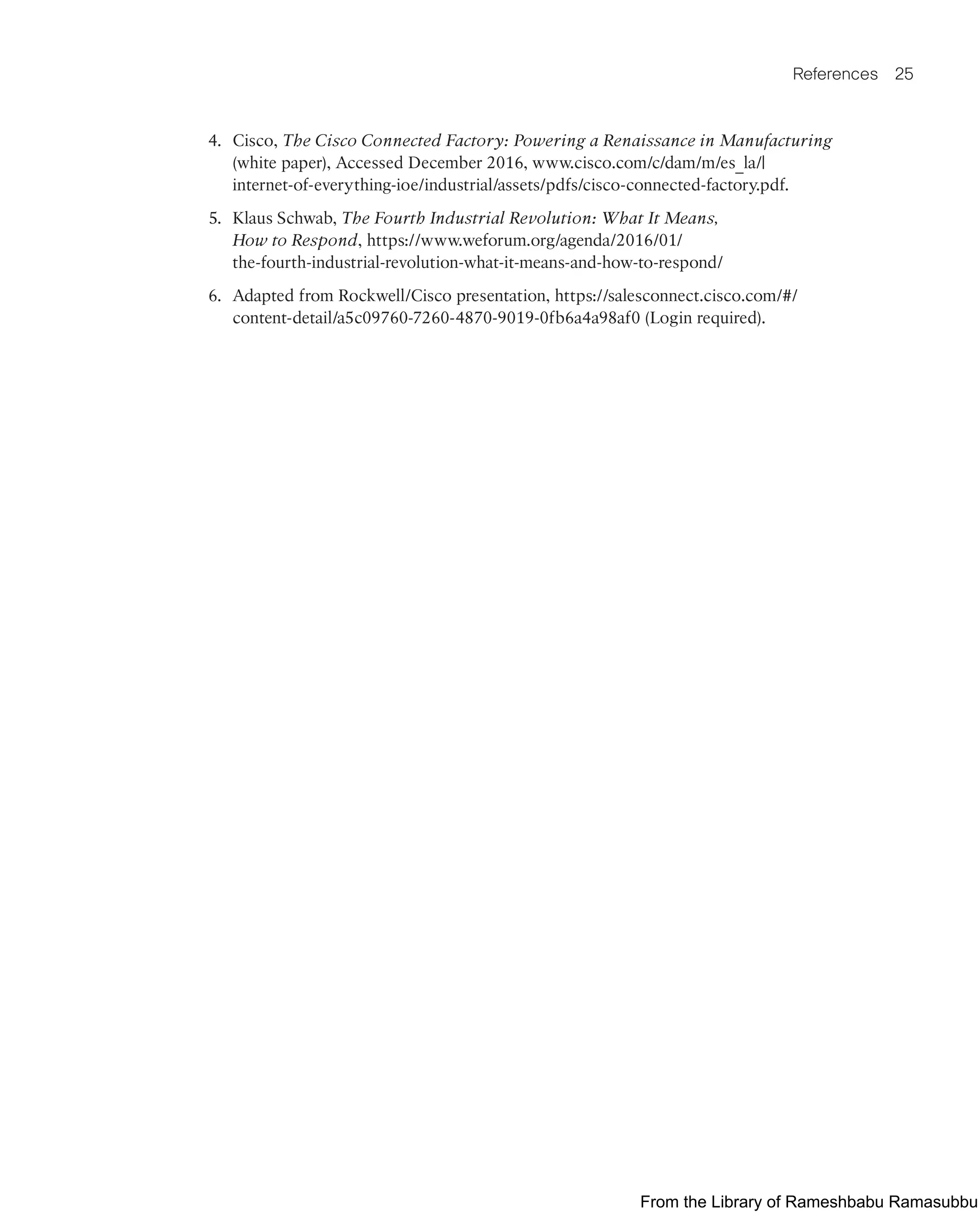 References 25
4. Cisco, The Cisco Connected Factory: Powering a Renaissance in Manufacturing
(white paper), Accessed December 2016, www.cisco.com/c/dam/m/es_la/|
internet-of-everything-ioe/industrial/assets/pdfs/cisco-connected-factory.pdf.
5. Klaus Schwab, The Fourth Industrial Revolution: What It Means,
How to Respond, https://www.weforum.org/agenda/2016/01/
the-fourth-industrial-revolution-what-it-means-and-how-to-respond/
6. Adapted from Rockwell/Cisco presentation, https://salesconnect.cisco.com/#/
content-detail/a5c09760-7260-4870-9019-0fb6a4a98af0 (Login required).
From the Library of Rameshbabu Ramasubbu
 