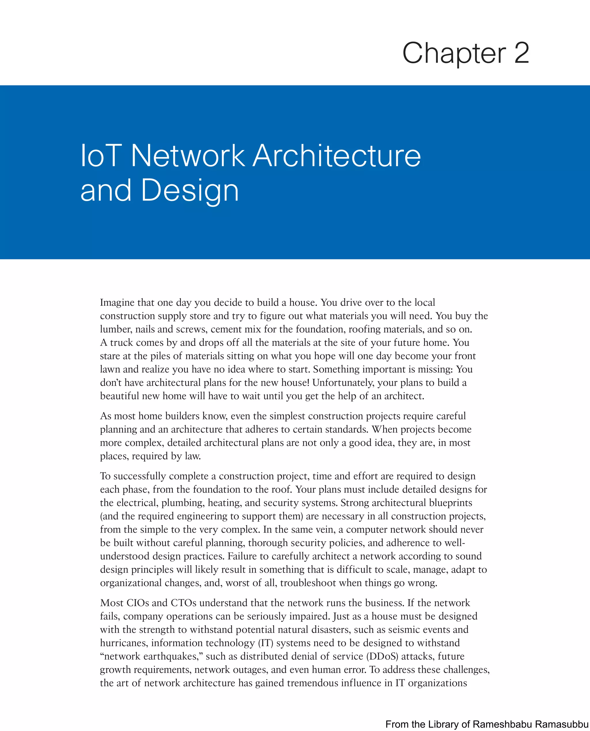 Imagine that one day you decide to build a house. You drive over to the local
construction supply store and try to figure out what materials you will need. You buy the
lumber, nails and screws, cement mix for the foundation, roofing materials, and so on.
A truck comes by and drops off all the materials at the site of your future home. You
stare at the piles of materials sitting on what you hope will one day become your front
lawn and realize you have no idea where to start. Something important is missing: You
don’t have architectural plans for the new house! Unfortunately, your plans to build a
beautiful new home will have to wait until you get the help of an architect.
As most home builders know, even the simplest construction projects require careful
planning and an architecture that adheres to certain standards. When projects become
more complex, detailed architectural plans are not only a good idea, they are, in most
places, required by law.
To successfully complete a construction project, time and effort are required to design
each phase, from the foundation to the roof. Your plans must include detailed designs for
the electrical, plumbing, heating, and security systems. Strong architectural blueprints
(and the required engineering to support them) are necessary in all construction projects,
from the simple to the very complex. In the same vein, a computer network should never
be built without careful planning, thorough security policies, and adherence to well-
understood design practices. Failure to carefully architect a network according to sound
design principles will likely result in something that is difficult to scale, manage, adapt to
organizational changes, and, worst of all, troubleshoot when things go wrong.
Most CIOs and CTOs understand that the network runs the business. If the network
fails, company operations can be seriously impaired. Just as a house must be designed
with the strength to withstand potential natural disasters, such as seismic events and
hurricanes, information technology (IT) systems need to be designed to withstand
“network earthquakes,” such as distributed denial of service (DDoS) attacks, future
growth requirements, network outages, and even human error. To address these challenges,
the art of network architecture has gained tremendous influence in IT organizations
IoT Network Architecture
and Design
Chapter 2
From the Library of Rameshbabu Ramasubbu
 