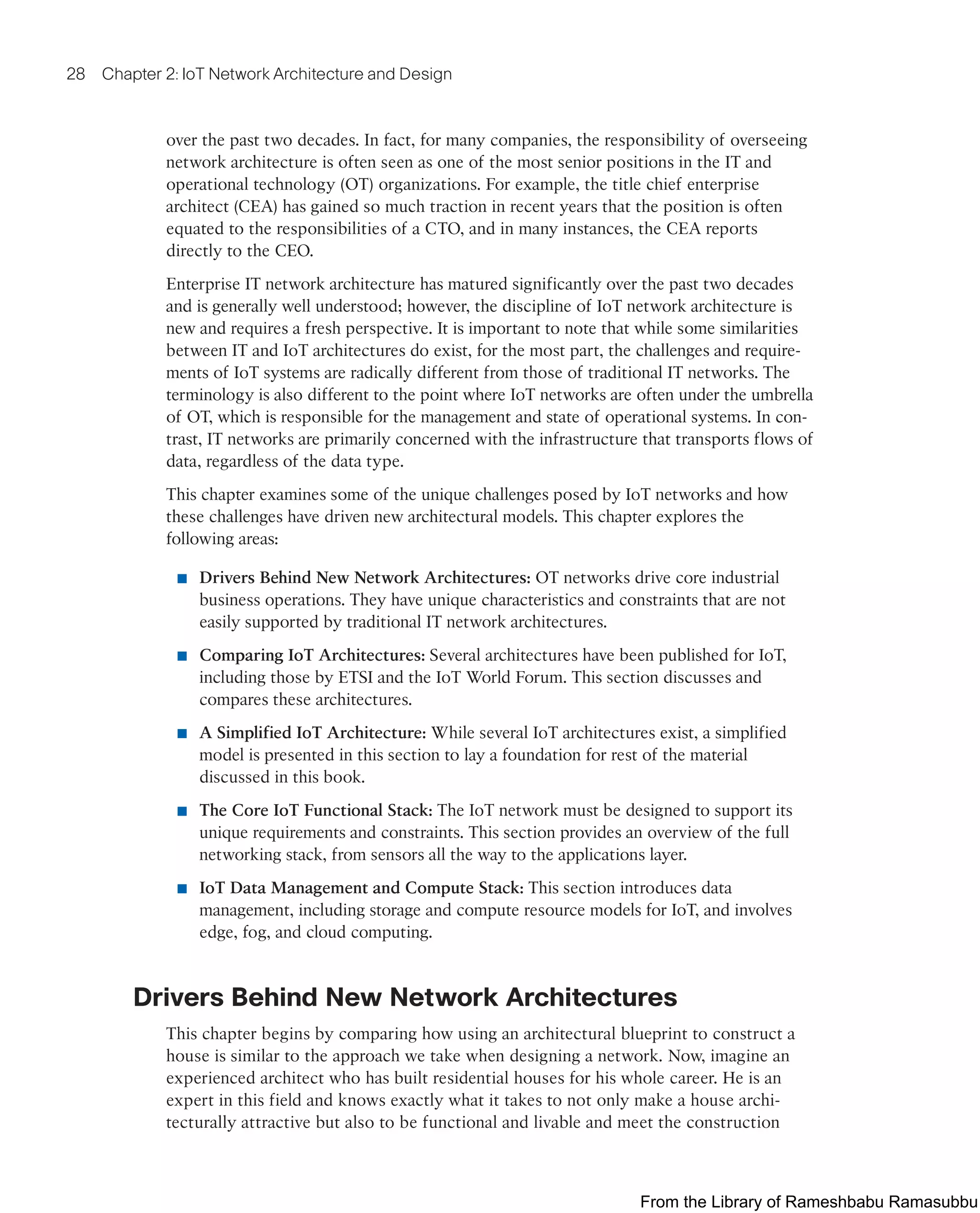 28 Chapter 2: IoT Network Architecture and Design
over the past two decades. In fact, for many companies, the responsibility of overseeing
network architecture is often seen as one of the most senior positions in the IT and
operational technology (OT) organizations. For example, the title chief enterprise
architect (CEA) has gained so much traction in recent years that the position is often
equated to the responsibilities of a CTO, and in many instances, the CEA reports
directly to the CEO.
Enterprise IT network architecture has matured significantly over the past two decades
and is generally well understood; however, the discipline of IoT network architecture is
new and requires a fresh perspective. It is important to note that while some similarities
between IT and IoT architectures do exist, for the most part, the challenges and require-
ments of IoT systems are radically different from those of traditional IT networks. The
terminology is also different to the point where IoT networks are often under the umbrella
of OT, which is responsible for the management and state of operational systems. In con-
trast, IT networks are primarily concerned with the infrastructure that transports flows of
data, regardless of the data type.
This chapter examines some of the unique challenges posed by IoT networks and how
these challenges have driven new architectural models. This chapter explores the
following areas:
■ Drivers Behind New Network Architectures: OT networks drive core industrial
business operations. They have unique characteristics and constraints that are not
easily supported by traditional IT network architectures.
■ Comparing IoT Architectures: Several architectures have been published for IoT,
including those by ETSI and the IoT World Forum. This section discusses and
compares these architectures.
■ A Simplified IoT Architecture: While several IoT architectures exist, a simplified
model is presented in this section to lay a foundation for rest of the material
discussed in this book.
■ The Core IoT Functional Stack: The IoT network must be designed to support its
unique requirements and constraints. This section provides an overview of the full
networking stack, from sensors all the way to the applications layer.
■ IoT Data Management and Compute Stack: This section introduces data
management, including storage and compute resource models for IoT, and involves
edge, fog, and cloud computing.
Drivers Behind New Network Architectures
This chapter begins by comparing how using an architectural blueprint to construct a
house is similar to the approach we take when designing a network. Now, imagine an
experienced architect who has built residential houses for his whole career. He is an
expert in this field and knows exactly what it takes to not only make a house archi-
tecturally attractive but also to be functional and livable and meet the construction
From the Library of Rameshbabu Ramasubbu
 