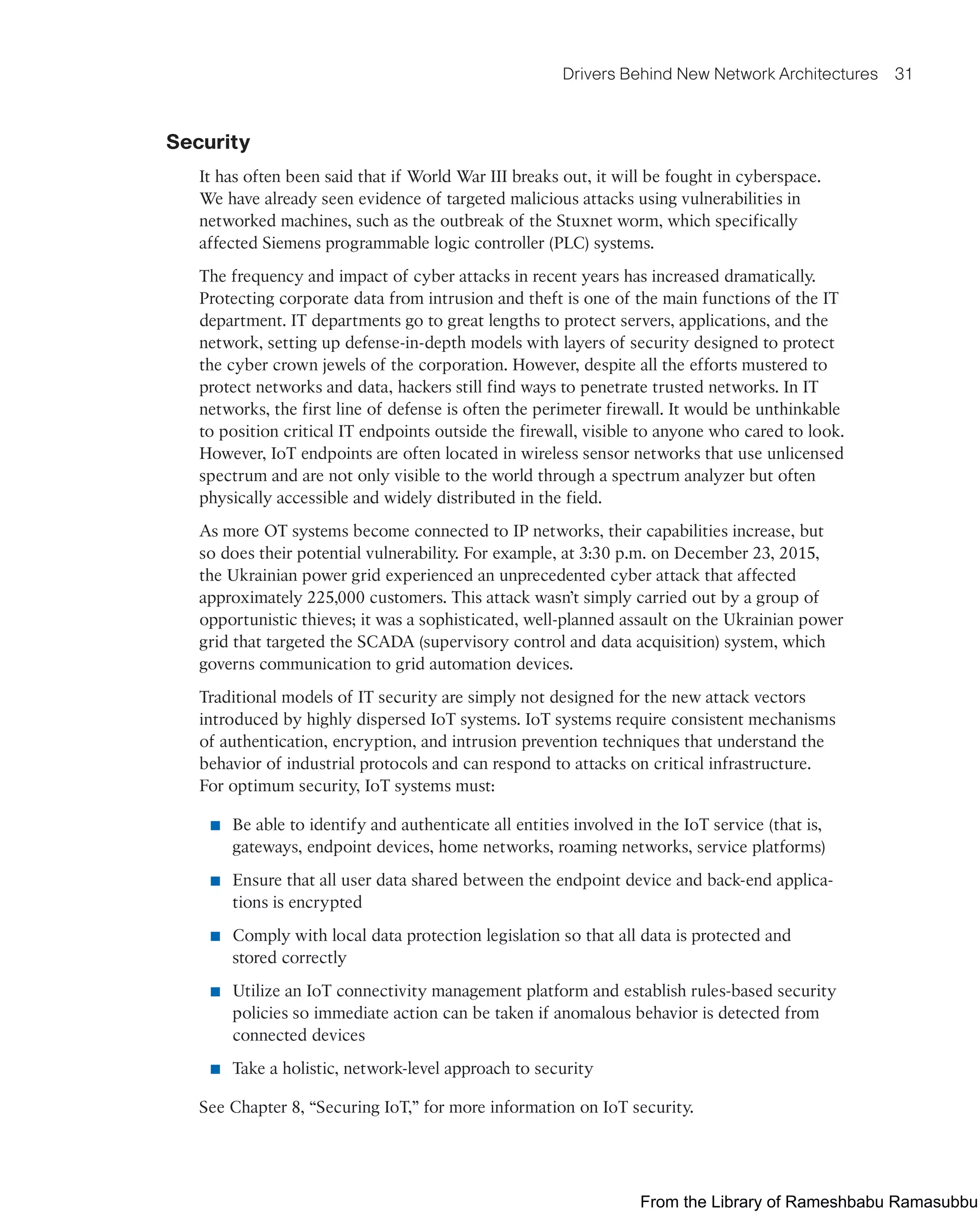 Drivers Behind New Network Architectures 31
Security
It has often been said that if World War III breaks out, it will be fought in cyberspace.
We have already seen evidence of targeted malicious attacks using vulnerabilities in
networked machines, such as the outbreak of the Stuxnet worm, which specifically
affected Siemens programmable logic controller (PLC) systems.
The frequency and impact of cyber attacks in recent years has increased dramatically.
Protecting corporate data from intrusion and theft is one of the main functions of the IT
department. IT departments go to great lengths to protect servers, applications, and the
network, setting up defense-in-depth models with layers of security designed to protect
the cyber crown jewels of the corporation. However, despite all the efforts mustered to
protect networks and data, hackers still find ways to penetrate trusted networks. In IT
networks, the first line of defense is often the perimeter firewall. It would be unthinkable
to position critical IT endpoints outside the firewall, visible to anyone who cared to look.
However, IoT endpoints are often located in wireless sensor networks that use unlicensed
spectrum and are not only visible to the world through a spectrum analyzer but often
physically accessible and widely distributed in the field.
As more OT systems become connected to IP networks, their capabilities increase, but
so does their potential vulnerability. For example, at 3:30 p.m. on December 23, 2015,
the Ukrainian power grid experienced an unprecedented cyber attack that affected
approximately 225,000 customers. This attack wasn’t simply carried out by a group of
opportunistic thieves; it was a sophisticated, well-planned assault on the Ukrainian power
grid that targeted the SCADA (supervisory control and data acquisition) system, which
governs communication to grid automation devices.
Traditional models of IT security are simply not designed for the new attack vectors
introduced by highly dispersed IoT systems. IoT systems require consistent mechanisms
of authentication, encryption, and intrusion prevention techniques that understand the
behavior of industrial protocols and can respond to attacks on critical infrastructure.
For optimum security, IoT systems must:
■ Be able to identify and authenticate all entities involved in the IoT service (that is,
gateways, endpoint devices, home networks, roaming networks, service platforms)
■ Ensure that all user data shared between the endpoint device and back-end applica-
tions is encrypted
■ Comply with local data protection legislation so that all data is protected and
stored correctly
■ Utilize an IoT connectivity management platform and establish rules-based security
policies so immediate action can be taken if anomalous behavior is detected from
connected devices
■ Take a holistic, network-level approach to security
See Chapter 8, “Securing IoT,” for more information on IoT security.
From the Library of Rameshbabu Ramasubbu
 