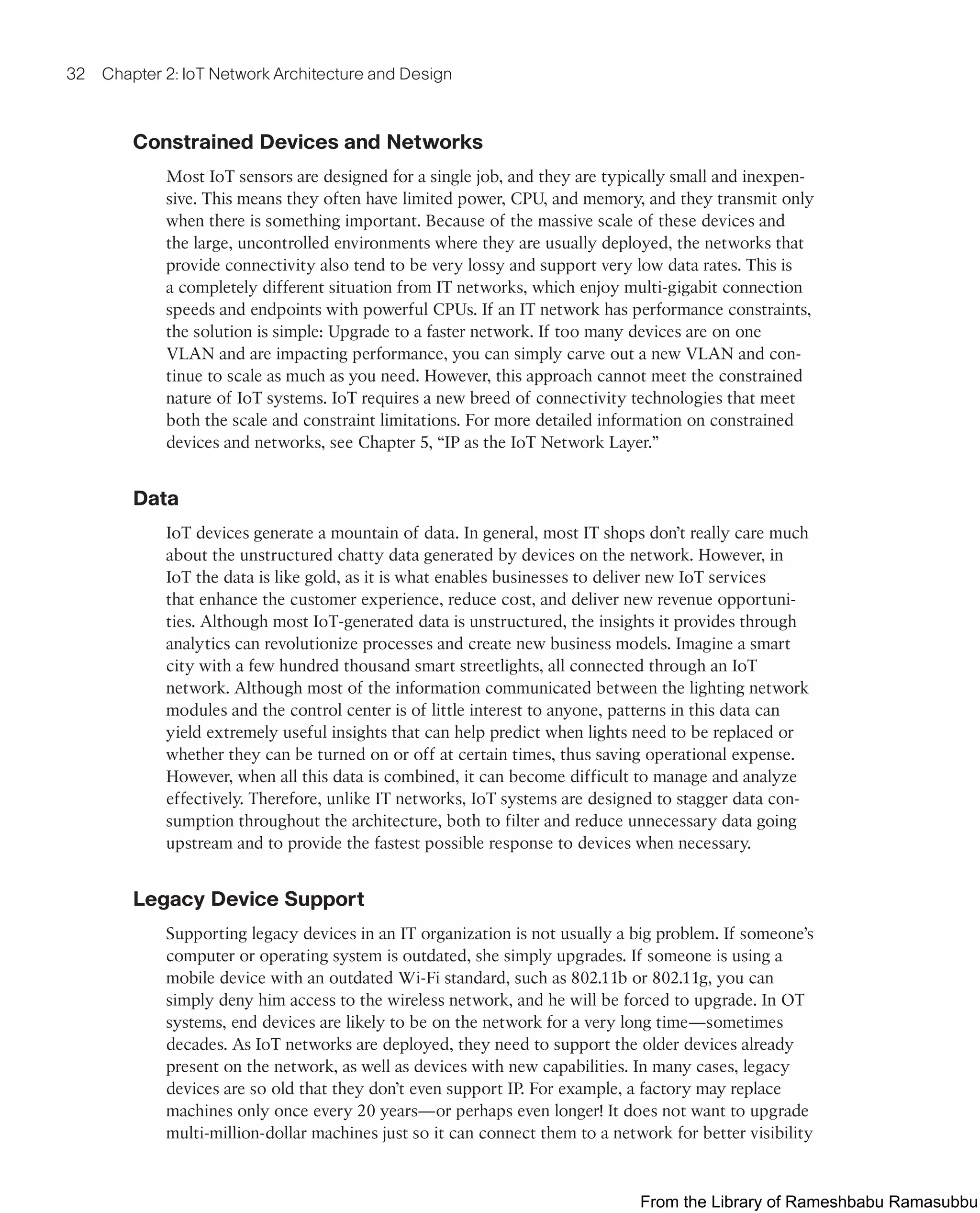 32 Chapter 2: IoT Network Architecture and Design
Constrained Devices and Networks
Most IoT sensors are designed for a single job, and they are typically small and inexpen-
sive. This means they often have limited power, CPU, and memory, and they transmit only
when there is something important. Because of the massive scale of these devices and
the large, uncontrolled environments where they are usually deployed, the networks that
provide connectivity also tend to be very lossy and support very low data rates. This is
a completely different situation from IT networks, which enjoy multi-gigabit connection
speeds and endpoints with powerful CPUs. If an IT network has performance constraints,
the solution is simple: Upgrade to a faster network. If too many devices are on one
VLAN and are impacting performance, you can simply carve out a new VLAN and con-
tinue to scale as much as you need. However, this approach cannot meet the constrained
nature of IoT systems. IoT requires a new breed of connectivity technologies that meet
both the scale and constraint limitations. For more detailed information on constrained
devices and networks, see Chapter 5, “IP as the IoT Network Layer.”
Data
IoT devices generate a mountain of data. In general, most IT shops don’t really care much
about the unstructured chatty data generated by devices on the network. However, in
IoT the data is like gold, as it is what enables businesses to deliver new IoT services
that enhance the customer experience, reduce cost, and deliver new revenue opportuni-
ties. Although most IoT-generated data is unstructured, the insights it provides through
analytics can revolutionize processes and create new business models. Imagine a smart
city with a few hundred thousand smart streetlights, all connected through an IoT
network. Although most of the information communicated between the lighting network
modules and the control center is of little interest to anyone, patterns in this data can
yield extremely useful insights that can help predict when lights need to be replaced or
whether they can be turned on or off at certain times, thus saving operational expense.
However, when all this data is combined, it can become difficult to manage and analyze
effectively. Therefore, unlike IT networks, IoT systems are designed to stagger data con-
sumption throughout the architecture, both to filter and reduce unnecessary data going
upstream and to provide the fastest possible response to devices when necessary.
Legacy Device Support
Supporting legacy devices in an IT organization is not usually a big problem. If someone’s
computer or operating system is outdated, she simply upgrades. If someone is using a
mobile device with an outdated Wi-Fi standard, such as 802.11b or 802.11g, you can
simply deny him access to the wireless network, and he will be forced to upgrade. In OT
systems, end devices are likely to be on the network for a very long time—sometimes
decades. As IoT networks are deployed, they need to support the older devices already
present on the network, as well as devices with new capabilities. In many cases, legacy
devices are so old that they don’t even support IP. For example, a factory may replace
machines only once every 20 years—or perhaps even longer! It does not want to upgrade
multi-million-dollar machines just so it can connect them to a network for better visibility
From the Library of Rameshbabu Ramasubbu
 