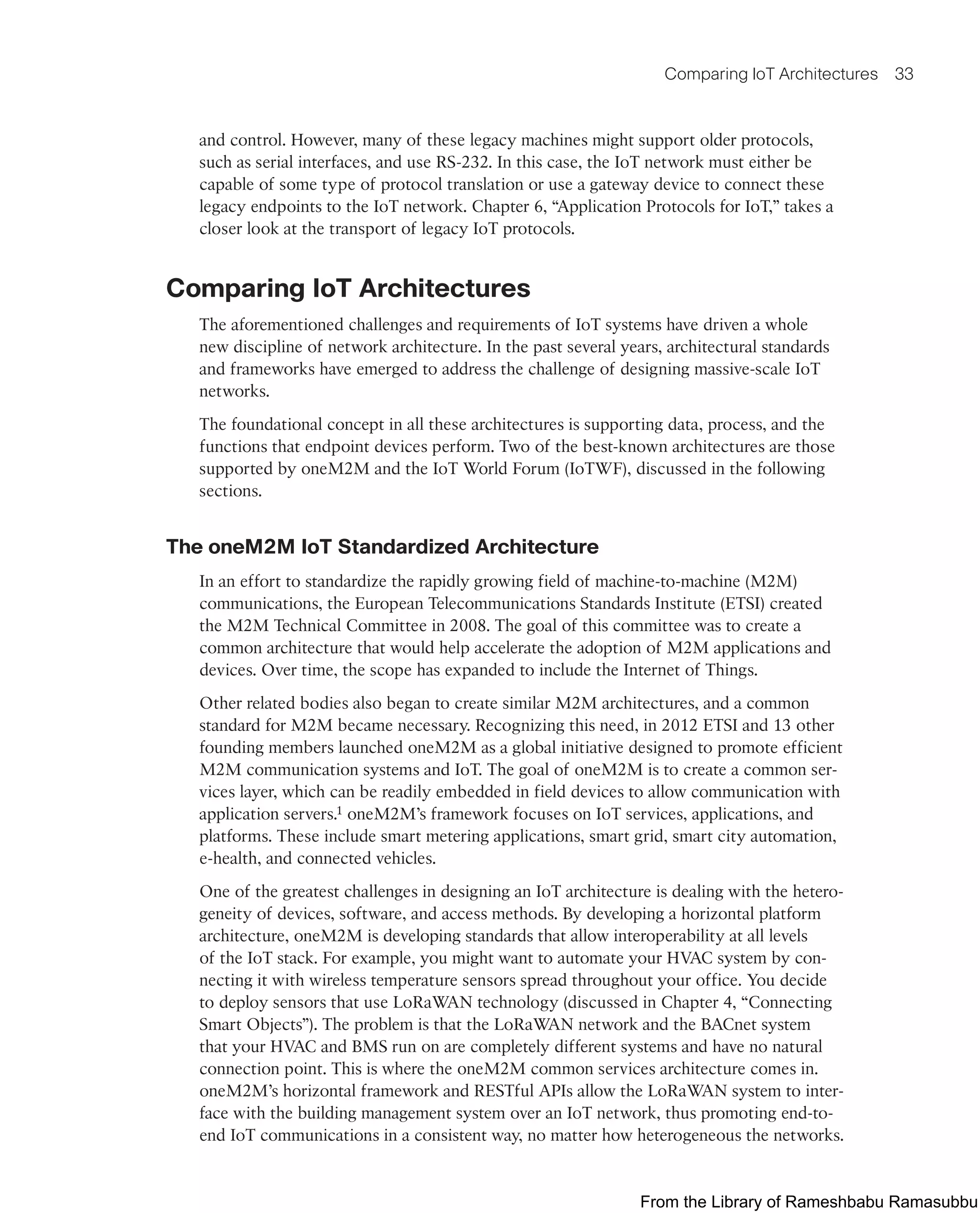 Comparing IoT Architectures 33
and control. However, many of these legacy machines might support older protocols,
such as serial interfaces, and use RS-232. In this case, the IoT network must either be
capable of some type of protocol translation or use a gateway device to connect these
legacy endpoints to the IoT network. Chapter 6, “Application Protocols for IoT,” takes a
closer look at the transport of legacy IoT protocols.
Comparing IoT Architectures
The aforementioned challenges and requirements of IoT systems have driven a whole
new discipline of network architecture. In the past several years, architectural standards
and frameworks have emerged to address the challenge of designing massive-scale IoT
networks.
The foundational concept in all these architectures is supporting data, process, and the
functions that endpoint devices perform. Two of the best-known architectures are those
supported by oneM2M and the IoT World Forum (IoTWF), discussed in the following
sections.
The oneM2M IoT Standardized Architecture
In an effort to standardize the rapidly growing field of machine-to-machine (M2M)
communications, the European Telecommunications Standards Institute (ETSI) created
the M2M Technical Committee in 2008. The goal of this committee was to create a
common architecture that would help accelerate the adoption of M2M applications and
devices. Over time, the scope has expanded to include the Internet of Things.
Other related bodies also began to create similar M2M architectures, and a common
standard for M2M became necessary. Recognizing this need, in 2012 ETSI and 13 other
founding members launched oneM2M as a global initiative designed to promote efficient
M2M communication systems and IoT. The goal of oneM2M is to create a common ser-
vices layer, which can be readily embedded in field devices to allow communication with
application servers.1 oneM2M’s framework focuses on IoT services, applications, and
platforms. These include smart metering applications, smart grid, smart city automation,
e-health, and connected vehicles.
One of the greatest challenges in designing an IoT architecture is dealing with the hetero-
geneity of devices, software, and access methods. By developing a horizontal platform
architecture, oneM2M is developing standards that allow interoperability at all levels
of the IoT stack. For example, you might want to automate your HVAC system by con-
necting it with wireless temperature sensors spread throughout your office. You decide
to deploy sensors that use LoRaWAN technology (discussed in Chapter 4, “Connecting
Smart Objects”). The problem is that the LoRaWAN network and the BACnet system
that your HVAC and BMS run on are completely different systems and have no natural
connection point. This is where the oneM2M common services architecture comes in.
oneM2M’s horizontal framework and RESTful APIs allow the LoRaWAN system to inter-
face with the building management system over an IoT network, thus promoting end-to-
end IoT communications in a consistent way, no matter how heterogeneous the networks.
From the Library of Rameshbabu Ramasubbu
 