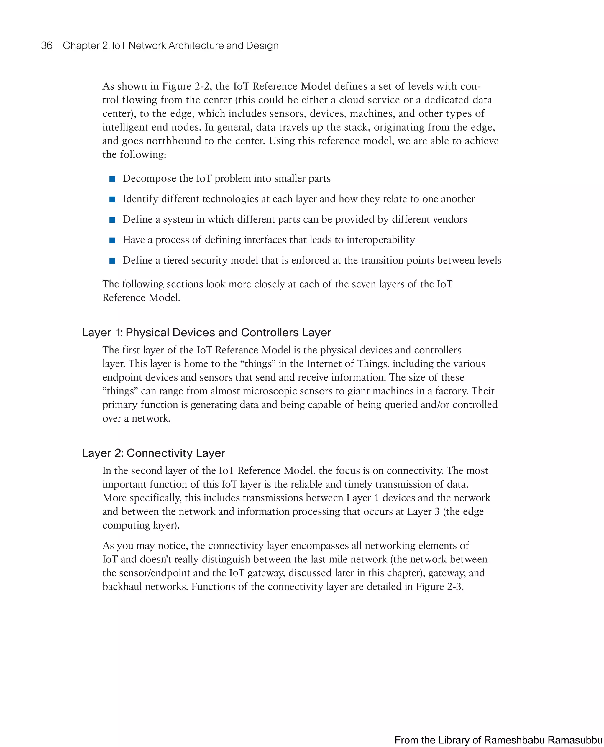 36 Chapter 2: IoT Network Architecture and Design
As shown in Figure 2-2, the IoT Reference Model defines a set of levels with con-
trol flowing from the center (this could be either a cloud service or a dedicated data
center), to the edge, which includes sensors, devices, machines, and other types of
intelligent end nodes. In general, data travels up the stack, originating from the edge,
and goes northbound to the center. Using this reference model, we are able to achieve
the following:
■ Decompose the IoT problem into smaller parts
■ Identify different technologies at each layer and how they relate to one another
■ Define a system in which different parts can be provided by different vendors
■ Have a process of defining interfaces that leads to interoperability
■ Define a tiered security model that is enforced at the transition points between levels
The following sections look more closely at each of the seven layers of the IoT
Reference Model.
Layer 1: Physical Devices and Controllers Layer
The first layer of the IoT Reference Model is the physical devices and controllers
layer. This layer is home to the “things” in the Internet of Things, including the various
endpoint devices and sensors that send and receive information. The size of these
“things” can range from almost microscopic sensors to giant machines in a factory. Their
primary function is generating data and being capable of being queried and/or controlled
over a network.
Layer 2: Connectivity Layer
In the second layer of the IoT Reference Model, the focus is on connectivity. The most
important function of this IoT layer is the reliable and timely transmission of data.
More specifically, this includes transmissions between Layer 1 devices and the network
and between the network and information processing that occurs at Layer 3 (the edge
computing layer).
As you may notice, the connectivity layer encompasses all networking elements of
IoT and doesn’t really distinguish between the last-mile network (the network between
the sensor/endpoint and the IoT gateway, discussed later in this chapter), gateway, and
backhaul networks. Functions of the connectivity layer are detailed in Figure 2-3.
From the Library of Rameshbabu Ramasubbu
 