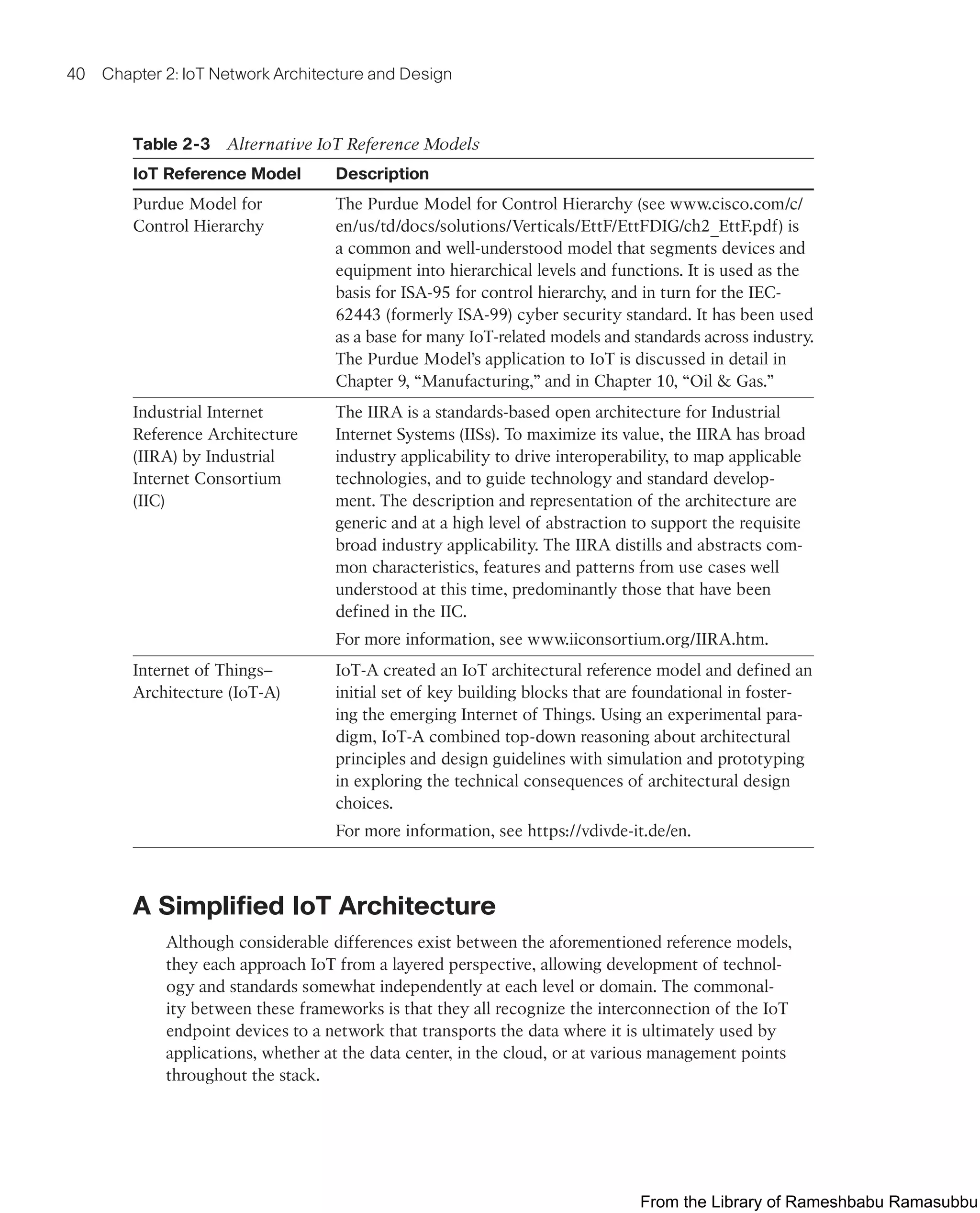40 Chapter 2: IoT Network Architecture and Design
Table 2-3 Alternative IoT Reference Models
IoT Reference Model Description
Purdue Model for
Control Hierarchy
The Purdue Model for Control Hierarchy (see www.cisco.com/c/
en/us/td/docs/solutions/Verticals/EttF/EttFDIG/ch2_EttF.pdf) is
a common and well-understood model that segments devices and
equipment into hierarchical levels and functions. It is used as the
basis for ISA-95 for control hierarchy, and in turn for the IEC-
62443 (formerly ISA-99) cyber security standard. It has been used
as a base for many IoT-related models and standards across industry.
The Purdue Model’s application to IoT is discussed in detail in
Chapter 9, “Manufacturing,” and in Chapter 10, “Oil & Gas.”
Industrial Internet
Reference Architecture
(IIRA) by Industrial
Internet Consortium
(IIC)
The IIRA is a standards-based open architecture for Industrial
Internet Systems (IISs). To maximize its value, the IIRA has broad
industry applicability to drive interoperability, to map applicable
technologies, and to guide technology and standard develop-
ment. The description and representation of the architecture are
generic and at a high level of abstraction to support the requisite
broad industry applicability. The IIRA distills and abstracts com-
mon characteristics, features and patterns from use cases well
understood at this time, predominantly those that have been
defined in the IIC.
For more information, see www.iiconsortium.org/IIRA.htm.
Internet of Things–
Architecture (IoT-A)
IoT-A created an IoT architectural reference model and defined an
initial set of key building blocks that are foundational in foster-
ing the emerging Internet of Things. Using an experimental para-
digm, IoT-A combined top-down reasoning about architectural
principles and design guidelines with simulation and prototyping
in exploring the technical consequences of architectural design
choices.
For more information, see https://vdivde-it.de/en.
A Simplified IoT Architecture
Although considerable differences exist between the aforementioned reference models,
they each approach IoT from a layered perspective, allowing development of technol-
ogy and standards somewhat independently at each level or domain. The commonal-
ity between these frameworks is that they all recognize the interconnection of the IoT
endpoint devices to a network that transports the data where it is ultimately used by
applications, whether at the data center, in the cloud, or at various management points
throughout the stack.
From the Library of Rameshbabu Ramasubbu
 
