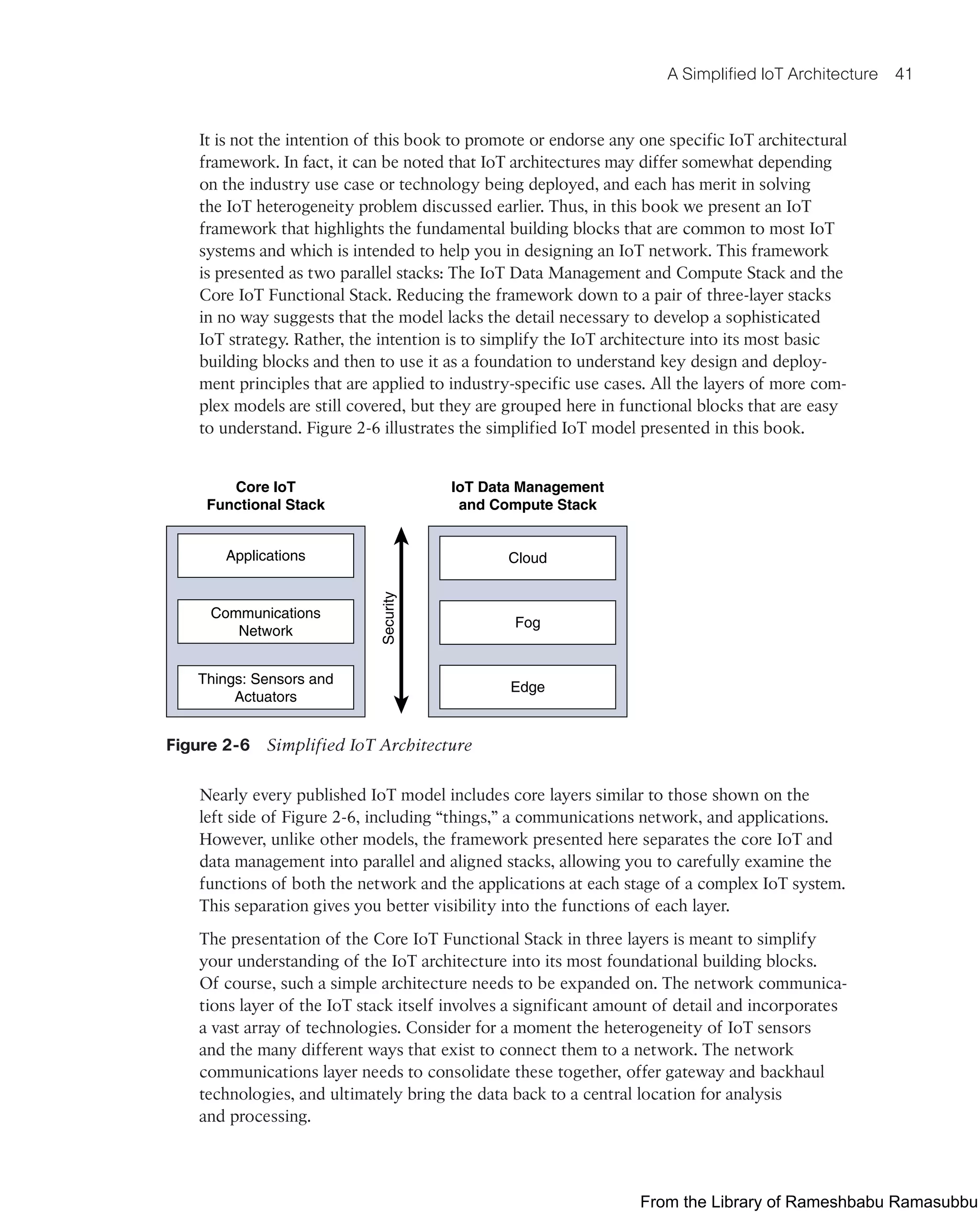 A Simplified IoT Architecture 41
It is not the intention of this book to promote or endorse any one specific IoT architectural
framework. In fact, it can be noted that IoT architectures may differ somewhat depending
on the industry use case or technology being deployed, and each has merit in solving
the IoT heterogeneity problem discussed earlier. Thus, in this book we present an IoT
framework that highlights the fundamental building blocks that are common to most IoT
systems and which is intended to help you in designing an IoT network. This framework
is presented as two parallel stacks: The IoT Data Management and Compute Stack and the
Core IoT Functional Stack. Reducing the framework down to a pair of three-layer stacks
in no way suggests that the model lacks the detail necessary to develop a sophisticated
IoT strategy. Rather, the intention is to simplify the IoT architecture into its most basic
building blocks and then to use it as a foundation to understand key design and deploy-
ment principles that are applied to industry-specific use cases. All the layers of more com-
plex models are still covered, but they are grouped here in functional blocks that are easy
to understand. Figure 2-6 illustrates the simplified IoT model presented in this book.
Core IoT
Functional Stack
IoT Data Management
and Compute Stack
Security
Applications
Communications
Network
Things: Sensors and
Actuators
Cloud
Fog
Edge
Figure 2-6 Simplified IoT Architecture
Nearly every published IoT model includes core layers similar to those shown on the
left side of Figure 2-6, including “things,” a communications network, and applications.
However, unlike other models, the framework presented here separates the core IoT and
data management into parallel and aligned stacks, allowing you to carefully examine the
functions of both the network and the applications at each stage of a complex IoT system.
This separation gives you better visibility into the functions of each layer.
The presentation of the Core IoT Functional Stack in three layers is meant to simplify
your understanding of the IoT architecture into its most foundational building blocks.
Of course, such a simple architecture needs to be expanded on. The network communica-
tions layer of the IoT stack itself involves a significant amount of detail and incorporates
a vast array of technologies. Consider for a moment the heterogeneity of IoT sensors
and the many different ways that exist to connect them to a network. The network
communications layer needs to consolidate these together, offer gateway and backhaul
technologies, and ultimately bring the data back to a central location for analysis
and processing.
From the Library of Rameshbabu Ramasubbu
 