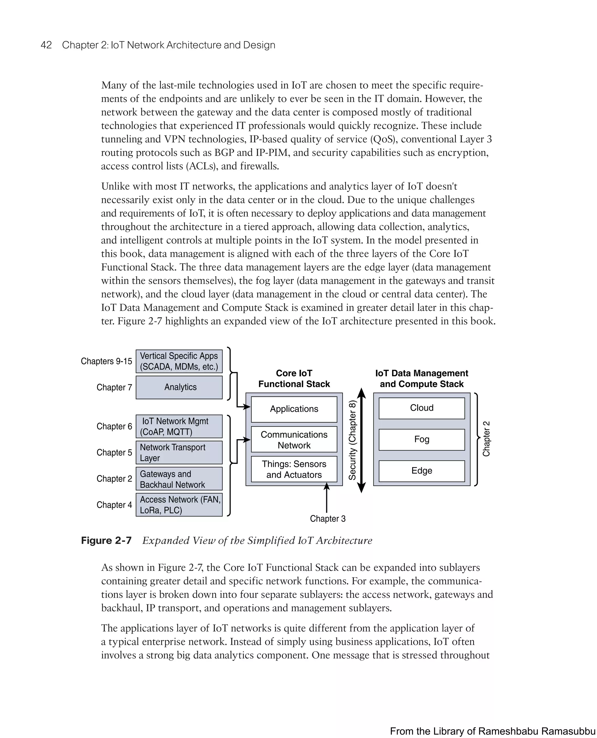 42 Chapter 2: IoT Network Architecture and Design
Many of the last-mile technologies used in IoT are chosen to meet the specific require-
ments of the endpoints and are unlikely to ever be seen in the IT domain. However, the
network between the gateway and the data center is composed mostly of traditional
technologies that experienced IT professionals would quickly recognize. These include
tunneling and VPN technologies, IP-based quality of service (QoS), conventional Layer 3
routing protocols such as BGP and IP-PIM, and security capabilities such as encryption,
access control lists (ACLs), and firewalls.
Unlike with most IT networks, the applications and analytics layer of IoT doesn't
necessarily exist only in the data center or in the cloud. Due to the unique challenges
and requirements of IoT, it is often necessary to deploy applications and data management
throughout the architecture in a tiered approach, allowing data collection, analytics,
and intelligent controls at multiple points in the IoT system. In the model presented in
this book, data management is aligned with each of the three layers of the Core IoT
Functional Stack. The three data management layers are the edge layer (data management
within the sensors themselves), the fog layer (data management in the gateways and transit
network), and the cloud layer (data management in the cloud or central data center). The
IoT Data Management and Compute Stack is examined in greater detail later in this chap-
ter. Figure 2-7 highlights an expanded view of the IoT architecture presented in this book.
Core IoT
Functional Stack
IoT Data Management
and Compute Stack
Security
(Chapter
8)
Applications
Communications
Network
Things: Sensors
and Actuators
Cloud
Fog
Edge
Chapters 9-15
Chapter 7
Chapter 6
Chapter 5
Chapter 2
Chapter 4
Chapter 3
Chapter
2
Vertical Specific Apps
(SCADA, MDMs, etc.)
IoT Network Mgmt
(CoAP, MQTT)
Analytics
Access Network (FAN,
LoRa, PLC)
Gateways and
Backhaul Network
Network Transport
Layer
Figure 2-7 Expanded View of the Simplified IoT Architecture
As shown in Figure 2-7, the Core IoT Functional Stack can be expanded into sublayers
containing greater detail and specific network functions. For example, the communica-
tions layer is broken down into four separate sublayers: the access network, gateways and
backhaul, IP transport, and operations and management sublayers.
The applications layer of IoT networks is quite different from the application layer of
a typical enterprise network. Instead of simply using business applications, IoT often
involves a strong big data analytics component. One message that is stressed throughout
From the Library of Rameshbabu Ramasubbu
 
