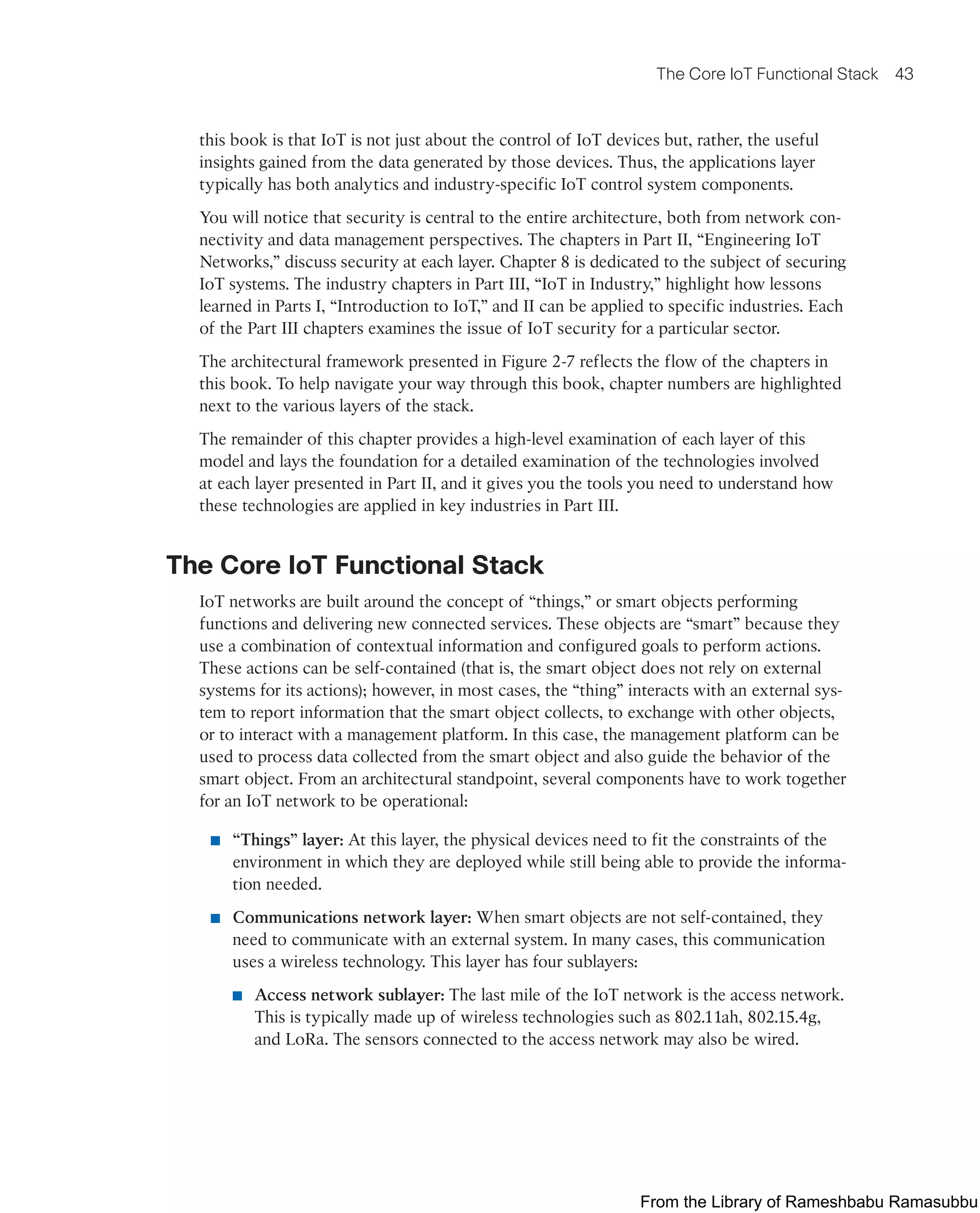 The Core IoT Functional Stack 43
this book is that IoT is not just about the control of IoT devices but, rather, the useful
insights gained from the data generated by those devices. Thus, the applications layer
typically has both analytics and industry-specific IoT control system components.
You will notice that security is central to the entire architecture, both from network con-
nectivity and data management perspectives. The chapters in Part II, “Engineering IoT
Networks,” discuss security at each layer. Chapter 8 is dedicated to the subject of securing
IoT systems. The industry chapters in Part III, “IoT in Industry,” highlight how lessons
learned in Parts I, “Introduction to IoT,” and II can be applied to specific industries. Each
of the Part III chapters examines the issue of IoT security for a particular sector.
The architectural framework presented in Figure 2-7 reflects the flow of the chapters in
this book. To help navigate your way through this book, chapter numbers are highlighted
next to the various layers of the stack.
The remainder of this chapter provides a high-level examination of each layer of this
model and lays the foundation for a detailed examination of the technologies involved
at each layer presented in Part II, and it gives you the tools you need to understand how
these technologies are applied in key industries in Part III.
The Core IoT Functional Stack
IoT networks are built around the concept of “things,” or smart objects performing
functions and delivering new connected services. These objects are “smart” because they
use a combination of contextual information and configured goals to perform actions.
These actions can be self-contained (that is, the smart object does not rely on external
systems for its actions); however, in most cases, the “thing” interacts with an external sys-
tem to report information that the smart object collects, to exchange with other objects,
or to interact with a management platform. In this case, the management platform can be
used to process data collected from the smart object and also guide the behavior of the
smart object. From an architectural standpoint, several components have to work together
for an IoT network to be operational:
■ “Things” layer: At this layer, the physical devices need to fit the constraints of the
environment in which they are deployed while still being able to provide the informa-
tion needed.
■ Communications network layer: When smart objects are not self-contained, they
need to communicate with an external system. In many cases, this communication
uses a wireless technology. This layer has four sublayers:
■ Access network sublayer: The last mile of the IoT network is the access network.
This is typically made up of wireless technologies such as 802.11ah, 802.15.4g,
and LoRa. The sensors connected to the access network may also be wired.
From the Library of Rameshbabu Ramasubbu
 