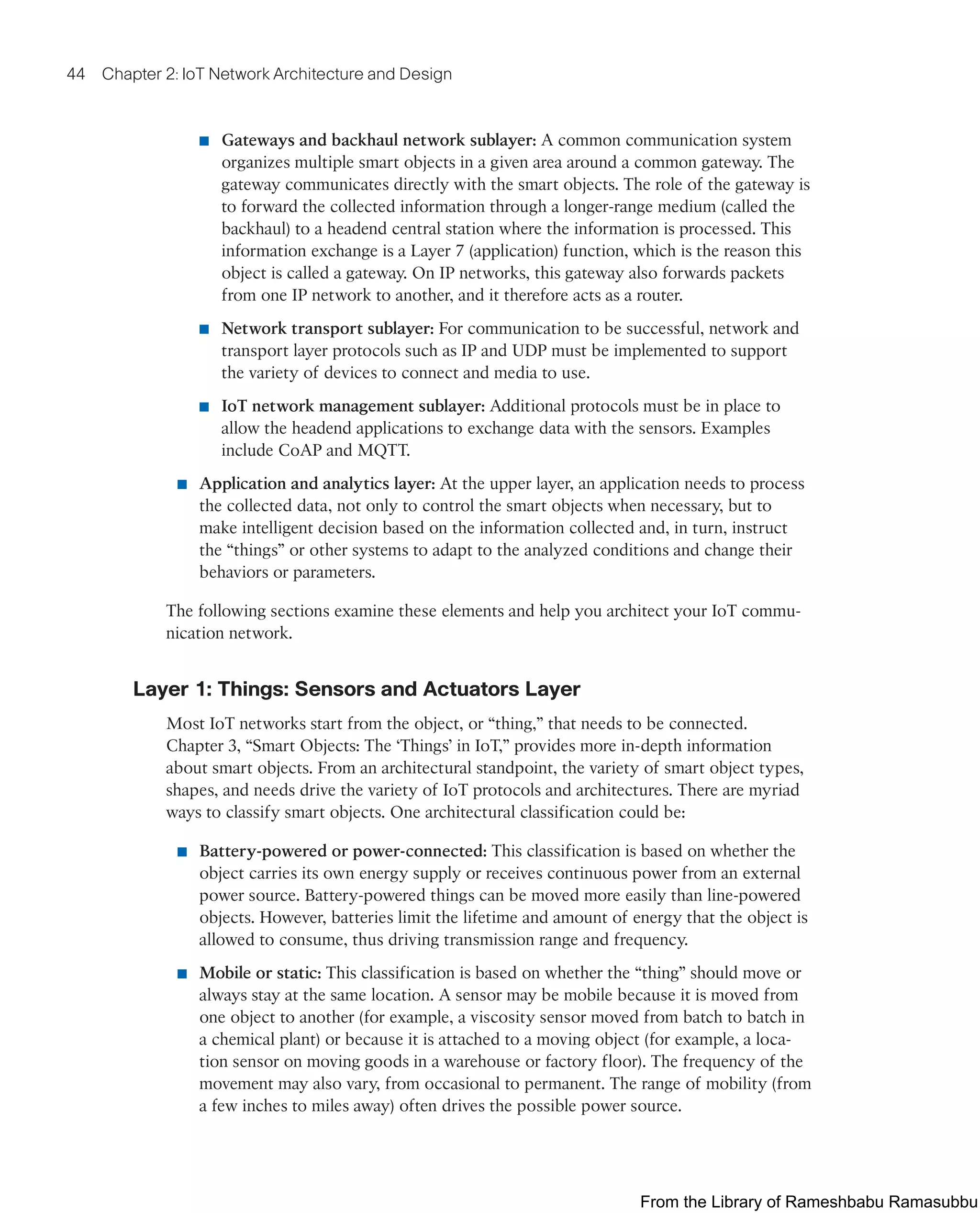 44 Chapter 2: IoT Network Architecture and Design
■ Gateways and backhaul network sublayer: A common communication system
organizes multiple smart objects in a given area around a common gateway. The
gateway communicates directly with the smart objects. The role of the gateway is
to forward the collected information through a longer-range medium (called the
backhaul) to a headend central station where the information is processed. This
information exchange is a Layer 7 (application) function, which is the reason this
object is called a gateway. On IP networks, this gateway also forwards packets
from one IP network to another, and it therefore acts as a router.
■ Network transport sublayer: For communication to be successful, network and
transport layer protocols such as IP and UDP must be implemented to support
the variety of devices to connect and media to use.
■ IoT network management sublayer: Additional protocols must be in place to
allow the headend applications to exchange data with the sensors. Examples
include CoAP and MQTT.
■ Application and analytics layer: At the upper layer, an application needs to process
the collected data, not only to control the smart objects when necessary, but to
make intelligent decision based on the information collected and, in turn, instruct
the “things” or other systems to adapt to the analyzed conditions and change their
behaviors or parameters.
The following sections examine these elements and help you architect your IoT commu-
nication network.
Layer 1: Things: Sensors and Actuators Layer
Most IoT networks start from the object, or “thing,” that needs to be connected.
Chapter 3, “Smart Objects: The ‘Things’ in IoT,” provides more in-depth information
about smart objects. From an architectural standpoint, the variety of smart object types,
shapes, and needs drive the variety of IoT protocols and architectures. There are myriad
ways to classify smart objects. One architectural classification could be:
■ Battery-powered or power-connected: This classification is based on whether the
object carries its own energy supply or receives continuous power from an external
power source. Battery-powered things can be moved more easily than line-powered
objects. However, batteries limit the lifetime and amount of energy that the object is
allowed to consume, thus driving transmission range and frequency.
■ Mobile or static: This classification is based on whether the “thing” should move or
always stay at the same location. A sensor may be mobile because it is moved from
one object to another (for example, a viscosity sensor moved from batch to batch in
a chemical plant) or because it is attached to a moving object (for example, a loca-
tion sensor on moving goods in a warehouse or factory floor). The frequency of the
movement may also vary, from occasional to permanent. The range of mobility (from
a few inches to miles away) often drives the possible power source.
From the Library of Rameshbabu Ramasubbu
 