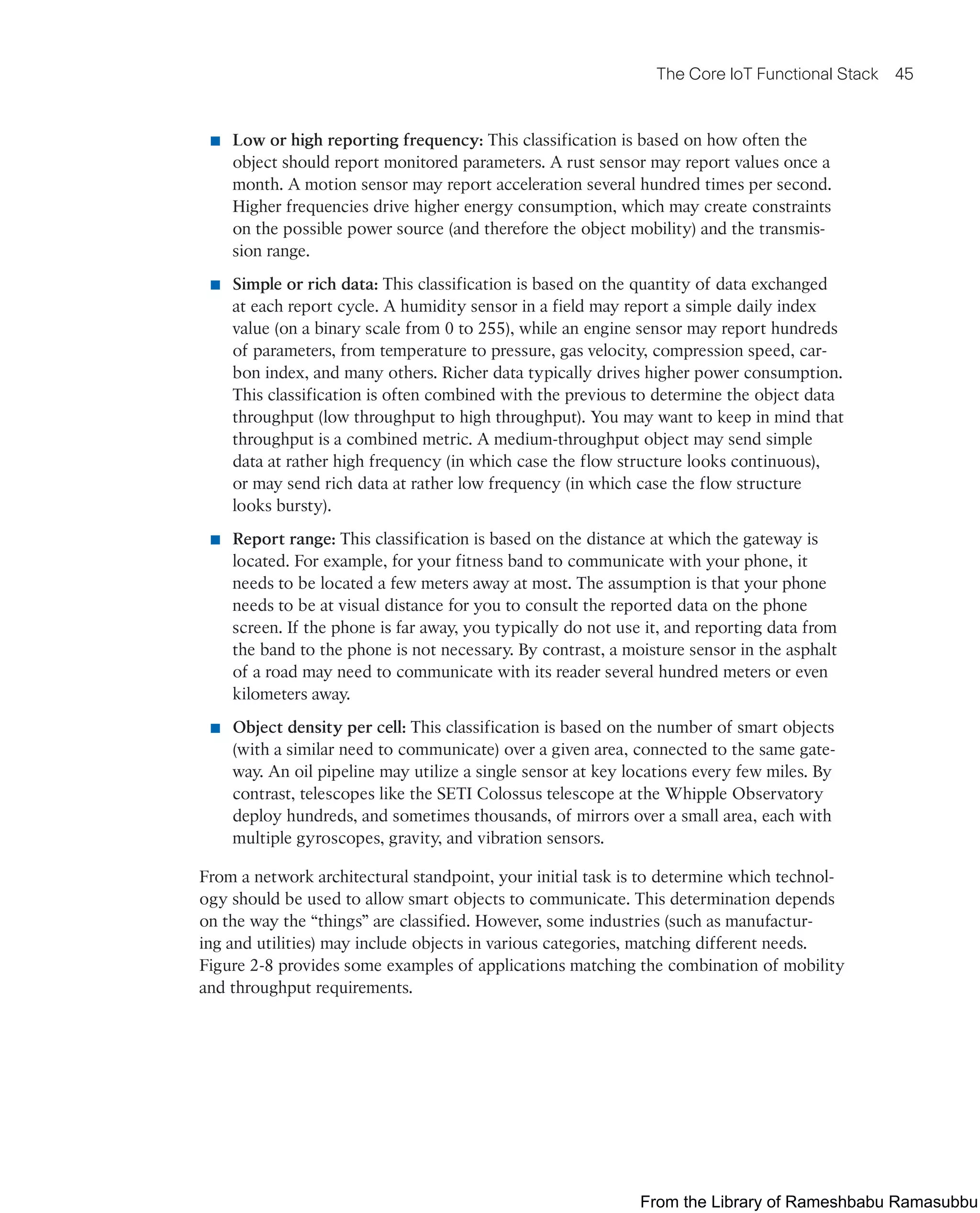 The Core IoT Functional Stack 45
■ Low or high reporting frequency: This classification is based on how often the
object should report monitored parameters. A rust sensor may report values once a
month. A motion sensor may report acceleration several hundred times per second.
Higher frequencies drive higher energy consumption, which may create constraints
on the possible power source (and therefore the object mobility) and the transmis-
sion range.
■ Simple or rich data: This classification is based on the quantity of data exchanged
at each report cycle. A humidity sensor in a field may report a simple daily index
value (on a binary scale from 0 to 255), while an engine sensor may report hundreds
of parameters, from temperature to pressure, gas velocity, compression speed, car-
bon index, and many others. Richer data typically drives higher power consumption.
This classification is often combined with the previous to determine the object data
throughput (low throughput to high throughput). You may want to keep in mind that
throughput is a combined metric. A medium-throughput object may send simple
data at rather high frequency (in which case the flow structure looks continuous),
or may send rich data at rather low frequency (in which case the flow structure
looks bursty).
■ Report range: This classification is based on the distance at which the gateway is
located. For example, for your fitness band to communicate with your phone, it
needs to be located a few meters away at most. The assumption is that your phone
needs to be at visual distance for you to consult the reported data on the phone
screen. If the phone is far away, you typically do not use it, and reporting data from
the band to the phone is not necessary. By contrast, a moisture sensor in the asphalt
of a road may need to communicate with its reader several hundred meters or even
kilometers away.
■ Object density per cell: This classification is based on the number of smart objects
(with a similar need to communicate) over a given area, connected to the same gate-
way. An oil pipeline may utilize a single sensor at key locations every few miles. By
contrast, telescopes like the SETI Colossus telescope at the Whipple Observatory
deploy hundreds, and sometimes thousands, of mirrors over a small area, each with
multiple gyroscopes, gravity, and vibration sensors.
From a network architectural standpoint, your initial task is to determine which technol-
ogy should be used to allow smart objects to communicate. This determination depends
on the way the “things” are classified. However, some industries (such as manufactur-
ing and utilities) may include objects in various categories, matching different needs.
Figure 2-8 provides some examples of applications matching the combination of mobility
and throughput requirements.
From the Library of Rameshbabu Ramasubbu
 