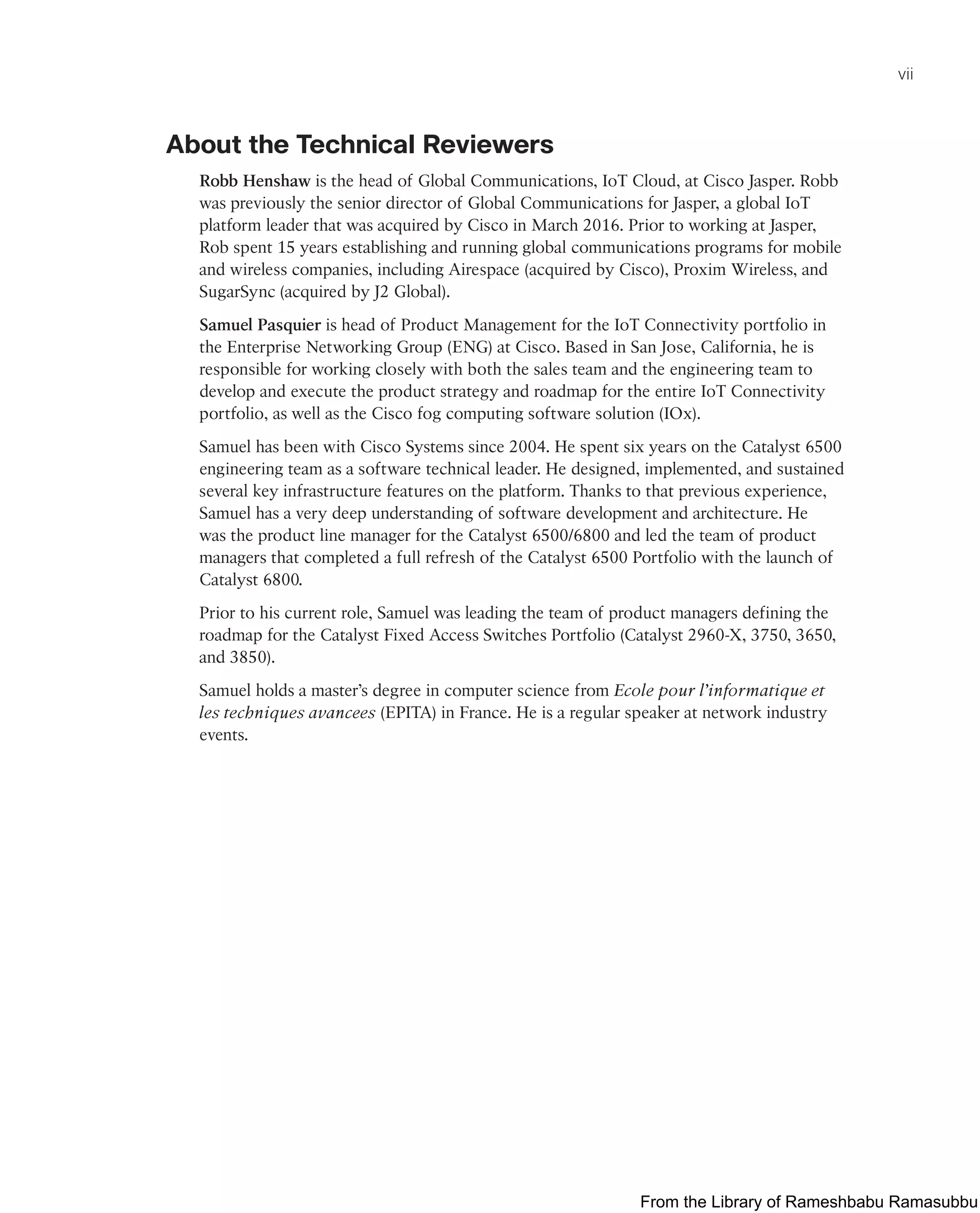 vii
About the Technical Reviewers
Robb Henshaw is the head of Global Communications, IoT Cloud, at Cisco Jasper. Robb
was previously the senior director of Global Communications for Jasper, a global IoT
platform leader that was acquired by Cisco in March 2016. Prior to working at Jasper,
Rob spent 15 years establishing and running global communications programs for mobile
and wireless companies, including Airespace (acquired by Cisco), Proxim Wireless, and
SugarSync (acquired by J2 Global).
Samuel Pasquier is head of Product Management for the IoT Connectivity portfolio in
the Enterprise Networking Group (ENG) at Cisco. Based in San Jose, California, he is
responsible for working closely with both the sales team and the engineering team to
develop and execute the product strategy and roadmap for the entire IoT Connectivity
portfolio, as well as the Cisco fog computing software solution (IOx).
Samuel has been with Cisco Systems since 2004. He spent six years on the Catalyst 6500
engineering team as a software technical leader. He designed, implemented, and sustained
several key infrastructure features on the platform. Thanks to that previous experience,
Samuel has a very deep understanding of software development and architecture. He
was the product line manager for the Catalyst 6500/6800 and led the team of product
managers that completed a full refresh of the Catalyst 6500 Portfolio with the launch of
Catalyst 6800.
Prior to his current role, Samuel was leading the team of product managers defining the
roadmap for the Catalyst Fixed Access Switches Portfolio (Catalyst 2960-X, 3750, 3650,
and 3850).
Samuel holds a master’s degree in computer science from Ecole pour l’informatique et
les techniques avancees (EPITA) in France. He is a regular speaker at network industry
events.
From the Library of Rameshbabu Ramasubbu
 