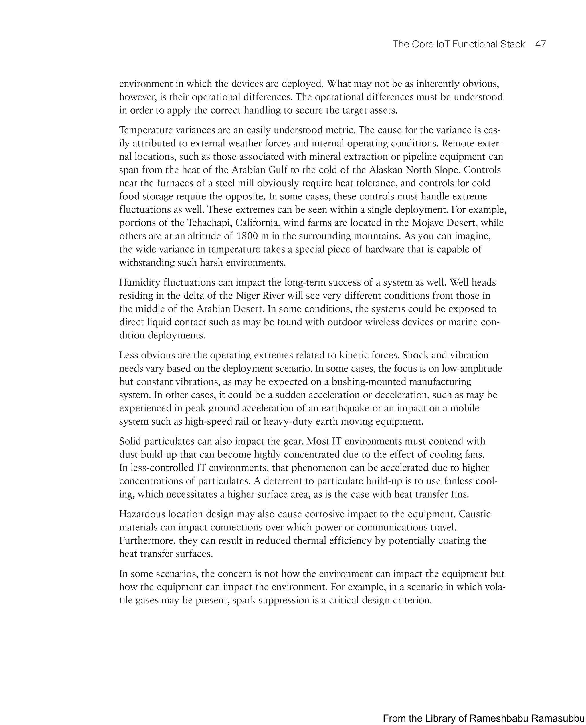 The Core IoT Functional Stack 47
environment in which the devices are deployed. What may not be as inherently obvious,
however, is their operational differences. The operational differences must be understood
in order to apply the correct handling to secure the target assets.
Temperature variances are an easily understood metric. The cause for the variance is eas-
ily attributed to external weather forces and internal operating conditions. Remote exter-
nal locations, such as those associated with mineral extraction or pipeline equipment can
span from the heat of the Arabian Gulf to the cold of the Alaskan North Slope. Controls
near the furnaces of a steel mill obviously require heat tolerance, and controls for cold
food storage require the opposite. In some cases, these controls must handle extreme
fluctuations as well. These extremes can be seen within a single deployment. For example,
portions of the Tehachapi, California, wind farms are located in the Mojave Desert, while
others are at an altitude of 1800 m in the surrounding mountains. As you can imagine,
the wide variance in temperature takes a special piece of hardware that is capable of
withstanding such harsh environments.
Humidity fluctuations can impact the long-term success of a system as well. Well heads
residing in the delta of the Niger River will see very different conditions from those in
the middle of the Arabian Desert. In some conditions, the systems could be exposed to
direct liquid contact such as may be found with outdoor wireless devices or marine con-
dition deployments.
Less obvious are the operating extremes related to kinetic forces. Shock and vibration
needs vary based on the deployment scenario. In some cases, the focus is on low-amplitude
but constant vibrations, as may be expected on a bushing-mounted manufacturing
system. In other cases, it could be a sudden acceleration or deceleration, such as may be
experienced in peak ground acceleration of an earthquake or an impact on a mobile
system such as high-speed rail or heavy-duty earth moving equipment.
Solid particulates can also impact the gear. Most IT environments must contend with
dust build-up that can become highly concentrated due to the effect of cooling fans.
In less-controlled IT environments, that phenomenon can be accelerated due to higher
concentrations of particulates. A deterrent to particulate build-up is to use fanless cool-
ing, which necessitates a higher surface area, as is the case with heat transfer fins.
Hazardous location design may also cause corrosive impact to the equipment. Caustic
materials can impact connections over which power or communications travel.
Furthermore, they can result in reduced thermal efficiency by potentially coating the
heat transfer surfaces.
In some scenarios, the concern is not how the environment can impact the equipment but
how the equipment can impact the environment. For example, in a scenario in which vola-
tile gases may be present, spark suppression is a critical design criterion.
From the Library of Rameshbabu Ramasubbu
 