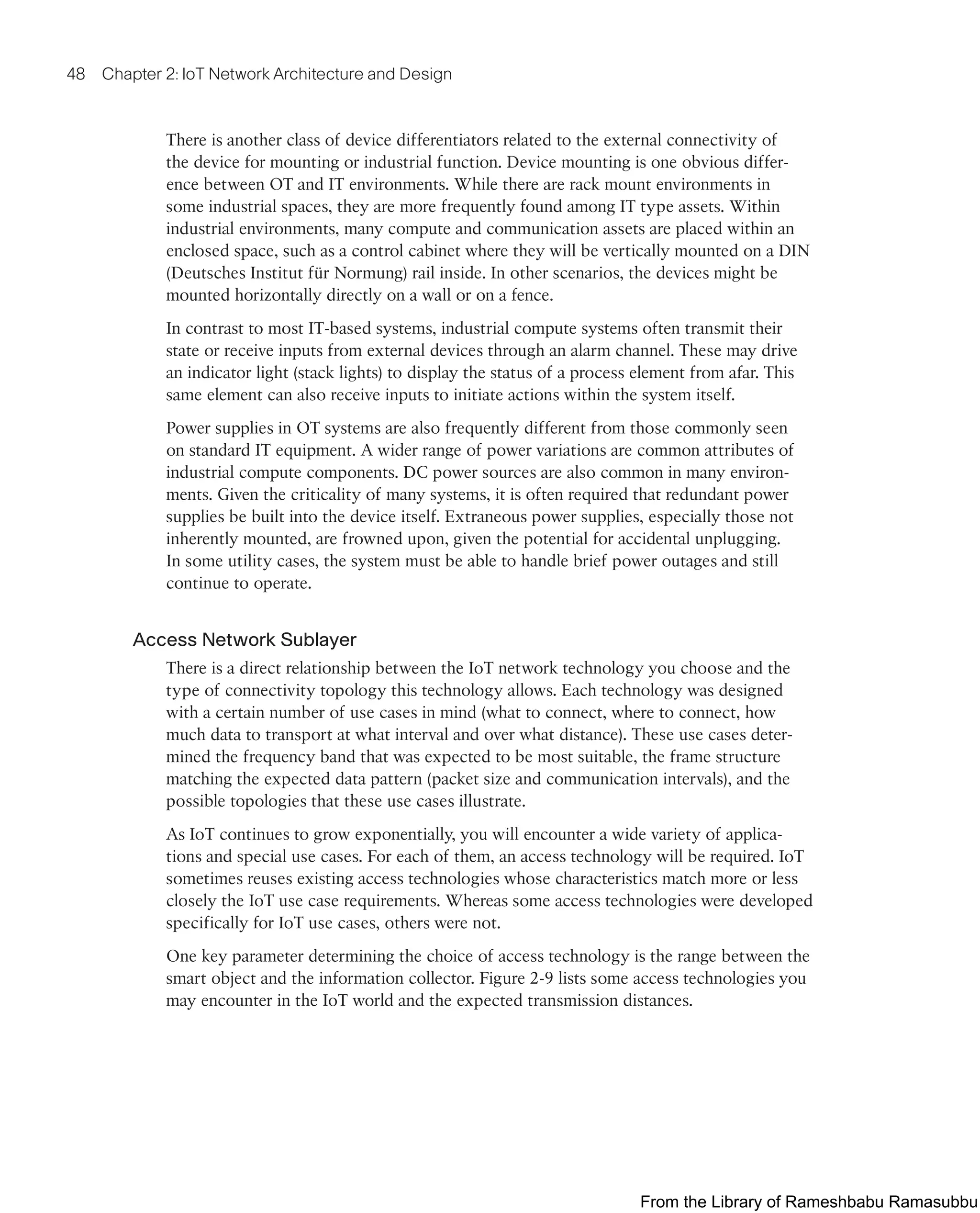 48 Chapter 2: IoT Network Architecture and Design
There is another class of device differentiators related to the external connectivity of
the device for mounting or industrial function. Device mounting is one obvious differ-
ence between OT and IT environments. While there are rack mount environments in
some industrial spaces, they are more frequently found among IT type assets. Within
industrial environments, many compute and communication assets are placed within an
enclosed space, such as a control cabinet where they will be vertically mounted on a DIN
(Deutsches Institut für Normung) rail inside. In other scenarios, the devices might be
mounted horizontally directly on a wall or on a fence.
In contrast to most IT-based systems, industrial compute systems often transmit their
state or receive inputs from external devices through an alarm channel. These may drive
an indicator light (stack lights) to display the status of a process element from afar. This
same element can also receive inputs to initiate actions within the system itself.
Power supplies in OT systems are also frequently different from those commonly seen
on standard IT equipment. A wider range of power variations are common attributes of
industrial compute components. DC power sources are also common in many environ-
ments. Given the criticality of many systems, it is often required that redundant power
supplies be built into the device itself. Extraneous power supplies, especially those not
inherently mounted, are frowned upon, given the potential for accidental unplugging.
In some utility cases, the system must be able to handle brief power outages and still
continue to operate.
Access Network Sublayer
There is a direct relationship between the IoT network technology you choose and the
type of connectivity topology this technology allows. Each technology was designed
with a certain number of use cases in mind (what to connect, where to connect, how
much data to transport at what interval and over what distance). These use cases deter-
mined the frequency band that was expected to be most suitable, the frame structure
matching the expected data pattern (packet size and communication intervals), and the
possible topologies that these use cases illustrate.
As IoT continues to grow exponentially, you will encounter a wide variety of applica-
tions and special use cases. For each of them, an access technology will be required. IoT
sometimes reuses existing access technologies whose characteristics match more or less
closely the IoT use case requirements. Whereas some access technologies were developed
specifically for IoT use cases, others were not.
One key parameter determining the choice of access technology is the range between the
smart object and the information collector. Figure 2-9 lists some access technologies you
may encounter in the IoT world and the expected transmission distances.
From the Library of Rameshbabu Ramasubbu
 