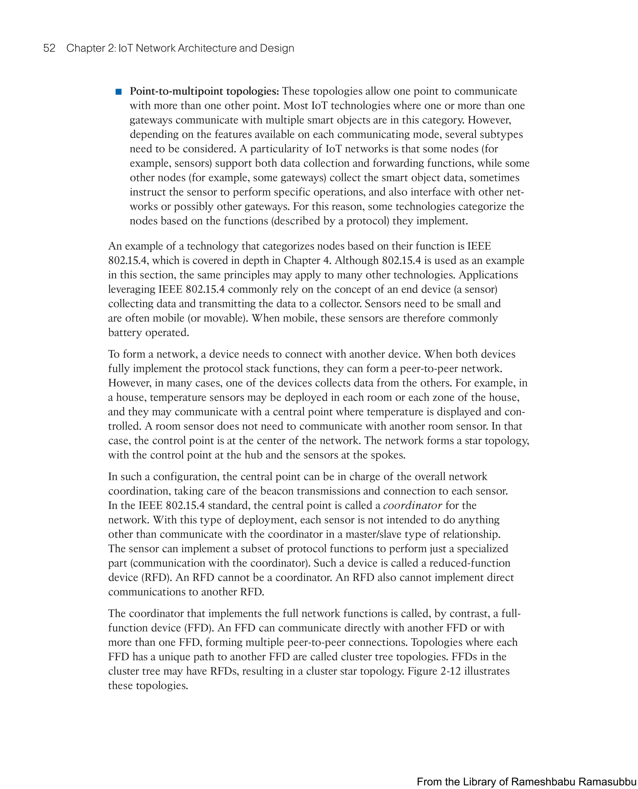 52 Chapter 2: IoT Network Architecture and Design
■ Point-to-multipoint topologies: These topologies allow one point to communicate
with more than one other point. Most IoT technologies where one or more than one
gateways communicate with multiple smart objects are in this category. However,
depending on the features available on each communicating mode, several subtypes
need to be considered. A particularity of IoT networks is that some nodes (for
example, sensors) support both data collection and forwarding functions, while some
other nodes (for example, some gateways) collect the smart object data, sometimes
instruct the sensor to perform specific operations, and also interface with other net-
works or possibly other gateways. For this reason, some technologies categorize the
nodes based on the functions (described by a protocol) they implement.
An example of a technology that categorizes nodes based on their function is IEEE
802.15.4, which is covered in depth in Chapter 4. Although 802.15.4 is used as an example
in this section, the same principles may apply to many other technologies. Applications
leveraging IEEE 802.15.4 commonly rely on the concept of an end device (a sensor)
collecting data and transmitting the data to a collector. Sensors need to be small and
are often mobile (or movable). When mobile, these sensors are therefore commonly
battery operated.
To form a network, a device needs to connect with another device. When both devices
fully implement the protocol stack functions, they can form a peer-to-peer network.
However, in many cases, one of the devices collects data from the others. For example, in
a house, temperature sensors may be deployed in each room or each zone of the house,
and they may communicate with a central point where temperature is displayed and con-
trolled. A room sensor does not need to communicate with another room sensor. In that
case, the control point is at the center of the network. The network forms a star topology,
with the control point at the hub and the sensors at the spokes.
In such a configuration, the central point can be in charge of the overall network
coordination, taking care of the beacon transmissions and connection to each sensor.
In the IEEE 802.15.4 standard, the central point is called a coordinator for the
network. With this type of deployment, each sensor is not intended to do anything
other than communicate with the coordinator in a master/slave type of relationship.
The sensor can implement a subset of protocol functions to perform just a specialized
part (communication with the coordinator). Such a device is called a reduced-function
device (RFD). An RFD cannot be a coordinator. An RFD also cannot implement direct
communications to another RFD.
The coordinator that implements the full network functions is called, by contrast, a full-
function device (FFD). An FFD can communicate directly with another FFD or with
more than one FFD, forming multiple peer-to-peer connections. Topologies where each
FFD has a unique path to another FFD are called cluster tree topologies. FFDs in the
cluster tree may have RFDs, resulting in a cluster star topology. Figure 2-12 illustrates
these topologies.
From the Library of Rameshbabu Ramasubbu
 