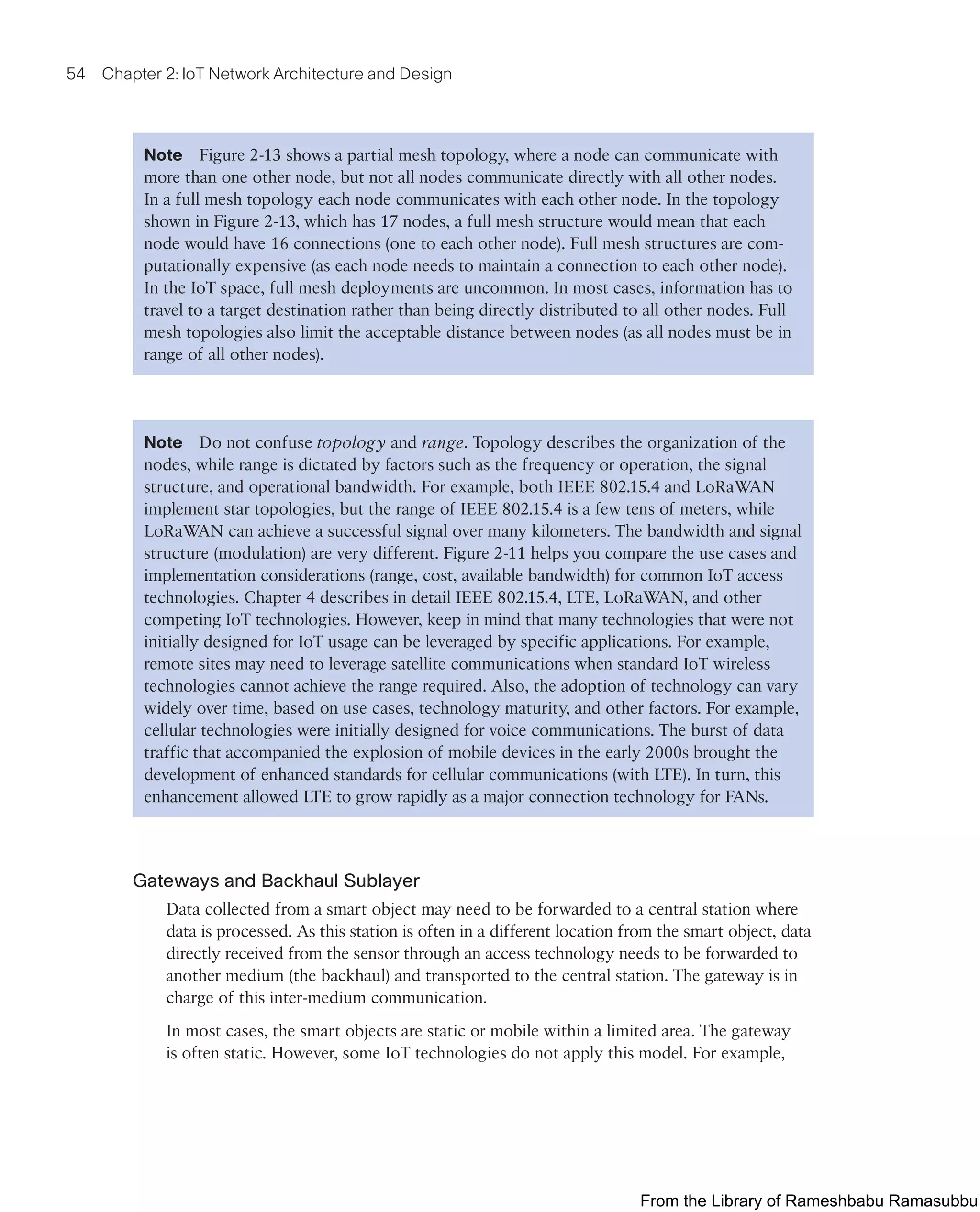 54 Chapter 2: IoT Network Architecture and Design
Note Figure 2-13 shows a partial mesh topology, where a node can communicate with
more than one other node, but not all nodes communicate directly with all other nodes.
In a full mesh topology each node communicates with each other node. In the topology
shown in Figure 2-13, which has 17 nodes, a full mesh structure would mean that each
node would have 16 connections (one to each other node). Full mesh structures are com-
putationally expensive (as each node needs to maintain a connection to each other node).
In the IoT space, full mesh deployments are uncommon. In most cases, information has to
travel to a target destination rather than being directly distributed to all other nodes. Full
mesh topologies also limit the acceptable distance between nodes (as all nodes must be in
range of all other nodes).
Note Do not confuse topology and range. Topology describes the organization of the
nodes, while range is dictated by factors such as the frequency or operation, the signal
structure, and operational bandwidth. For example, both IEEE 802.15.4 and LoRaWAN
implement star topologies, but the range of IEEE 802.15.4 is a few tens of meters, while
LoRaWAN can achieve a successful signal over many kilometers. The bandwidth and signal
structure (modulation) are very different. Figure 2-11 helps you compare the use cases and
implementation considerations (range, cost, available bandwidth) for common IoT access
technologies. Chapter 4 describes in detail IEEE 802.15.4, LTE, LoRaWAN, and other
competing IoT technologies. However, keep in mind that many technologies that were not
initially designed for IoT usage can be leveraged by specific applications. For example,
remote sites may need to leverage satellite communications when standard IoT wireless
technologies cannot achieve the range required. Also, the adoption of technology can vary
widely over time, based on use cases, technology maturity, and other factors. For example,
cellular technologies were initially designed for voice communications. The burst of data
traffic that accompanied the explosion of mobile devices in the early 2000s brought the
development of enhanced standards for cellular communications (with LTE). In turn, this
enhancement allowed LTE to grow rapidly as a major connection technology for FANs.
Gateways and Backhaul Sublayer
Data collected from a smart object may need to be forwarded to a central station where
data is processed. As this station is often in a different location from the smart object, data
directly received from the sensor through an access technology needs to be forwarded to
another medium (the backhaul) and transported to the central station. The gateway is in
charge of this inter-medium communication.
In most cases, the smart objects are static or mobile within a limited area. The gateway
is often static. However, some IoT technologies do not apply this model. For example,
From the Library of Rameshbabu Ramasubbu
 