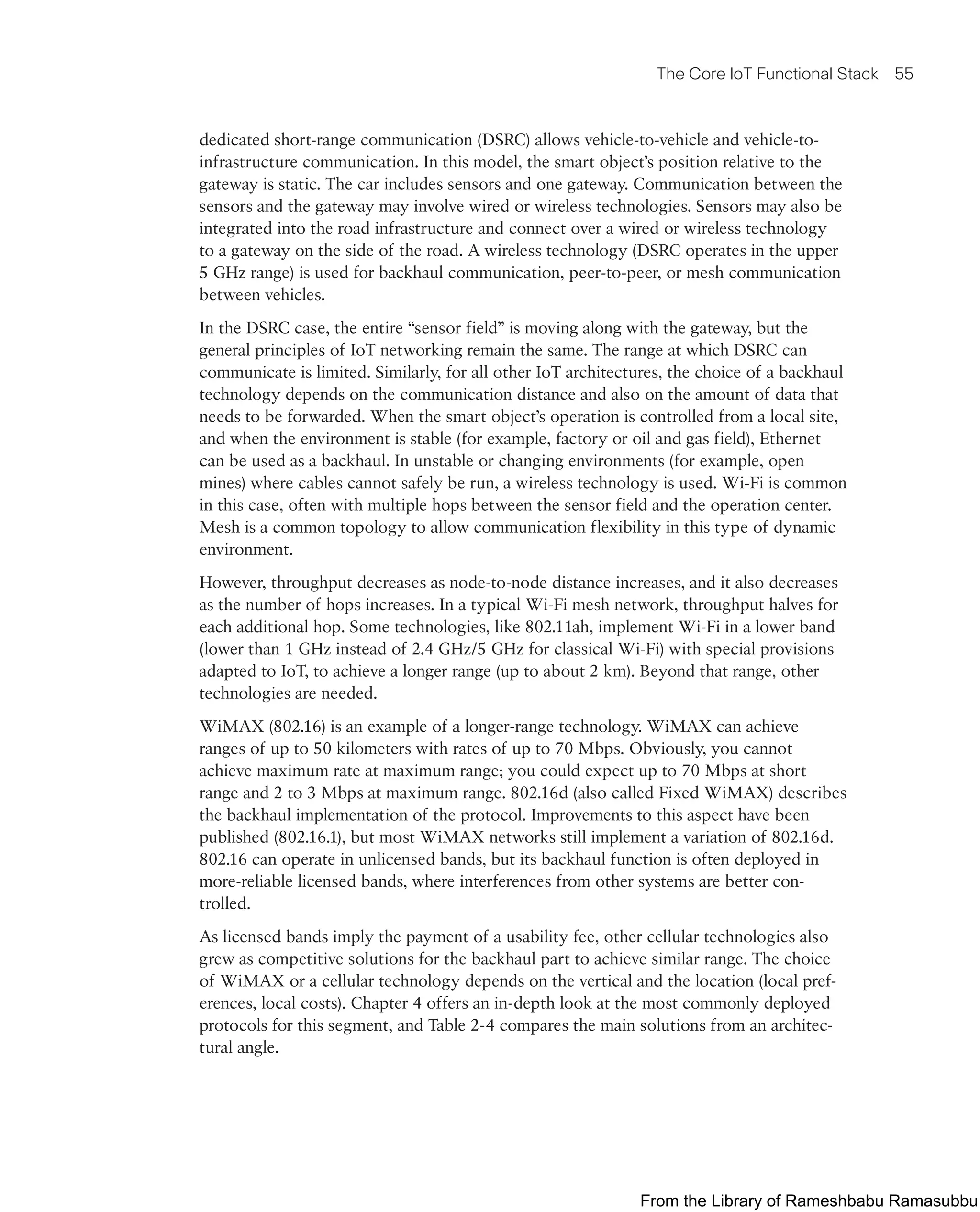 The Core IoT Functional Stack 55
dedicated short-range communication (DSRC) allows vehicle-to-vehicle and vehicle-to-
infrastructure communication. In this model, the smart object’s position relative to the
gateway is static. The car includes sensors and one gateway. Communication between the
sensors and the gateway may involve wired or wireless technologies. Sensors may also be
integrated into the road infrastructure and connect over a wired or wireless technology
to a gateway on the side of the road. A wireless technology (DSRC operates in the upper
5 GHz range) is used for backhaul communication, peer-to-peer, or mesh communication
between vehicles.
In the DSRC case, the entire “sensor field” is moving along with the gateway, but the
general principles of IoT networking remain the same. The range at which DSRC can
communicate is limited. Similarly, for all other IoT architectures, the choice of a backhaul
technology depends on the communication distance and also on the amount of data that
needs to be forwarded. When the smart object’s operation is controlled from a local site,
and when the environment is stable (for example, factory or oil and gas field), Ethernet
can be used as a backhaul. In unstable or changing environments (for example, open
mines) where cables cannot safely be run, a wireless technology is used. Wi-Fi is common
in this case, often with multiple hops between the sensor field and the operation center.
Mesh is a common topology to allow communication flexibility in this type of dynamic
environment.
However, throughput decreases as node-to-node distance increases, and it also decreases
as the number of hops increases. In a typical Wi-Fi mesh network, throughput halves for
each additional hop. Some technologies, like 802.11ah, implement Wi-Fi in a lower band
(lower than 1 GHz instead of 2.4 GHz/5 GHz for classical Wi-Fi) with special provisions
adapted to IoT, to achieve a longer range (up to about 2 km). Beyond that range, other
technologies are needed.
WiMAX (802.16) is an example of a longer-range technology. WiMAX can achieve
ranges of up to 50 kilometers with rates of up to 70 Mbps. Obviously, you cannot
achieve maximum rate at maximum range; you could expect up to 70 Mbps at short
range and 2 to 3 Mbps at maximum range. 802.16d (also called Fixed WiMAX) describes
the backhaul implementation of the protocol. Improvements to this aspect have been
published (802.16.1), but most WiMAX networks still implement a variation of 802.16d.
802.16 can operate in unlicensed bands, but its backhaul function is often deployed in
more-reliable licensed bands, where interferences from other systems are better con-
trolled.
As licensed bands imply the payment of a usability fee, other cellular technologies also
grew as competitive solutions for the backhaul part to achieve similar range. The choice
of WiMAX or a cellular technology depends on the vertical and the location (local pref-
erences, local costs). Chapter 4 offers an in-depth look at the most commonly deployed
protocols for this segment, and Table 2-4 compares the main solutions from an architec-
tural angle.
From the Library of Rameshbabu Ramasubbu
 