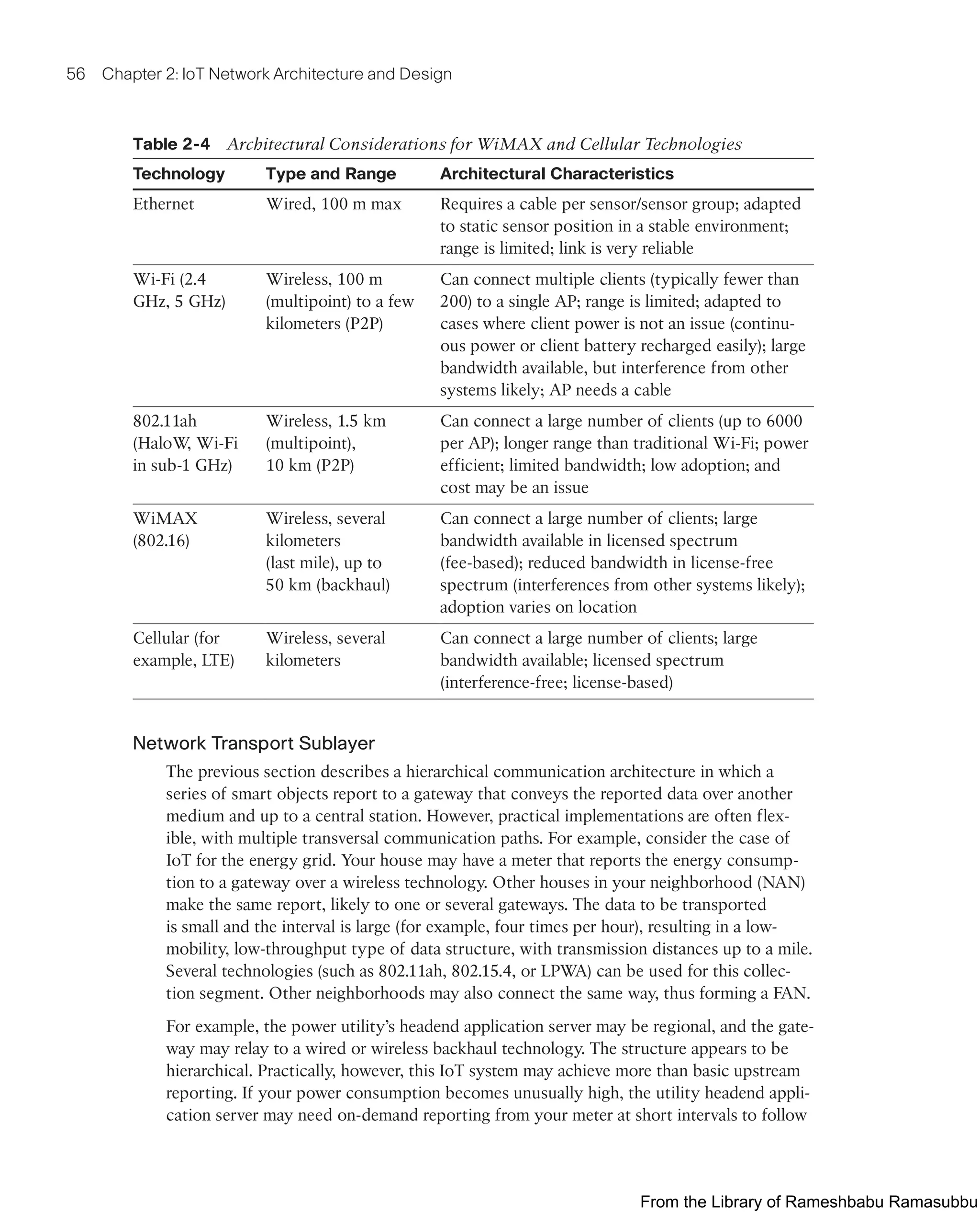 56 Chapter 2: IoT Network Architecture and Design
Table 2-4 Architectural Considerations for WiMAX and Cellular Technologies
Technology Type and Range Architectural Characteristics
Ethernet Wired, 100 m max Requires a cable per sensor/sensor group; adapted
to static sensor position in a stable environment;
range is limited; link is very reliable
Wi-Fi (2.4
GHz, 5 GHz)
Wireless, 100 m
(multipoint) to a few
kilometers (P2P)
Can connect multiple clients (typically fewer than
200) to a single AP; range is limited; adapted to
cases where client power is not an issue (continu-
ous power or client battery recharged easily); large
bandwidth available, but interference from other
systems likely; AP needs a cable
802.11ah
(HaloW
, Wi-Fi
in sub-1 GHz)
Wireless, 1.5 km
(multipoint),
10 km (P2P)
Can connect a large number of clients (up to 6000
per AP); longer range than traditional Wi-Fi; power
efficient; limited bandwidth; low adoption; and
cost may be an issue
WiMAX
(802.16)
Wireless, several
kilometers
(last mile), up to
50 km (backhaul)
Can connect a large number of clients; large
bandwidth available in licensed spectrum
(fee-based); reduced bandwidth in license-free
spectrum (interferences from other systems likely);
adoption varies on location
Cellular (for
example, LTE)
Wireless, several
kilometers
Can connect a large number of clients; large
bandwidth available; licensed spectrum
(interference-free; license-based)
Network Transport Sublayer
The previous section describes a hierarchical communication architecture in which a
series of smart objects report to a gateway that conveys the reported data over another
medium and up to a central station. However, practical implementations are often flex-
ible, with multiple transversal communication paths. For example, consider the case of
IoT for the energy grid. Your house may have a meter that reports the energy consump-
tion to a gateway over a wireless technology. Other houses in your neighborhood (NAN)
make the same report, likely to one or several gateways. The data to be transported
is small and the interval is large (for example, four times per hour), resulting in a low-
mobility, low-throughput type of data structure, with transmission distances up to a mile.
Several technologies (such as 802.11ah, 802.15.4, or LPWA) can be used for this collec-
tion segment. Other neighborhoods may also connect the same way, thus forming a FAN.
For example, the power utility’s headend application server may be regional, and the gate-
way may relay to a wired or wireless backhaul technology. The structure appears to be
hierarchical. Practically, however, this IoT system may achieve more than basic upstream
reporting. If your power consumption becomes unusually high, the utility headend appli-
cation server may need on-demand reporting from your meter at short intervals to follow
From the Library of Rameshbabu Ramasubbu
 