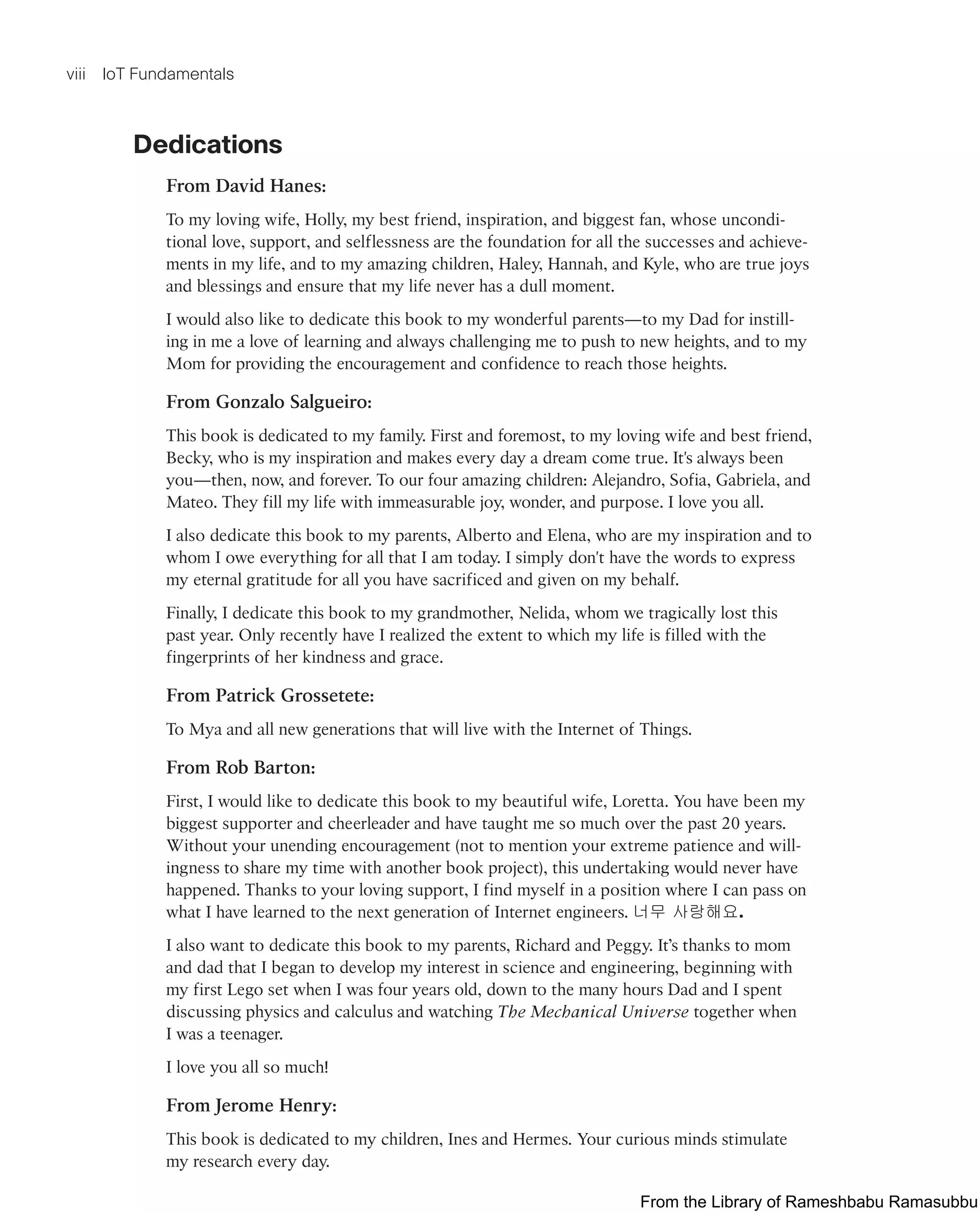 viii IoT Fundamentals
Dedications
From David Hanes:
To my loving wife, Holly, my best friend, inspiration, and biggest fan, whose uncondi-
tional love, support, and selflessness are the foundation for all the successes and achieve-
ments in my life, and to my amazing children, Haley, Hannah, and Kyle, who are true joys
and blessings and ensure that my life never has a dull moment.
I would also like to dedicate this book to my wonderful parents—to my Dad for instill-
ing in me a love of learning and always challenging me to push to new heights, and to my
Mom for providing the encouragement and confidence to reach those heights.
From Gonzalo Salgueiro:
This book is dedicated to my family. First and foremost, to my loving wife and best friend,
Becky, who is my inspiration and makes every day a dream come true. It's always been
you—then, now, and forever. To our four amazing children: Alejandro, Sofia, Gabriela, and
Mateo. They fill my life with immeasurable joy, wonder, and purpose. I love you all.
I also dedicate this book to my parents, Alberto and Elena, who are my inspiration and to
whom I owe everything for all that I am today. I simply don't have the words to express
my eternal gratitude for all you have sacrificed and given on my behalf.
Finally, I dedicate this book to my grandmother, Nelida, whom we tragically lost this
past year. Only recently have I realized the extent to which my life is filled with the
fingerprints of her kindness and grace.
From Patrick Grossetete:
To Mya and all new generations that will live with the Internet of Things.
From Rob Barton:
First, I would like to dedicate this book to my beautiful wife, Loretta. You have been my
biggest supporter and cheerleader and have taught me so much over the past 20 years.
Without your unending encouragement (not to mention your extreme patience and will-
ingness to share my time with another book project), this undertaking would never have
happened. Thanks to your loving support, I find myself in a position where I can pass on
what I have learned to the next generation of Internet engineers. 너무 사랑해요.
I also want to dedicate this book to my parents, Richard and Peggy. It’s thanks to mom
and dad that I began to develop my interest in science and engineering, beginning with
my first Lego set when I was four years old, down to the many hours Dad and I spent
discussing physics and calculus and watching The Mechanical Universe together when
I was a teenager.
I love you all so much!
From Jerome Henry:
This book is dedicated to my children, Ines and Hermes. Your curious minds stimulate
my research every day.
From the Library of Rameshbabu Ramasubbu
 