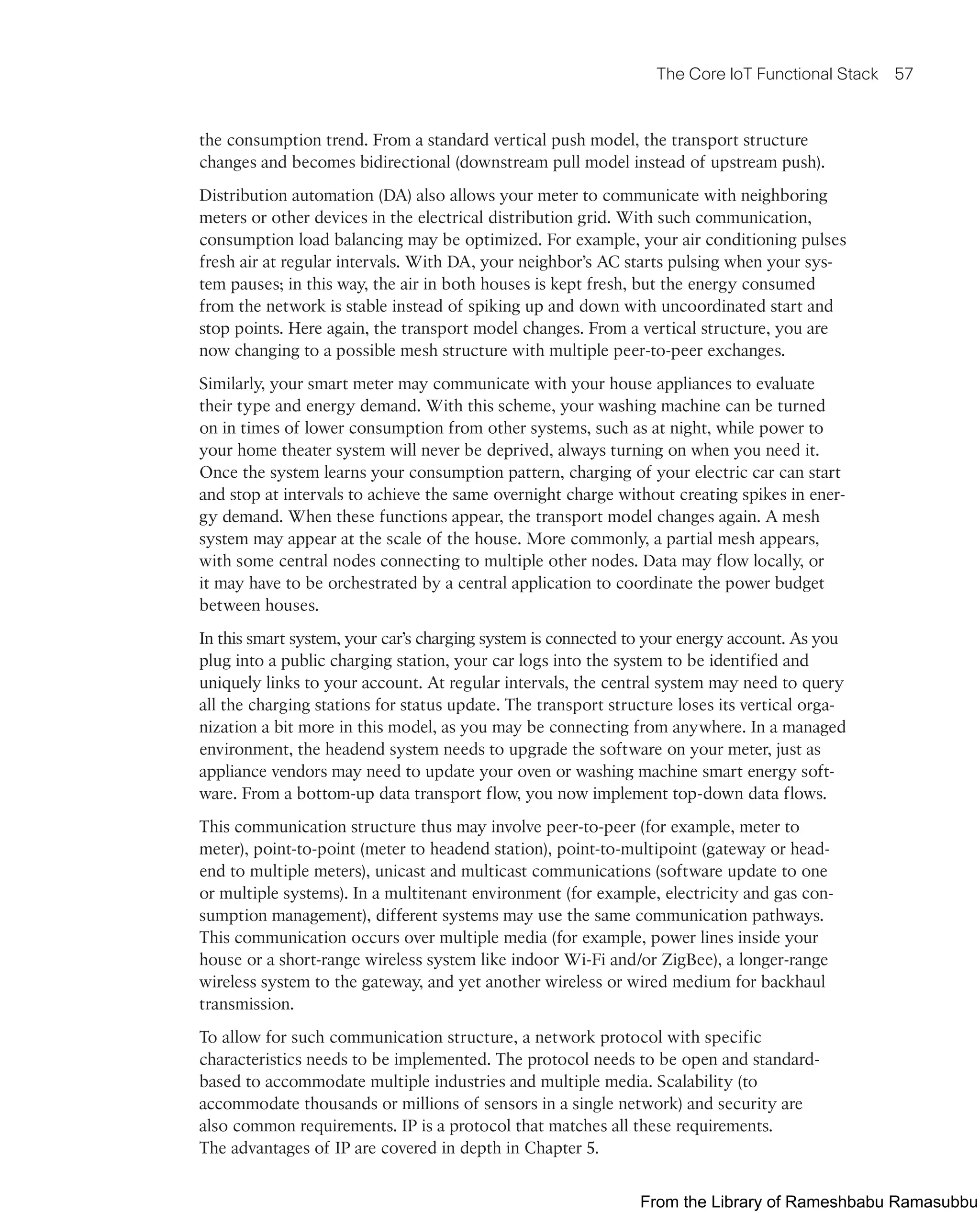 The Core IoT Functional Stack 57
the consumption trend. From a standard vertical push model, the transport structure
changes and becomes bidirectional (downstream pull model instead of upstream push).
Distribution automation (DA) also allows your meter to communicate with neighboring
meters or other devices in the electrical distribution grid. With such communication,
consumption load balancing may be optimized. For example, your air conditioning pulses
fresh air at regular intervals. With DA, your neighbor’s AC starts pulsing when your sys-
tem pauses; in this way, the air in both houses is kept fresh, but the energy consumed
from the network is stable instead of spiking up and down with uncoordinated start and
stop points. Here again, the transport model changes. From a vertical structure, you are
now changing to a possible mesh structure with multiple peer-to-peer exchanges.
Similarly, your smart meter may communicate with your house appliances to evaluate
their type and energy demand. With this scheme, your washing machine can be turned
on in times of lower consumption from other systems, such as at night, while power to
your home theater system will never be deprived, always turning on when you need it.
Once the system learns your consumption pattern, charging of your electric car can start
and stop at intervals to achieve the same overnight charge without creating spikes in ener-
gy demand. When these functions appear, the transport model changes again. A mesh
system may appear at the scale of the house. More commonly, a partial mesh appears,
with some central nodes connecting to multiple other nodes. Data may flow locally, or
it may have to be orchestrated by a central application to coordinate the power budget
between houses.
In this smart system, your car’s charging system is connected to your energy account. As you
plug into a public charging station, your car logs into the system to be identified and
uniquely links to your account. At regular intervals, the central system may need to query
all the charging stations for status update. The transport structure loses its vertical orga-
nization a bit more in this model, as you may be connecting from anywhere. In a managed
environment, the headend system needs to upgrade the software on your meter, just as
appliance vendors may need to update your oven or washing machine smart energy soft-
ware. From a bottom-up data transport flow, you now implement top-down data flows.
This communication structure thus may involve peer-to-peer (for example, meter to
meter), point-to-point (meter to headend station), point-to-multipoint (gateway or head-
end to multiple meters), unicast and multicast communications (software update to one
or multiple systems). In a multitenant environment (for example, electricity and gas con-
sumption management), different systems may use the same communication pathways.
This communication occurs over multiple media (for example, power lines inside your
house or a short-range wireless system like indoor Wi-Fi and/or ZigBee), a longer-range
wireless system to the gateway, and yet another wireless or wired medium for backhaul
transmission.
To allow for such communication structure, a network protocol with specific
characteristics needs to be implemented. The protocol needs to be open and standard-
based to accommodate multiple industries and multiple media. Scalability (to
accommodate thousands or millions of sensors in a single network) and security are
also common requirements. IP is a protocol that matches all these requirements.
The advantages of IP are covered in depth in Chapter 5.
From the Library of Rameshbabu Ramasubbu
 