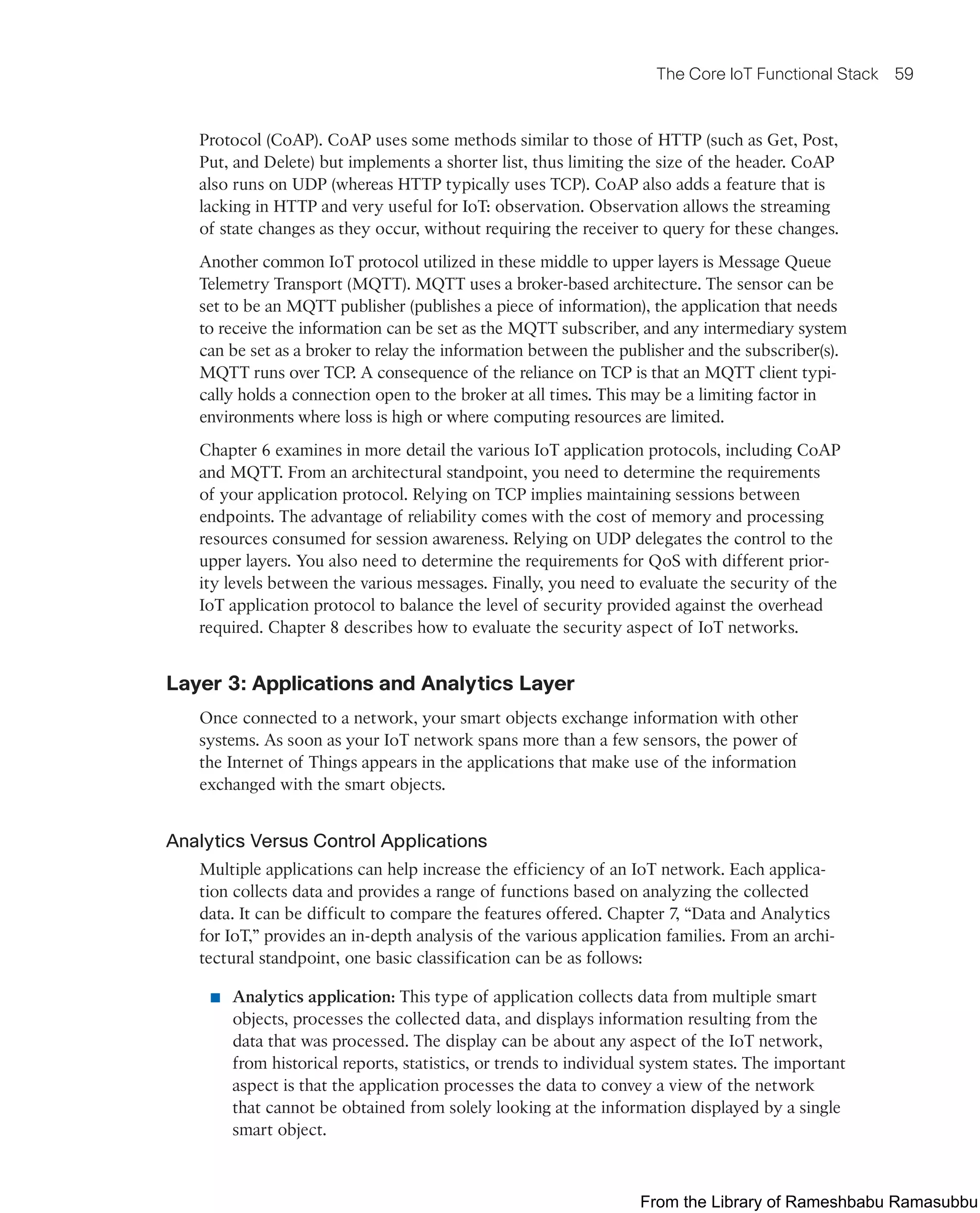 The Core IoT Functional Stack 59
Protocol (CoAP). CoAP uses some methods similar to those of HTTP (such as Get, Post,
Put, and Delete) but implements a shorter list, thus limiting the size of the header. CoAP
also runs on UDP (whereas HTTP typically uses TCP). CoAP also adds a feature that is
lacking in HTTP and very useful for IoT: observation. Observation allows the streaming
of state changes as they occur, without requiring the receiver to query for these changes.
Another common IoT protocol utilized in these middle to upper layers is Message Queue
Telemetry Transport (MQTT). MQTT uses a broker-based architecture. The sensor can be
set to be an MQTT publisher (publishes a piece of information), the application that needs
to receive the information can be set as the MQTT subscriber, and any intermediary system
can be set as a broker to relay the information between the publisher and the subscriber(s).
MQTT runs over TCP. A consequence of the reliance on TCP is that an MQTT client typi-
cally holds a connection open to the broker at all times. This may be a limiting factor in
environments where loss is high or where computing resources are limited.
Chapter 6 examines in more detail the various IoT application protocols, including CoAP
and MQTT. From an architectural standpoint, you need to determine the requirements
of your application protocol. Relying on TCP implies maintaining sessions between
endpoints. The advantage of reliability comes with the cost of memory and processing
resources consumed for session awareness. Relying on UDP delegates the control to the
upper layers. You also need to determine the requirements for QoS with different prior-
ity levels between the various messages. Finally, you need to evaluate the security of the
IoT application protocol to balance the level of security provided against the overhead
required. Chapter 8 describes how to evaluate the security aspect of IoT networks.
Layer 3: Applications and Analytics Layer
Once connected to a network, your smart objects exchange information with other
systems. As soon as your IoT network spans more than a few sensors, the power of
the Internet of Things appears in the applications that make use of the information
exchanged with the smart objects.
Analytics Versus Control Applications
Multiple applications can help increase the efficiency of an IoT network. Each applica-
tion collects data and provides a range of functions based on analyzing the collected
data. It can be difficult to compare the features offered. Chapter 7, “Data and Analytics
for IoT,” provides an in-depth analysis of the various application families. From an archi-
tectural standpoint, one basic classification can be as follows:
■ Analytics application: This type of application collects data from multiple smart
objects, processes the collected data, and displays information resulting from the
data that was processed. The display can be about any aspect of the IoT network,
from historical reports, statistics, or trends to individual system states. The important
aspect is that the application processes the data to convey a view of the network
that cannot be obtained from solely looking at the information displayed by a single
smart object.
From the Library of Rameshbabu Ramasubbu
 