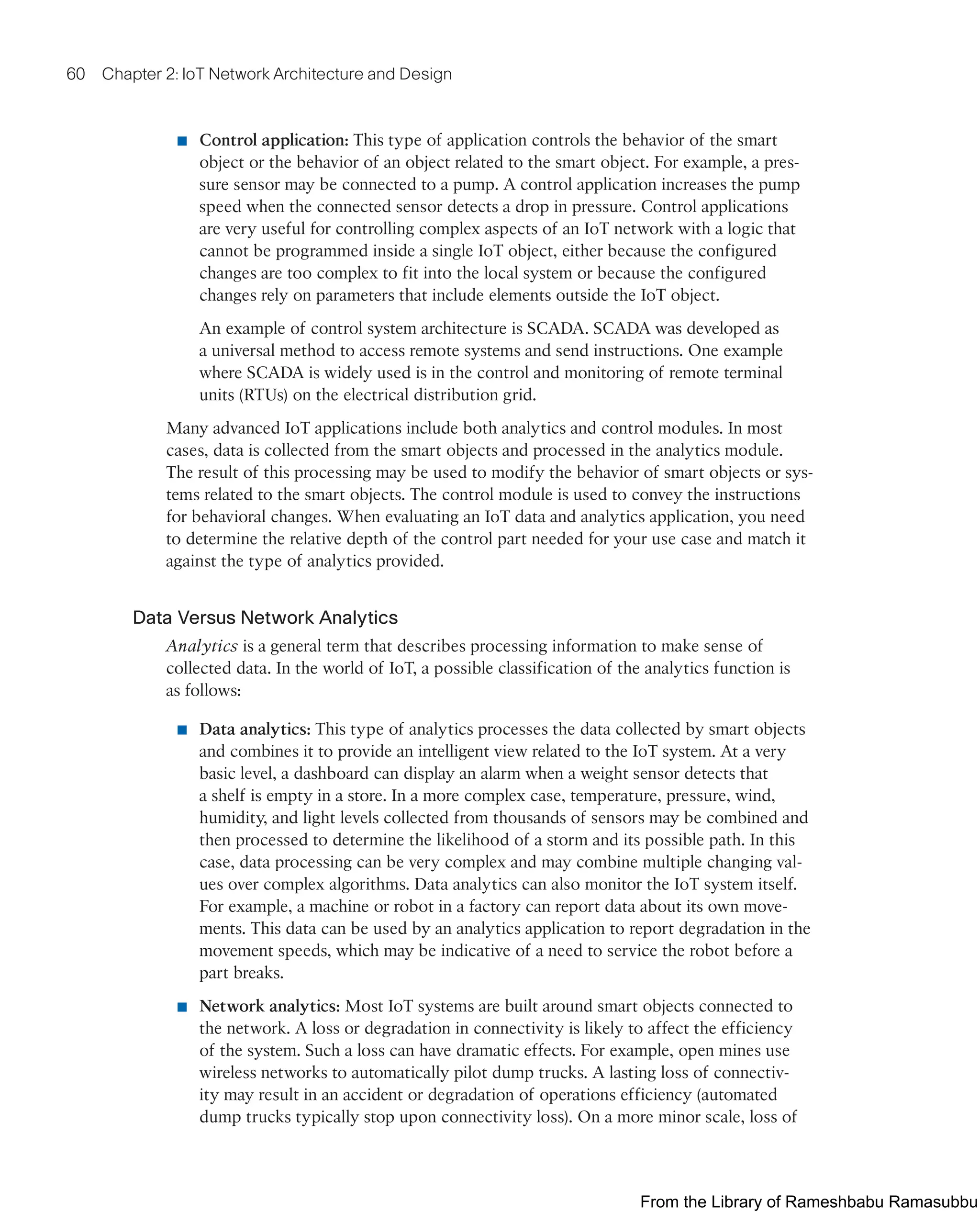 60 Chapter 2: IoT Network Architecture and Design
■ Control application: This type of application controls the behavior of the smart
object or the behavior of an object related to the smart object. For example, a pres-
sure sensor may be connected to a pump. A control application increases the pump
speed when the connected sensor detects a drop in pressure. Control applications
are very useful for controlling complex aspects of an IoT network with a logic that
cannot be programmed inside a single IoT object, either because the configured
changes are too complex to fit into the local system or because the configured
changes rely on parameters that include elements outside the IoT object.
An example of control system architecture is SCADA. SCADA was developed as
a universal method to access remote systems and send instructions. One example
where SCADA is widely used is in the control and monitoring of remote terminal
units (RTUs) on the electrical distribution grid.
Many advanced IoT applications include both analytics and control modules. In most
cases, data is collected from the smart objects and processed in the analytics module.
The result of this processing may be used to modify the behavior of smart objects or sys-
tems related to the smart objects. The control module is used to convey the instructions
for behavioral changes. When evaluating an IoT data and analytics application, you need
to determine the relative depth of the control part needed for your use case and match it
against the type of analytics provided.
Data Versus Network Analytics
Analytics is a general term that describes processing information to make sense of
collected data. In the world of IoT, a possible classification of the analytics function is
as follows:
■ Data analytics: This type of analytics processes the data collected by smart objects
and combines it to provide an intelligent view related to the IoT system. At a very
basic level, a dashboard can display an alarm when a weight sensor detects that
a shelf is empty in a store. In a more complex case, temperature, pressure, wind,
humidity, and light levels collected from thousands of sensors may be combined and
then processed to determine the likelihood of a storm and its possible path. In this
case, data processing can be very complex and may combine multiple changing val-
ues over complex algorithms. Data analytics can also monitor the IoT system itself.
For example, a machine or robot in a factory can report data about its own move-
ments. This data can be used by an analytics application to report degradation in the
movement speeds, which may be indicative of a need to service the robot before a
part breaks.
■ Network analytics: Most IoT systems are built around smart objects connected to
the network. A loss or degradation in connectivity is likely to affect the efficiency
of the system. Such a loss can have dramatic effects. For example, open mines use
wireless networks to automatically pilot dump trucks. A lasting loss of connectiv-
ity may result in an accident or degradation of operations efficiency (automated
dump trucks typically stop upon connectivity loss). On a more minor scale, loss of
From the Library of Rameshbabu Ramasubbu
 