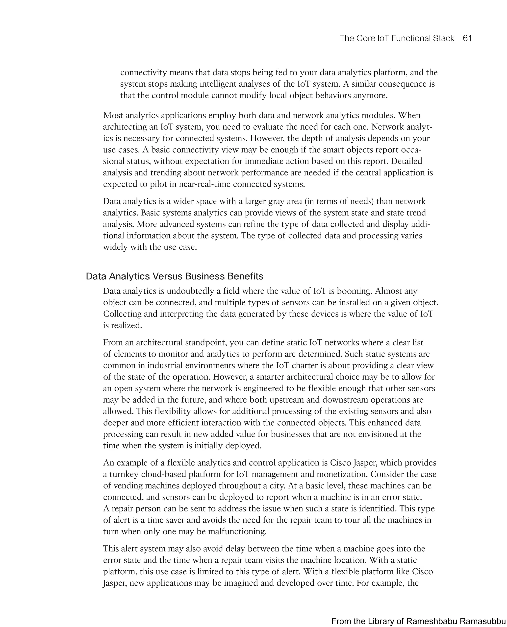 The Core IoT Functional Stack 61
connectivity means that data stops being fed to your data analytics platform, and the
system stops making intelligent analyses of the IoT system. A similar consequence is
that the control module cannot modify local object behaviors anymore.
Most analytics applications employ both data and network analytics modules. When
architecting an IoT system, you need to evaluate the need for each one. Network analyt-
ics is necessary for connected systems. However, the depth of analysis depends on your
use cases. A basic connectivity view may be enough if the smart objects report occa-
sional status, without expectation for immediate action based on this report. Detailed
analysis and trending about network performance are needed if the central application is
expected to pilot in near-real-time connected systems.
Data analytics is a wider space with a larger gray area (in terms of needs) than network
analytics. Basic systems analytics can provide views of the system state and state trend
analysis. More advanced systems can refine the type of data collected and display addi-
tional information about the system. The type of collected data and processing varies
widely with the use case.
Data Analytics Versus Business Benefits
Data analytics is undoubtedly a field where the value of IoT is booming. Almost any
object can be connected, and multiple types of sensors can be installed on a given object.
Collecting and interpreting the data generated by these devices is where the value of IoT
is realized.
From an architectural standpoint, you can define static IoT networks where a clear list
of elements to monitor and analytics to perform are determined. Such static systems are
common in industrial environments where the IoT charter is about providing a clear view
of the state of the operation. However, a smarter architectural choice may be to allow for
an open system where the network is engineered to be flexible enough that other sensors
may be added in the future, and where both upstream and downstream operations are
allowed. This flexibility allows for additional processing of the existing sensors and also
deeper and more efficient interaction with the connected objects. This enhanced data
processing can result in new added value for businesses that are not envisioned at the
time when the system is initially deployed.
An example of a flexible analytics and control application is Cisco Jasper, which provides
a turnkey cloud-based platform for IoT management and monetization. Consider the case
of vending machines deployed throughout a city. At a basic level, these machines can be
connected, and sensors can be deployed to report when a machine is in an error state.
A repair person can be sent to address the issue when such a state is identified. This type
of alert is a time saver and avoids the need for the repair team to tour all the machines in
turn when only one may be malfunctioning.
This alert system may also avoid delay between the time when a machine goes into the
error state and the time when a repair team visits the machine location. With a static
platform, this use case is limited to this type of alert. With a flexible platform like Cisco
Jasper, new applications may be imagined and developed over time. For example, the
From the Library of Rameshbabu Ramasubbu
 