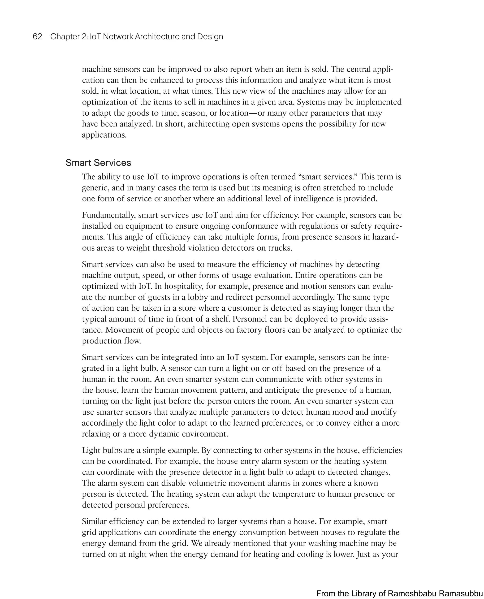 62 Chapter 2: IoT Network Architecture and Design
machine sensors can be improved to also report when an item is sold. The central appli-
cation can then be enhanced to process this information and analyze what item is most
sold, in what location, at what times. This new view of the machines may allow for an
optimization of the items to sell in machines in a given area. Systems may be implemented
to adapt the goods to time, season, or location—or many other parameters that may
have been analyzed. In short, architecting open systems opens the possibility for new
applications.
Smart Services
The ability to use IoT to improve operations is often termed “smart services.” This term is
generic, and in many cases the term is used but its meaning is often stretched to include
one form of service or another where an additional level of intelligence is provided.
Fundamentally, smart services use IoT and aim for efficiency. For example, sensors can be
installed on equipment to ensure ongoing conformance with regulations or safety require-
ments. This angle of efficiency can take multiple forms, from presence sensors in hazard-
ous areas to weight threshold violation detectors on trucks.
Smart services can also be used to measure the efficiency of machines by detecting
machine output, speed, or other forms of usage evaluation. Entire operations can be
optimized with IoT. In hospitality, for example, presence and motion sensors can evalu-
ate the number of guests in a lobby and redirect personnel accordingly. The same type
of action can be taken in a store where a customer is detected as staying longer than the
typical amount of time in front of a shelf. Personnel can be deployed to provide assis-
tance. Movement of people and objects on factory floors can be analyzed to optimize the
production flow.
Smart services can be integrated into an IoT system. For example, sensors can be inte-
grated in a light bulb. A sensor can turn a light on or off based on the presence of a
human in the room. An even smarter system can communicate with other systems in
the house, learn the human movement pattern, and anticipate the presence of a human,
turning on the light just before the person enters the room. An even smarter system can
use smarter sensors that analyze multiple parameters to detect human mood and modify
accordingly the light color to adapt to the learned preferences, or to convey either a more
relaxing or a more dynamic environment.
Light bulbs are a simple example. By connecting to other systems in the house, efficiencies
can be coordinated. For example, the house entry alarm system or the heating system
can coordinate with the presence detector in a light bulb to adapt to detected changes.
The alarm system can disable volumetric movement alarms in zones where a known
person is detected. The heating system can adapt the temperature to human presence or
detected personal preferences.
Similar efficiency can be extended to larger systems than a house. For example, smart
grid applications can coordinate the energy consumption between houses to regulate the
energy demand from the grid. We already mentioned that your washing machine may be
turned on at night when the energy demand for heating and cooling is lower. Just as your
From the Library of Rameshbabu Ramasubbu
 