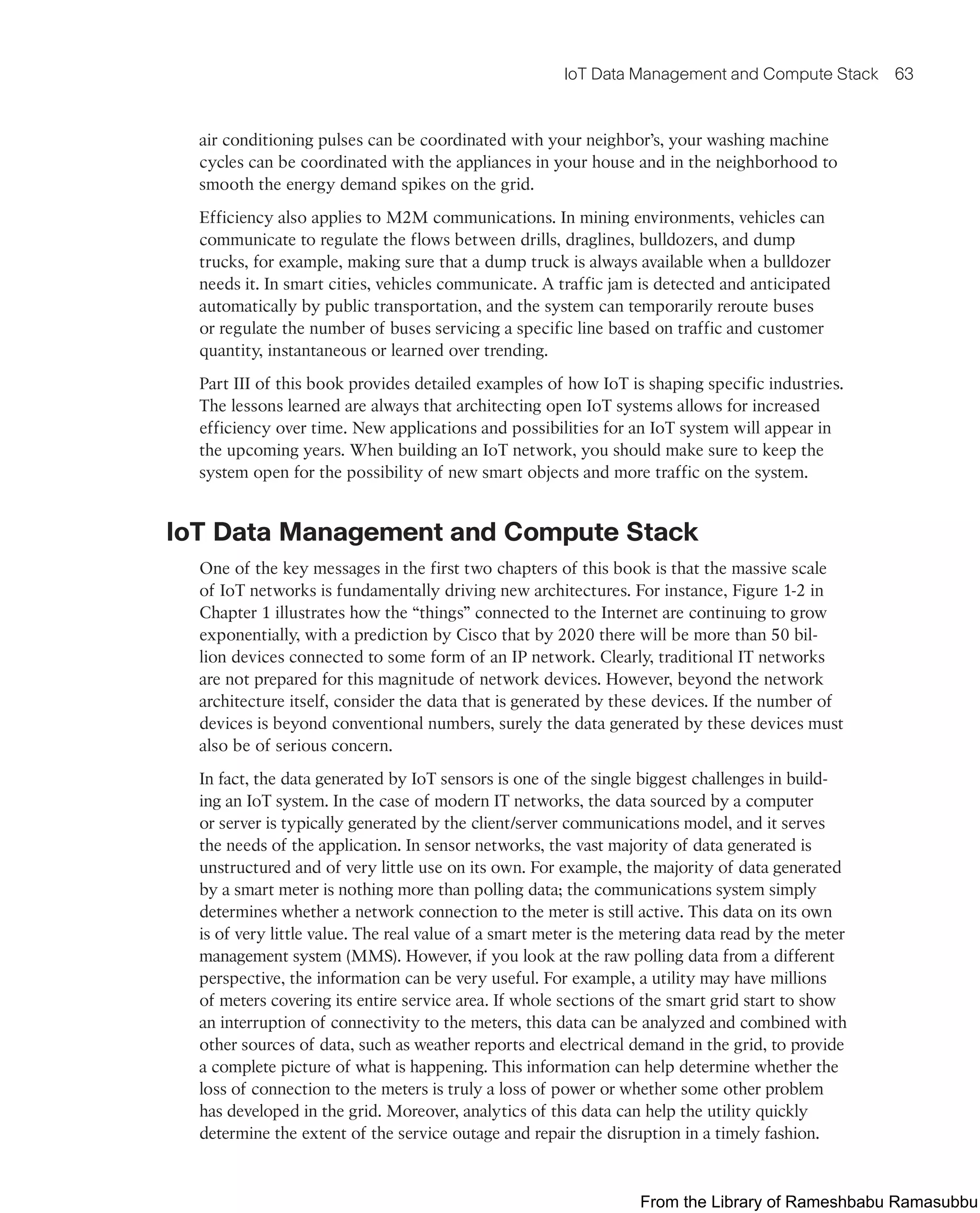 IoT Data Management and Compute Stack 63
air conditioning pulses can be coordinated with your neighbor’s, your washing machine
cycles can be coordinated with the appliances in your house and in the neighborhood to
smooth the energy demand spikes on the grid.
Efficiency also applies to M2M communications. In mining environments, vehicles can
communicate to regulate the flows between drills, draglines, bulldozers, and dump
trucks, for example, making sure that a dump truck is always available when a bulldozer
needs it. In smart cities, vehicles communicate. A traffic jam is detected and anticipated
automatically by public transportation, and the system can temporarily reroute buses
or regulate the number of buses servicing a specific line based on traffic and customer
quantity, instantaneous or learned over trending.
Part III of this book provides detailed examples of how IoT is shaping specific industries.
The lessons learned are always that architecting open IoT systems allows for increased
efficiency over time. New applications and possibilities for an IoT system will appear in
the upcoming years. When building an IoT network, you should make sure to keep the
system open for the possibility of new smart objects and more traffic on the system.
IoT Data Management and Compute Stack
One of the key messages in the first two chapters of this book is that the massive scale
of IoT networks is fundamentally driving new architectures. For instance, Figure 1-2 in
Chapter 1 illustrates how the “things” connected to the Internet are continuing to grow
exponentially, with a prediction by Cisco that by 2020 there will be more than 50 bil-
lion devices connected to some form of an IP network. Clearly, traditional IT networks
are not prepared for this magnitude of network devices. However, beyond the network
architecture itself, consider the data that is generated by these devices. If the number of
devices is beyond conventional numbers, surely the data generated by these devices must
also be of serious concern.
In fact, the data generated by IoT sensors is one of the single biggest challenges in build-
ing an IoT system. In the case of modern IT networks, the data sourced by a computer
or server is typically generated by the client/server communications model, and it serves
the needs of the application. In sensor networks, the vast majority of data generated is
unstructured and of very little use on its own. For example, the majority of data generated
by a smart meter is nothing more than polling data; the communications system simply
determines whether a network connection to the meter is still active. This data on its own
is of very little value. The real value of a smart meter is the metering data read by the meter
management system (MMS). However, if you look at the raw polling data from a different
perspective, the information can be very useful. For example, a utility may have millions
of meters covering its entire service area. If whole sections of the smart grid start to show
an interruption of connectivity to the meters, this data can be analyzed and combined with
other sources of data, such as weather reports and electrical demand in the grid, to provide
a complete picture of what is happening. This information can help determine whether the
loss of connection to the meters is truly a loss of power or whether some other problem
has developed in the grid. Moreover, analytics of this data can help the utility quickly
determine the extent of the service outage and repair the disruption in a timely fashion.
From the Library of Rameshbabu Ramasubbu
 