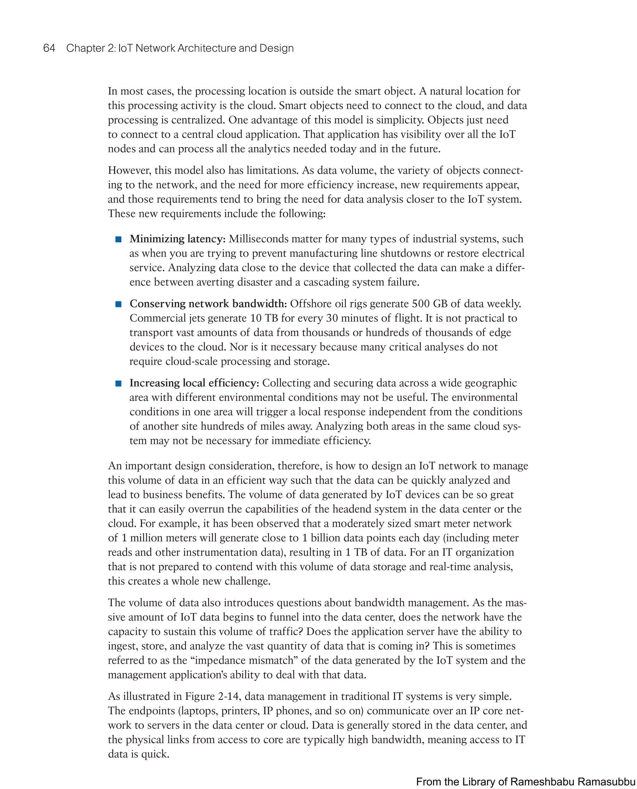 64 Chapter 2: IoT Network Architecture and Design
In most cases, the processing location is outside the smart object. A natural location for
this processing activity is the cloud. Smart objects need to connect to the cloud, and data
processing is centralized. One advantage of this model is simplicity. Objects just need
to connect to a central cloud application. That application has visibility over all the IoT
nodes and can process all the analytics needed today and in the future.
However, this model also has limitations. As data volume, the variety of objects connect-
ing to the network, and the need for more efficiency increase, new requirements appear,
and those requirements tend to bring the need for data analysis closer to the IoT system.
These new requirements include the following:
■ Minimizing latency: Milliseconds matter for many types of industrial systems, such
as when you are trying to prevent manufacturing line shutdowns or restore electrical
service. Analyzing data close to the device that collected the data can make a differ-
ence between averting disaster and a cascading system failure.
■ Conserving network bandwidth: Offshore oil rigs generate 500 GB of data weekly.
Commercial jets generate 10 TB for every 30 minutes of flight. It is not practical to
transport vast amounts of data from thousands or hundreds of thousands of edge
devices to the cloud. Nor is it necessary because many critical analyses do not
require cloud-scale processing and storage.
■ Increasing local efficiency: Collecting and securing data across a wide geographic
area with different environmental conditions may not be useful. The environmental
conditions in one area will trigger a local response independent from the conditions
of another site hundreds of miles away. Analyzing both areas in the same cloud sys-
tem may not be necessary for immediate efficiency.
An important design consideration, therefore, is how to design an IoT network to manage
this volume of data in an efficient way such that the data can be quickly analyzed and
lead to business benefits. The volume of data generated by IoT devices can be so great
that it can easily overrun the capabilities of the headend system in the data center or the
cloud. For example, it has been observed that a moderately sized smart meter network
of 1 million meters will generate close to 1 billion data points each day (including meter
reads and other instrumentation data), resulting in 1 TB of data. For an IT organization
that is not prepared to contend with this volume of data storage and real-time analysis,
this creates a whole new challenge.
The volume of data also introduces questions about bandwidth management. As the mas-
sive amount of IoT data begins to funnel into the data center, does the network have the
capacity to sustain this volume of traffic? Does the application server have the ability to
ingest, store, and analyze the vast quantity of data that is coming in? This is sometimes
referred to as the “impedance mismatch” of the data generated by the IoT system and the
management application’s ability to deal with that data.
As illustrated in Figure 2-14, data management in traditional IT systems is very simple.
The endpoints (laptops, printers, IP phones, and so on) communicate over an IP core net-
work to servers in the data center or cloud. Data is generally stored in the data center, and
the physical links from access to core are typically high bandwidth, meaning access to IT
data is quick.
From the Library of Rameshbabu Ramasubbu
 