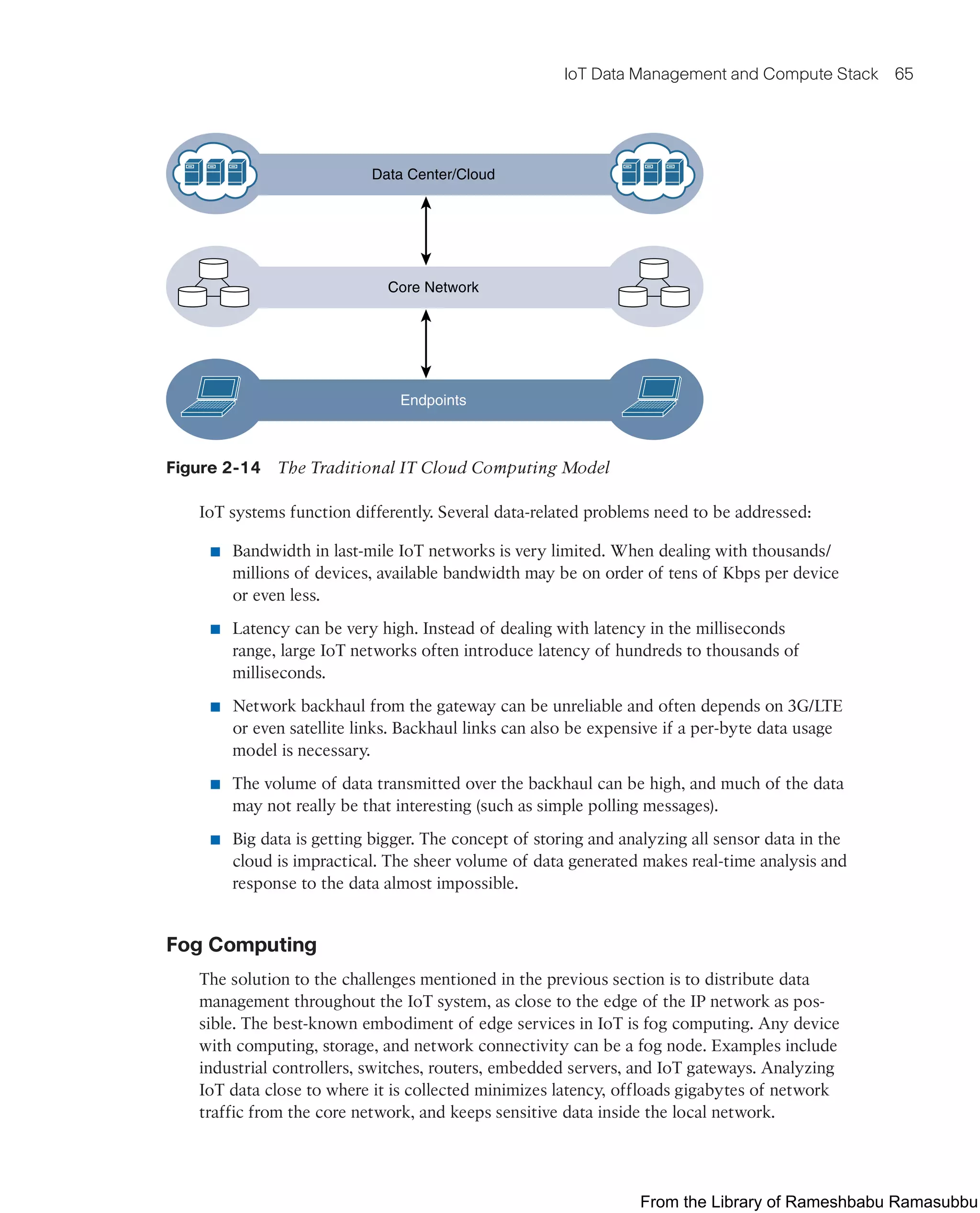 IoT Data Management and Compute Stack 65
Data Center/Cloud
Core Network
Endpoints
Figure 2-14 The Traditional IT Cloud Computing Model
IoT systems function differently. Several data-related problems need to be addressed:
■ Bandwidth in last-mile IoT networks is very limited. When dealing with thousands/
millions of devices, available bandwidth may be on order of tens of Kbps per device
or even less.
■ Latency can be very high. Instead of dealing with latency in the milliseconds
range, large IoT networks often introduce latency of hundreds to thousands of
milliseconds.
■ Network backhaul from the gateway can be unreliable and often depends on 3G/LTE
or even satellite links. Backhaul links can also be expensive if a per-byte data usage
model is necessary.
■ The volume of data transmitted over the backhaul can be high, and much of the data
may not really be that interesting (such as simple polling messages).
■ Big data is getting bigger. The concept of storing and analyzing all sensor data in the
cloud is impractical. The sheer volume of data generated makes real-time analysis and
response to the data almost impossible.
Fog Computing
The solution to the challenges mentioned in the previous section is to distribute data
management throughout the IoT system, as close to the edge of the IP network as pos-
sible. The best-known embodiment of edge services in IoT is fog computing. Any device
with computing, storage, and network connectivity can be a fog node. Examples include
industrial controllers, switches, routers, embedded servers, and IoT gateways. Analyzing
IoT data close to where it is collected minimizes latency, offloads gigabytes of network
traffic from the core network, and keeps sensitive data inside the local network.
From the Library of Rameshbabu Ramasubbu
 
