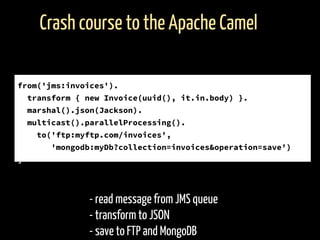 - read message from JMS queue
- transform to JSON
- save to FTP and MongoDB
Crash course to the Apache Camel
from('jms:invoices').
transform { new Invoice(uuid(), it.in.body) }.
marshal().json(Jackson).
multicast().parallelProcessing().
to('ftp:myftp.com/invoices',
'mongodb:myDb?collection=invoices&operation=save')
]
 