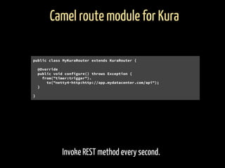 Invoke REST method every second.
Camel route module for Kura
public class MyKuraRouter extends KuraRouter {
@Override
public void configure() throws Exception {
from("timer:trigger").
to("netty4-http:http://app.mydatacenter.com/api");
}
}
 
